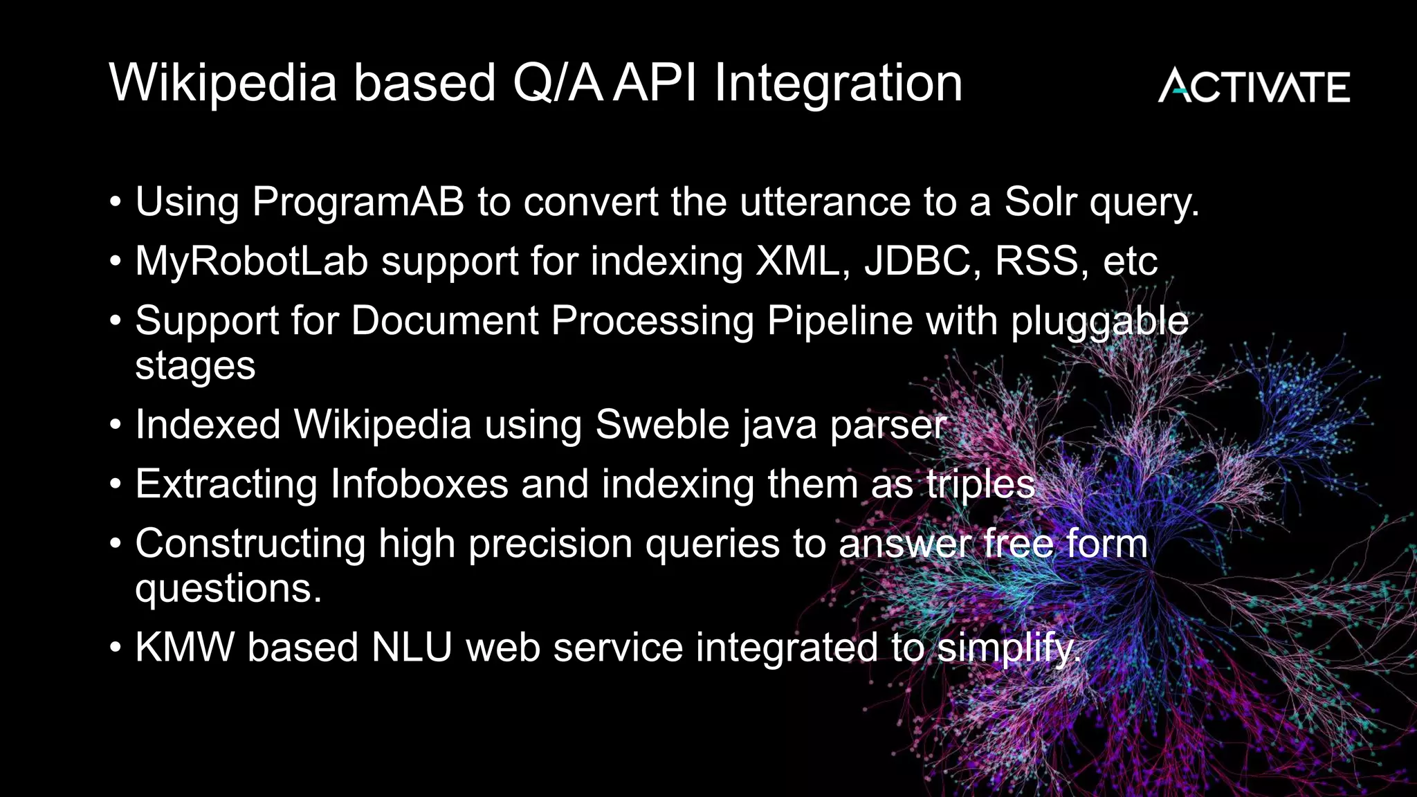 Wikipedia based Q/A API Integration • Using ProgramAB to convert the utterance to a Solr query. • MyRobotLab support for indexing XML, JDBC, RSS, etc • Support for Document Processing Pipeline with pluggable stages • Indexed Wikipedia using Sweble java parser • Extracting Infoboxes and indexing them as triples • Constructing high precision queries to answer free form questions. • KMW based NLU web service integrated to simplify. 