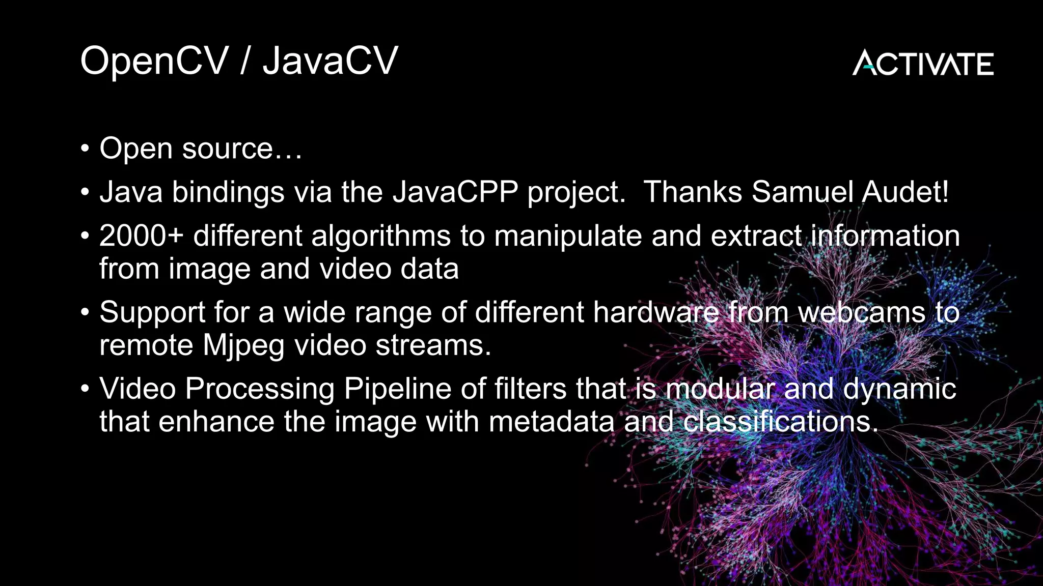 OpenCV / JavaCV • Open source… • Java bindings via the JavaCPP project. Thanks Samuel Audet! • 2000+ different algorithms to manipulate and extract information from image and video data • Support for a wide range of different hardware from webcams to remote Mjpeg video streams. • Video Processing Pipeline of filters that is modular and dynamic that enhance the image with metadata and classifications. 