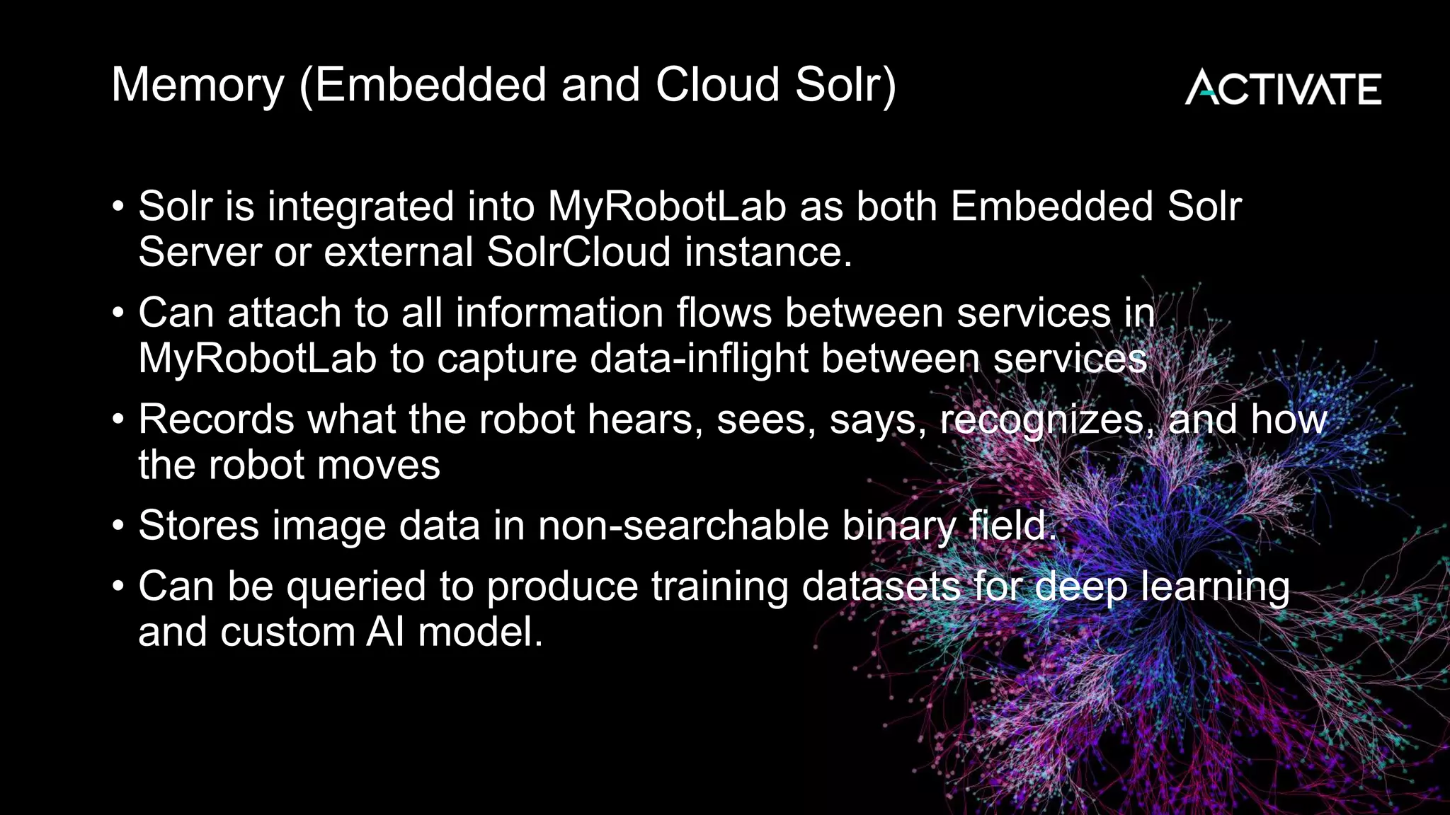 Memory (Embedded and Cloud Solr) • Solr is integrated into MyRobotLab as both Embedded Solr Server or external SolrCloud instance. • Can attach to all information flows between services in MyRobotLab to capture data-inflight between services • Records what the robot hears, sees, says, recognizes, and how the robot moves • Stores image data in non-searchable binary field. • Can be queried to produce training datasets for deep learning and custom AI model. 