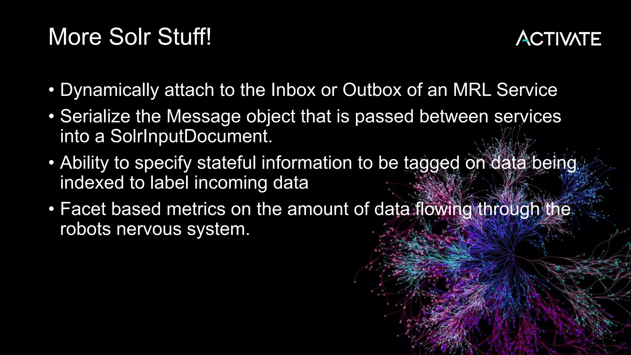 More Solr Stuff! • Dynamically attach to the Inbox or Outbox of an MRL Service • Serialize the Message object that is passed between services into a SolrInputDocument. • Ability to specify stateful information to be tagged on data being indexed to label incoming data • Facet based metrics on the amount of data flowing through the robots nervous system. 