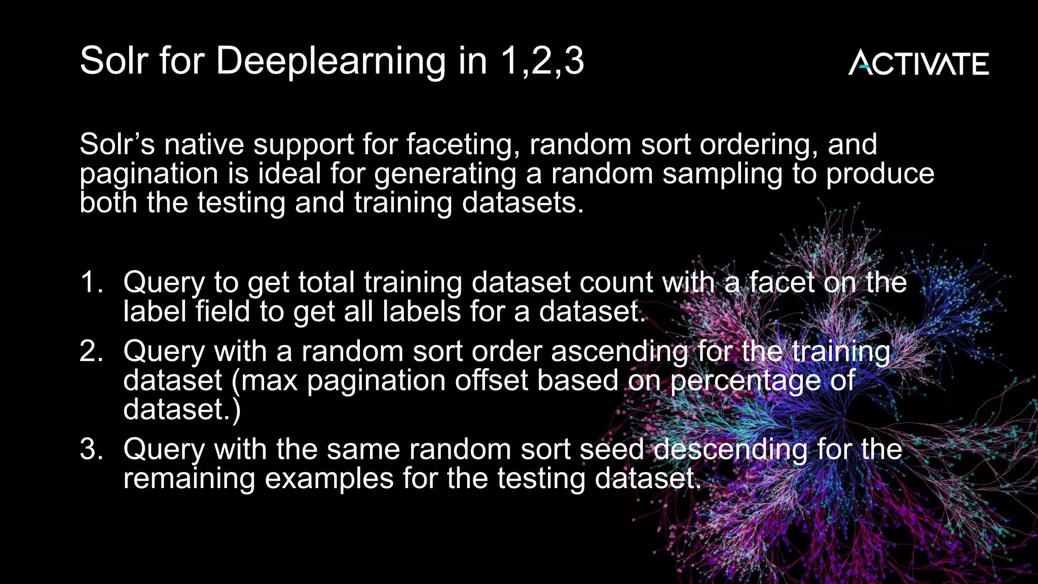 Solr for Deeplearning in 1,2,3 Solr’s native support for faceting, random sort ordering, and pagination is ideal for generating a random sampling to produce both the testing and training datasets. 1. Query to get total training dataset count with a facet on the label field to get all labels for a dataset. 2. Query with a random sort order ascending for the training dataset (max pagination offset based on percentage of dataset.) 3. Query with the same random sort seed descending for the remaining examples for the testing dataset. 