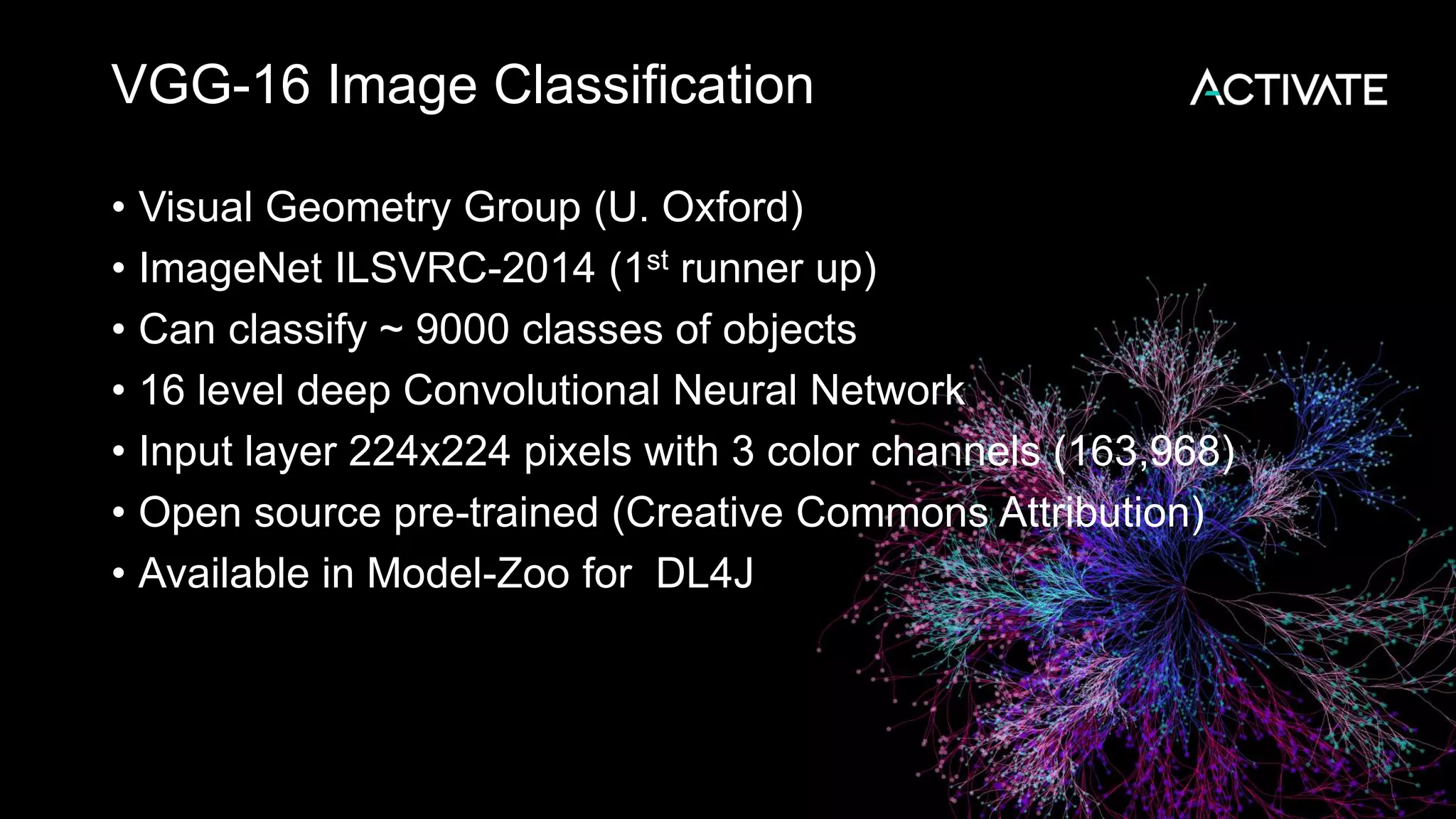 VGG-16 Image Classification • Visual Geometry Group (U. Oxford) • ImageNet ILSVRC-2014 (1st runner up) • Can classify ~ 9000 classes of objects • 16 level deep Convolutional Neural Network • Input layer 224x224 pixels with 3 color channels (163,968) • Open source pre-trained (Creative Commons Attribution) • Available in Model-Zoo for DL4J 