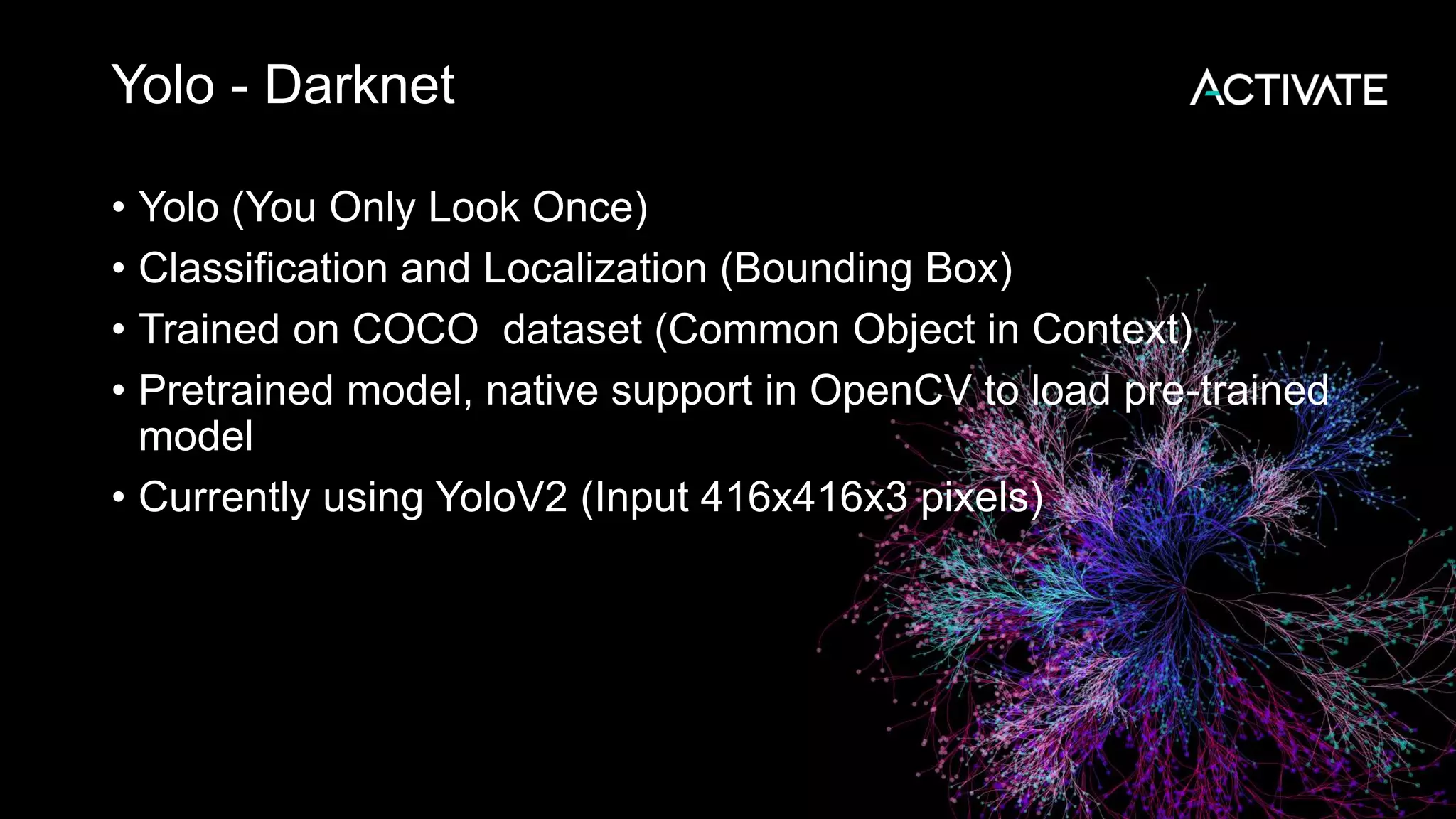 Yolo - Darknet • Yolo (You Only Look Once) • Classification and Localization (Bounding Box) • Trained on COCO dataset (Common Object in Context) • Pretrained model, native support in OpenCV to load pre-trained model • Currently using YoloV2 (Input 416x416x3 pixels) 