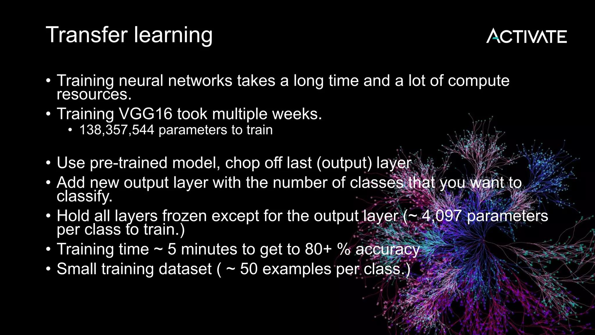 Transfer learning • Training neural networks takes a long time and a lot of compute resources. • Training VGG16 took multiple weeks. • 138,357,544 parameters to train • Use pre-trained model, chop off last (output) layer • Add new output layer with the number of classes that you want to classify. • Hold all layers frozen except for the output layer (~ 4,097 parameters per class to train.) • Training time ~ 5 minutes to get to 80+ % accuracy • Small training dataset ( ~ 50 examples per class.) 