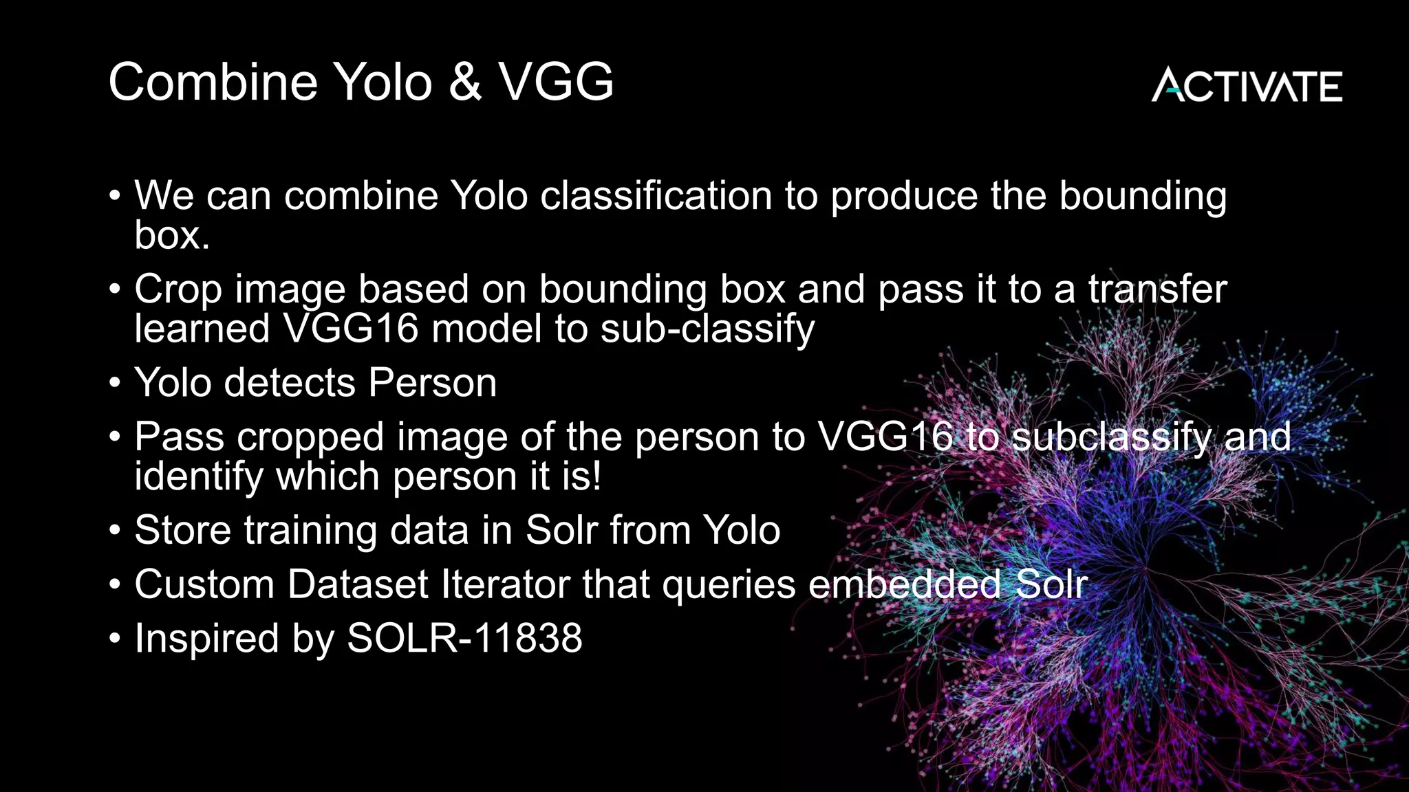 Combine Yolo & VGG • We can combine Yolo classification to produce the bounding box. • Crop image based on bounding box and pass it to a transfer learned VGG16 model to sub-classify • Yolo detects Person • Pass cropped image of the person to VGG16 to subclassify and identify which person it is! • Store training data in Solr from Yolo • Custom Dataset Iterator that queries embedded Solr • Inspired by SOLR-11838 