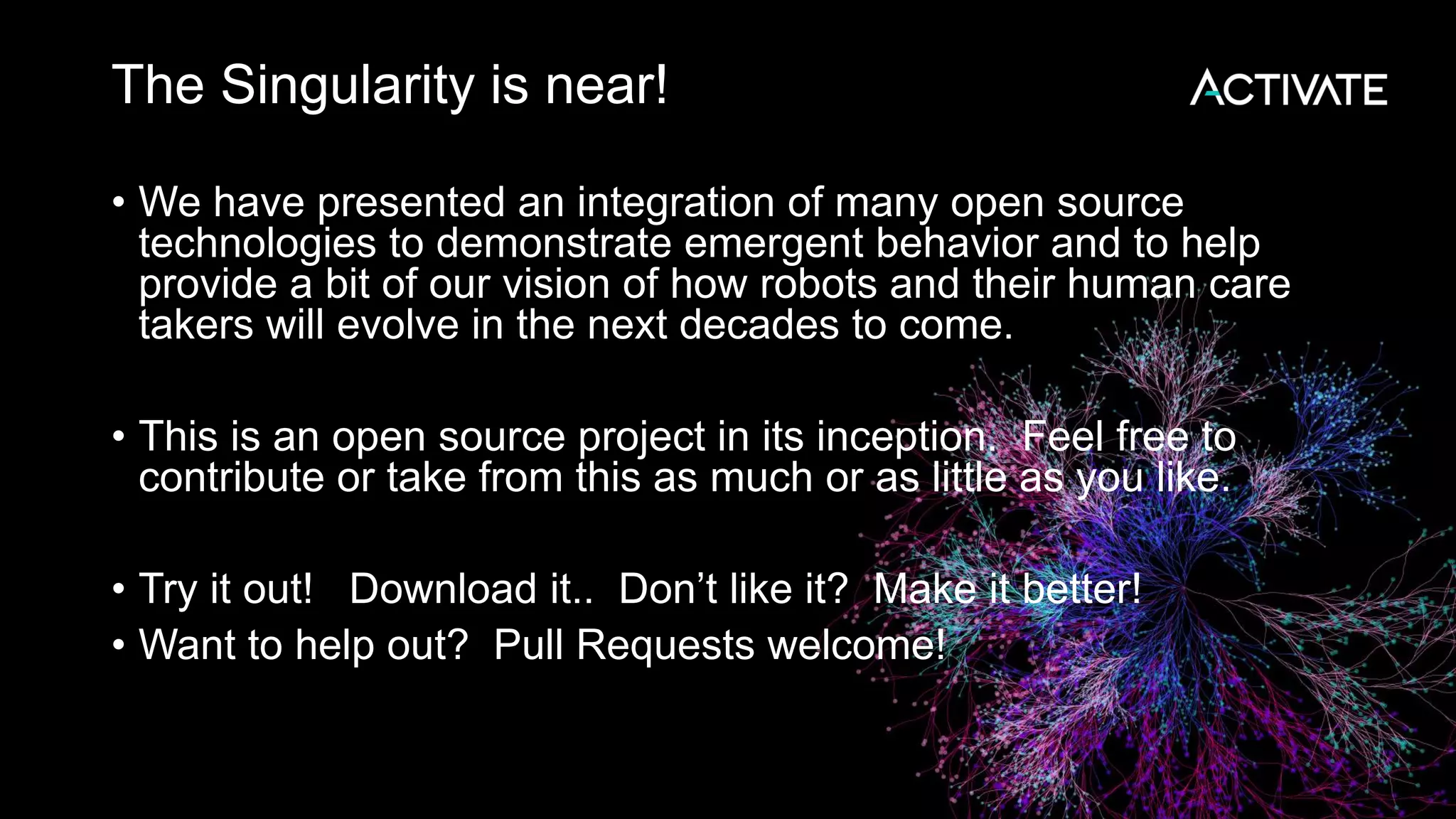 The Singularity is near! • We have presented an integration of many open source technologies to demonstrate emergent behavior and to help provide a bit of our vision of how robots and their human care takers will evolve in the next decades to come. • This is an open source project in its inception. Feel free to contribute or take from this as much or as little as you like. • Try it out! Download it.. Don’t like it? Make it better! • Want to help out? Pull Requests welcome! 