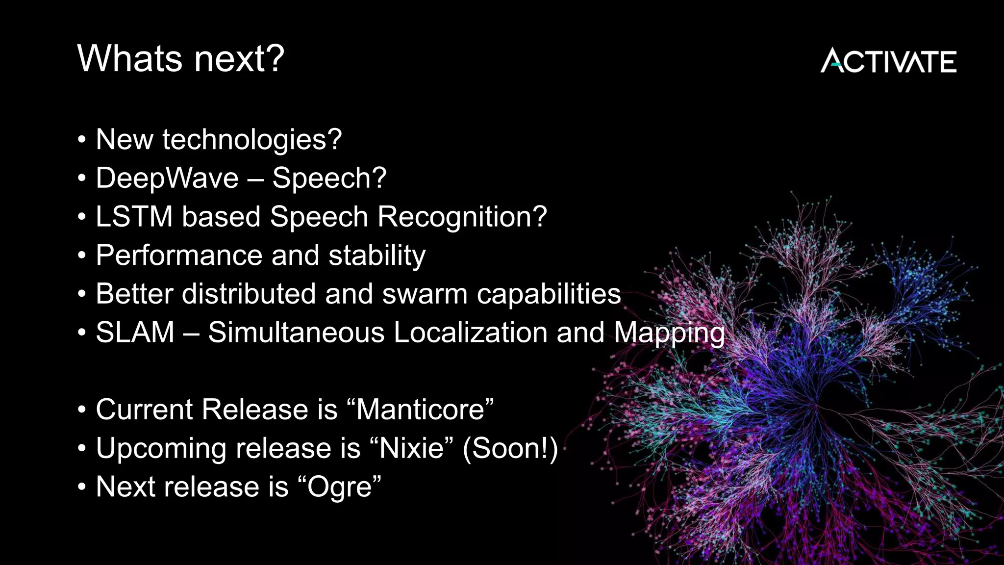 Whats next? • New technologies? • DeepWave – Speech? • LSTM based Speech Recognition? • Performance and stability • Better distributed and swarm capabilities • SLAM – Simultaneous Localization and Mapping • Current Release is “Manticore” • Upcoming release is “Nixie” (Soon!) • Next release is “Ogre” 
