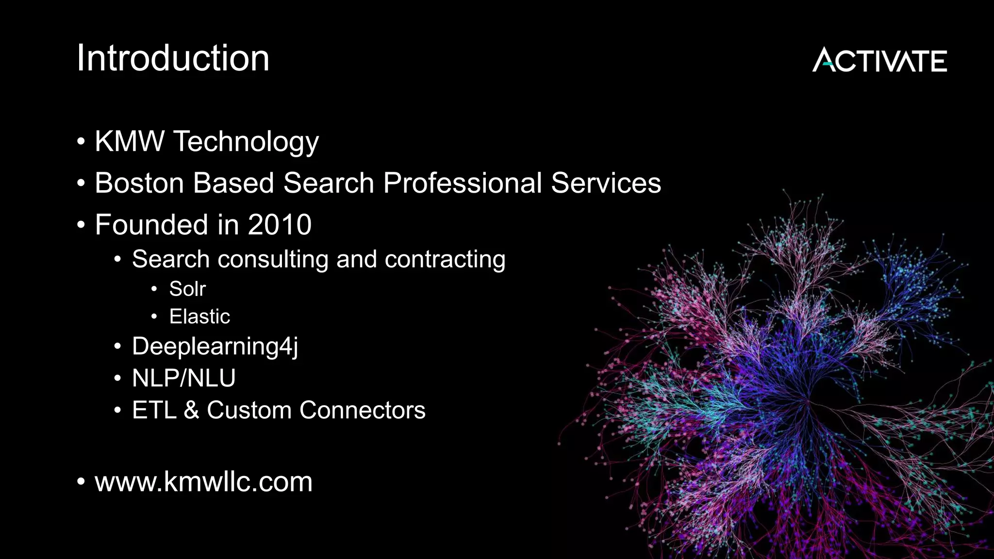 Introduction • KMW Technology • Boston Based Search Professional Services • Founded in 2010 • Search consulting and contracting • Solr • Elastic • Deeplearning4j • NLP/NLU • ETL & Custom Connectors • www.kmwllc.com 