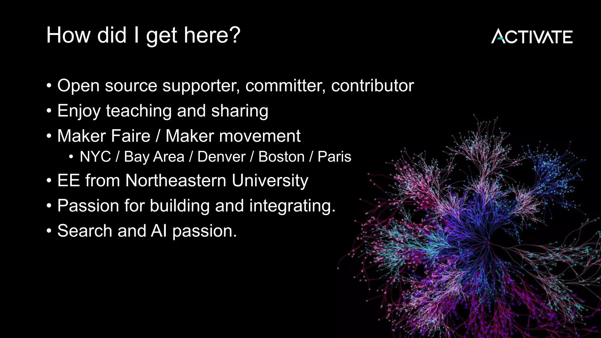How did I get here? • Open source supporter, committer, contributor • Enjoy teaching and sharing • Maker Faire / Maker movement • NYC / Bay Area / Denver / Boston / Paris • EE from Northeastern University • Passion for building and integrating. • Search and AI passion. 
