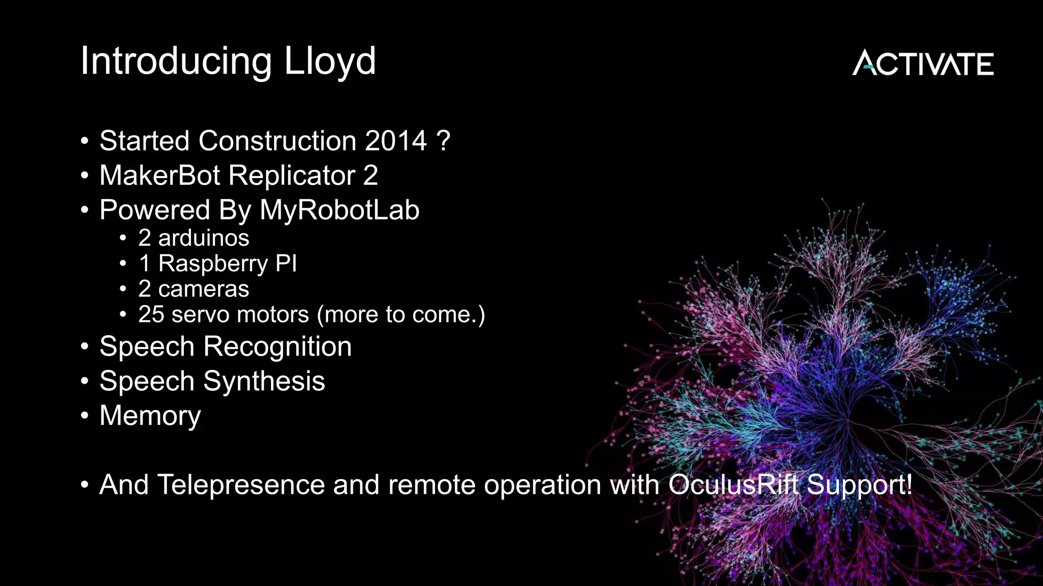 Introducing Lloyd • Started Construction 2014 ? • MakerBot Replicator 2 • Powered By MyRobotLab • 2 arduinos • 1 Raspberry PI • 2 cameras • 25 servo motors (more to come.) • Speech Recognition • Speech Synthesis • Memory • And Telepresence and remote operation with OculusRift Support! 