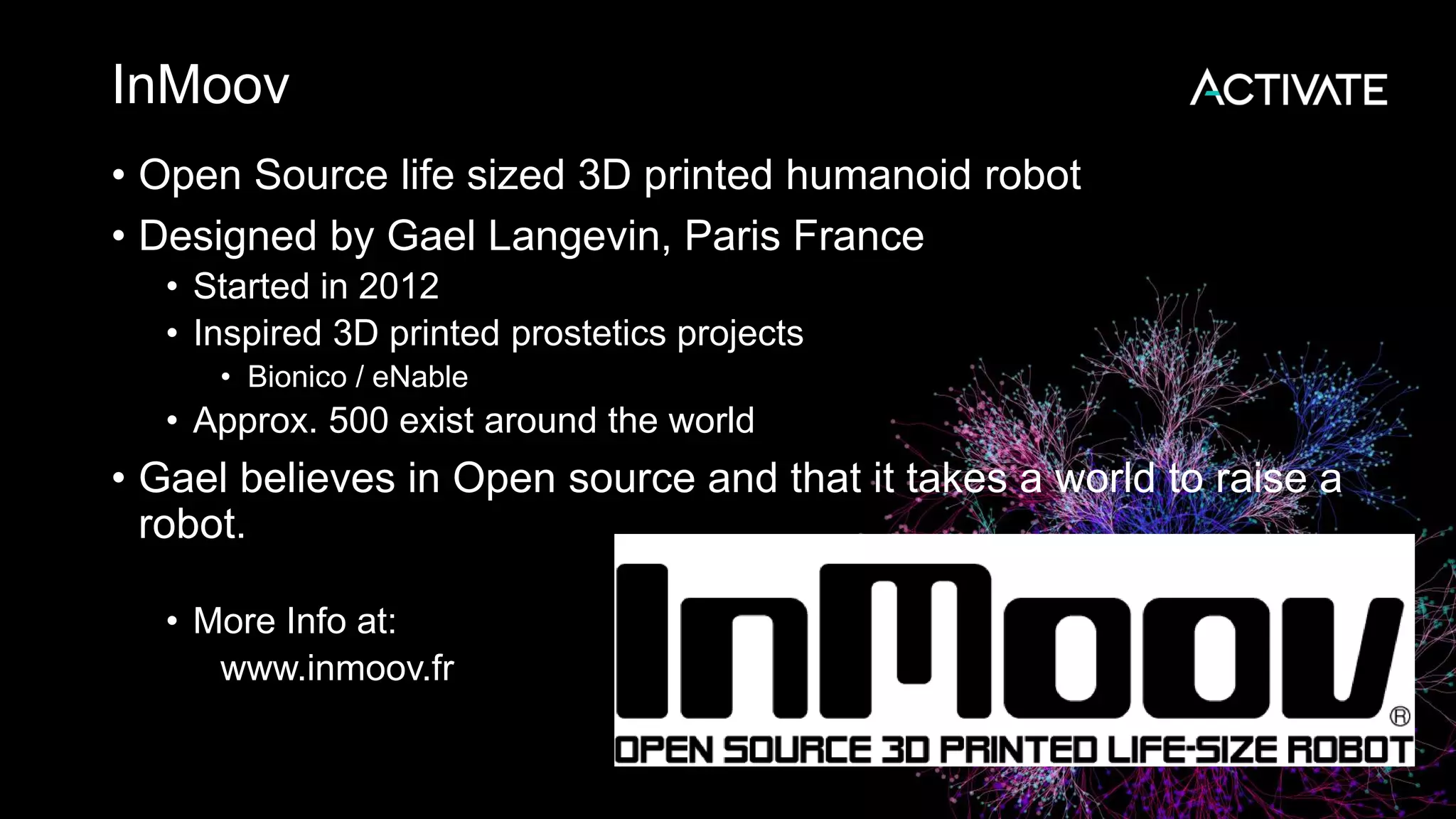 InMoov • Open Source life sized 3D printed humanoid robot • Designed by Gael Langevin, Paris France • Started in 2012 • Inspired 3D printed prostetics projects • Bionico / eNable • Approx. 500 exist around the world • Gael believes in Open source and that it takes a world to raise a robot. • More Info at: www.inmoov.fr 