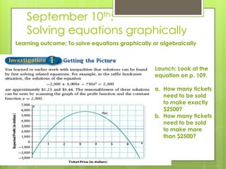 September 10th:
Solving equations graphically
Learning outcome: To solve equations graphically or algebraically
Launch: Look at the
equation on p. 109.
a. How many tickets
need to be sold
to make exactly
$2500?
b. How many tickets
need to be sold
to make more
than $2500?
 