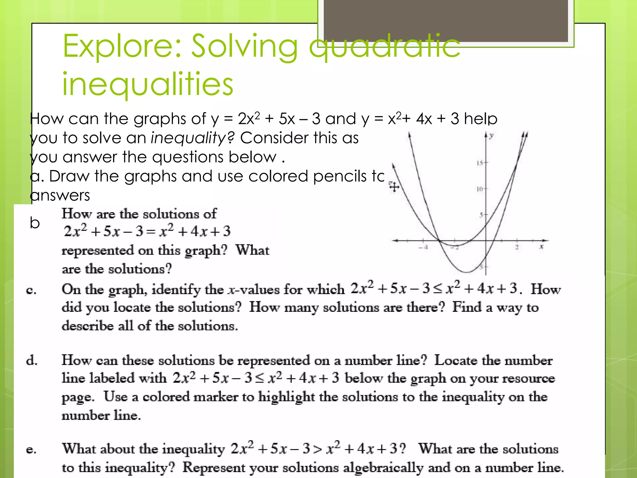 Explore: Solving quadratic
inequalities
How can the graphs of y = 2x2 + 5x – 3 and y = x2+ 4x + 3 help
you to solve an inequality? Consider this as
you answer the questions below .
a. Draw the graphs and use colored pencils to show your
answers
b. Label each graph with its equation
b
 