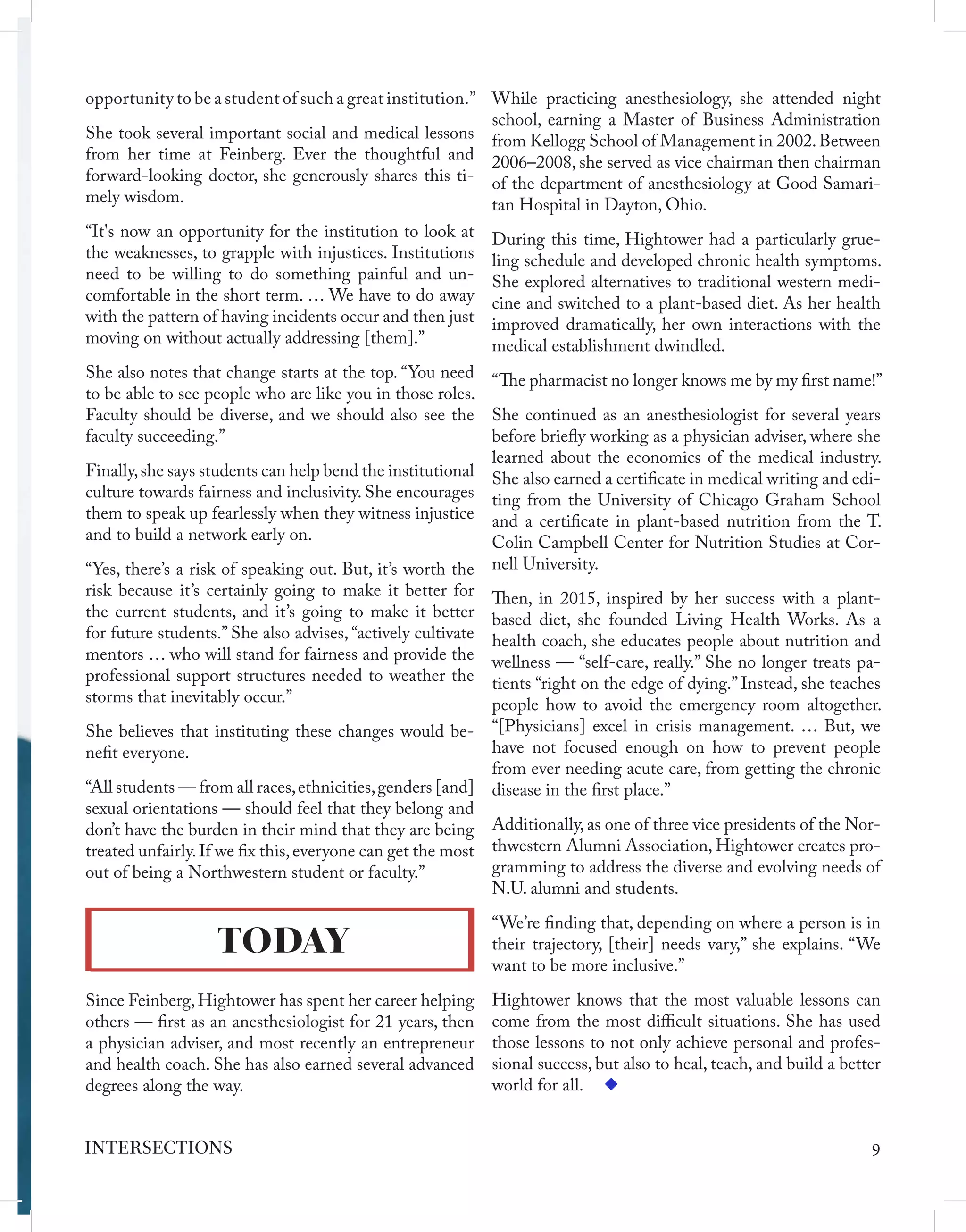 opportunity to be a student of such a great institution.”
She took several important social and medical lessons
from her time at Feinberg. Ever the thoughtful and
forward-looking doctor, she generously shares this ti-
mely wisdom.
“It's now an opportunity for the institution to look at
the weaknesses, to grapple with injustices. Institutions
need to be willing to do something painful and un-
comfortable in the short term. … We have to do away
with the pattern of having incidents occur and then just
moving on without actually addressing [them].”
She also notes that change starts at the top. “You need
to be able to see people who are like you in those roles.
Faculty should be diverse, and we should also see the
faculty succeeding.”
Finally,she says students can help bend the institutional
culture towards fairness and inclusivity. She encourages
them to speak up fearlessly when they witness injustice
and to build a network early on.
“Yes, there’s a risk of speaking out. But, it’s worth the
risk because it’s certainly going to make it better for
the current students, and it’s going to make it better
for future students.” She also advises, “actively cultivate
mentors … who will stand for fairness and provide the
professional support structures needed to weather the
storms that inevitably occur.”
She believes that instituting these changes would be-
nefit everyone.
“All students — from all races,ethnicities,genders [and]
sexual orientations — should feel that they belong and
don’t have the burden in their mind that they are being
treated unfairly.If we fix this,everyone can get the most
out of being a Northwestern student or faculty.”
TODAY
Since Feinberg,Hightower has spent her career helping
others — first as an anesthesiologist for 21 years, then
a physician adviser, and most recently an entrepreneur
and health coach. She has also earned several advanced
degrees along the way.
While practicing anesthesiology, she attended night
school, earning a Master of Business Administration
from Kellogg School of Management in 2002.Between
2006–2008, she served as vice chairman then chairman
of the department of anesthesiology at Good Samari-
tan Hospital in Dayton, Ohio.
During this time, Hightower had a particularly grue-
ling schedule and developed chronic health symptoms.
She explored alternatives to traditional western medi-
cine and switched to a plant-based diet. As her health
improved dramatically, her own interactions with the
medical establishment dwindled.
“The pharmacist no longer knows me by my first name!”
She continued as an anesthesiologist for several years
before briefly working as a physician adviser, where she
learned about the economics of the medical industry.
She also earned a certificate in medical writing and edi-
ting from the University of Chicago Graham School
and a certificate in plant-based nutrition from the T.
Colin Campbell Center for Nutrition Studies at Cor-
nell University.
Then, in 2015, inspired by her success with a plant-
based diet, she founded Living Health Works. As a
health coach, she educates people about nutrition and
wellness — “self-care, really.” She no longer treats pa-
tients “right on the edge of dying.” Instead, she teaches
people how to avoid the emergency room altogether.
“[Physicians] excel in crisis management. … But, we
have not focused enough on how to prevent people
from ever needing acute care, from getting the chronic
disease in the first place.”
Additionally, as one of three vice presidents of the Nor-
thwestern Alumni Association, Hightower creates pro-
gramming to address the diverse and evolving needs of
N.U. alumni and students.
“We’re finding that, depending on where a person is in
their trajectory, [their] needs vary,” she explains. “We
want to be more inclusive.”
Hightower knows that the most valuable lessons can
come from the most difficult situations. She has used
those lessons to not only achieve personal and profes-
sional success, but also to heal, teach, and build a better
world for all.
9
INTERSECTIONS
 