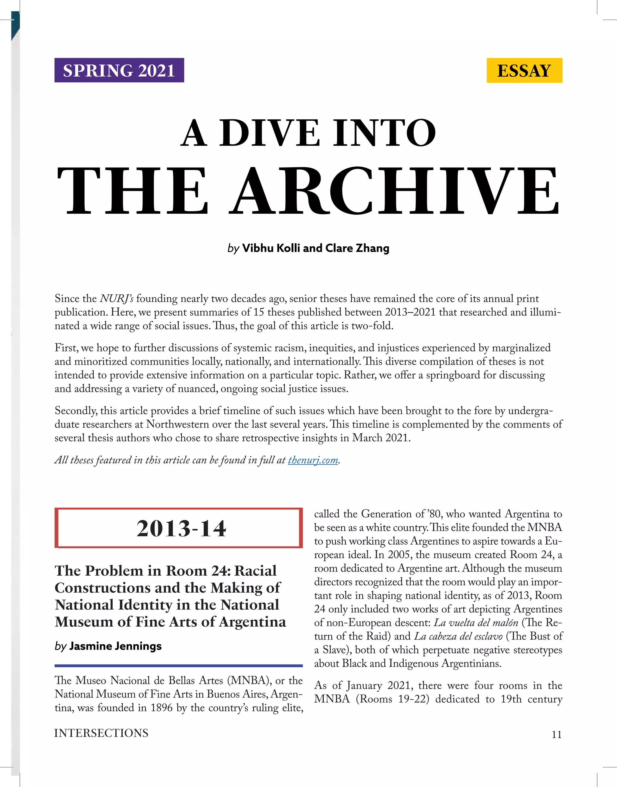 A DIVE INTO
THE ARCHIVE
by Vibhu Kolli and Clare Zhang
Since the NURJ’s founding nearly two decades ago, senior theses have remained the core of its annual print
publication. Here, we present summaries of 15 theses published between 2013–2021 that researched and illumi-
nated a wide range of social issues.Thus, the goal of this article is two-fold.
First, we hope to further discussions of systemic racism, inequities, and injustices experienced by marginalized
and minoritized communities locally, nationally, and internationally.This diverse compilation of theses is not
intended to provide extensive information on a particular topic. Rather, we offer a springboard for discussing
and addressing a variety of nuanced, ongoing social justice issues.
Secondly, this article provides a brief timeline of such issues which have been brought to the fore by undergra-
duate researchers at Northwestern over the last several years.This timeline is complemented by the comments of
several thesis authors who chose to share retrospective insights in March 2021.
All theses featured in this article can be found in full at thenurj.com.
The Museo Nacional de Bellas Artes (MNBA), or the
National Museum of Fine Arts in Buenos Aires,Argen-
tina, was founded in 1896 by the country’s ruling elite,
called the Generation of ’80, who wanted Argentina to
be seen as a white country.This elite founded the MNBA
to push working class Argentines to aspire towards a Eu-
ropean ideal. In 2005, the museum created Room 24, a
room dedicated to Argentine art. Although the museum
directors recognized that the room would play an impor-
tant role in shaping national identity, as of 2013, Room
24 only included two works of art depicting Argentines
of non-European descent: La vuelta del malón (The Re-
turn of the Raid) and La cabeza del esclavo (The Bust of
a Slave), both of which perpetuate negative stereotypes
about Black and Indigenous Argentinians.
As of January 2021, there were four rooms in the
MNBA (Rooms 19-22) dedicated to 19th century
2013-14
The Problem in Room 24: Racial
Constructions and the Making of
National Identity in the National
Museum of Fine Arts of Argentina
by Jasmine Jennings
ESSAY
SPRING 2021
11
INTERSECTIONS
 