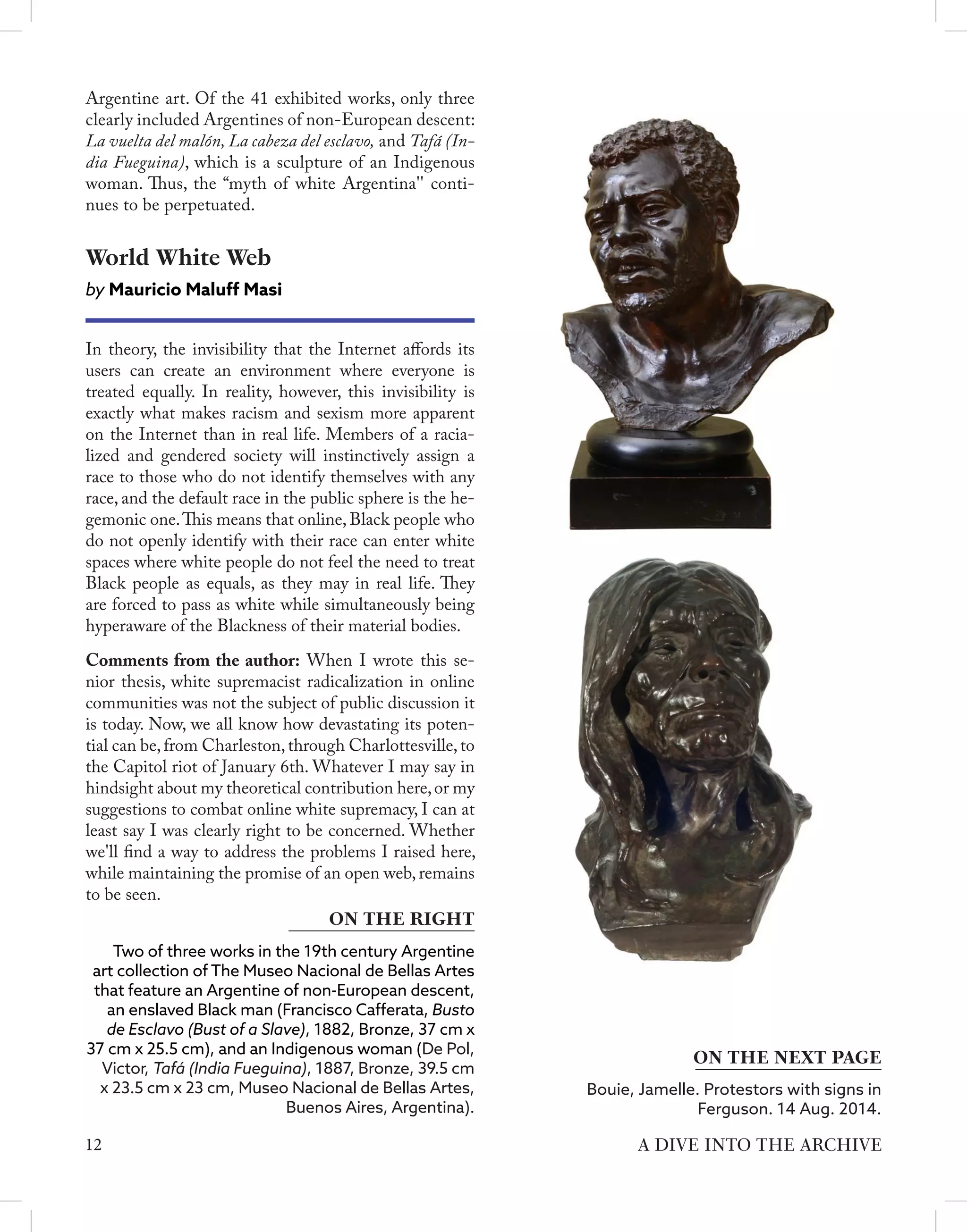 12 A DIVE INTO THE ARCHIVE
Argentine art. Of the 41 exhibited works, only three
clearly included Argentines of non-European descent:
La vuelta del malón, La cabeza del esclavo, and Tafá (In-
dia Fueguina), which is a sculpture of an Indigenous
woman. Thus, the “myth of white Argentina'' conti-
nues to be perpetuated.
World White Web
by Mauricio Maluff Masi
In theory, the invisibility that the Internet affords its
users can create an environment where everyone is
treated equally. In reality, however, this invisibility is
exactly what makes racism and sexism more apparent
on the Internet than in real life. Members of a racia-
lized and gendered society will instinctively assign a
race to those who do not identify themselves with any
race, and the default race in the public sphere is the he-
gemonic one.This means that online, Black people who
do not openly identify with their race can enter white
spaces where white people do not feel the need to treat
Black people as equals, as they may in real life. They
are forced to pass as white while simultaneously being
hyperaware of the Blackness of their material bodies.
Comments from the author: When I wrote this se-
nior thesis, white supremacist radicalization in online
communities was not the subject of public discussion it
is today. Now, we all know how devastating its poten-
tial can be,from Charleston,through Charlottesville,to
the Capitol riot of January 6th. Whatever I may say in
hindsight about my theoretical contribution here,or my
suggestions to combat online white supremacy, I can at
least say I was clearly right to be concerned. Whether
we'll find a way to address the problems I raised here,
while maintaining the promise of an open web, remains
to be seen.
Two of three works in the 19th century Argentine
art collection of The Museo Nacional de Bellas Artes
that feature an Argentine of non-European descent,
an enslaved Black man (Francisco Cafferata, Busto
de Esclavo (Bust of a Slave), 1882, Bronze, 37 cm x
37 cm x 25.5 cm), and an Indigenous woman (De Pol,
Victor, Tafá (India Fueguina), 1887, Bronze, 39.5 cm
x 23.5 cm x 23 cm, Museo Nacional de Bellas Artes,
Buenos Aires, Argentina).
ON THE RIGHT
Bouie, Jamelle. Protestors with signs in
Ferguson. 14 Aug. 2014.
ON THE NEXT PAGE
 