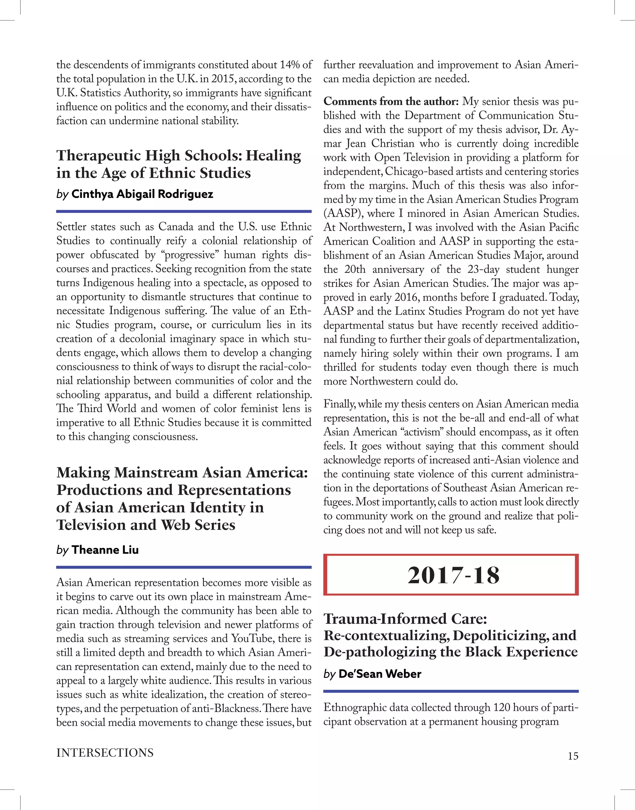 the descendents of immigrants constituted about 14% of
the total population in the U.K.in 2015,according to the
U.K. Statistics Authority, so immigrants have significant
influence on politics and the economy,and their dissatis-
faction can undermine national stability.
Settler states such as Canada and the U.S. use Ethnic
Studies to continually reify a colonial relationship of
power obfuscated by “progressive” human rights dis-
courses and practices.Seeking recognition from the state
turns Indigenous healing into a spectacle, as opposed to
an opportunity to dismantle structures that continue to
necessitate Indigenous suffering. The value of an Eth-
nic Studies program, course, or curriculum lies in its
creation of a decolonial imaginary space in which stu-
dents engage, which allows them to develop a changing
consciousness to think of ways to disrupt the racial-colo-
nial relationship between communities of color and the
schooling apparatus, and build a different relationship.
The Third World and women of color feminist lens is
imperative to all Ethnic Studies because it is committed
to this changing consciousness.
Therapeutic High Schools: Healing
in the Age of Ethnic Studies
by Cinthya Abigail Rodriguez
Asian American representation becomes more visible as
it begins to carve out its own place in mainstream Ame-
rican media. Although the community has been able to
gain traction through television and newer platforms of
media such as streaming services and YouTube, there is
still a limited depth and breadth to which Asian Ameri-
can representation can extend,mainly due to the need to
appeal to a largely white audience.This results in various
issues such as white idealization, the creation of stereo-
types,and the perpetuation of anti-Blackness.There have
been social media movements to change these issues,but
Making Mainstream Asian America:
Productions and Representations
of Asian American Identity in
Television and Web Series
by Theanne Liu
further reevaluation and improvement to Asian Ameri-
can media depiction are needed.
Comments from the author: My senior thesis was pu-
blished with the Department of Communication Stu-
dies and with the support of my thesis advisor, Dr. Ay-
mar Jean Christian who is currently doing incredible
work with Open Television in providing a platform for
independent,Chicago-based artists and centering stories
from the margins. Much of this thesis was also infor-
med by my time in the Asian American Studies Program
(AASP), where I minored in Asian American Studies.
At Northwestern, I was involved with the Asian Pacific
American Coalition and AASP in supporting the esta-
blishment of an Asian American Studies Major, around
the 20th anniversary of the 23-day student hunger
strikes for Asian American Studies. The major was ap-
proved in early 2016, months before I graduated.Today,
AASP and the Latinx Studies Program do not yet have
departmental status but have recently received additio-
nal funding to further their goals of departmentalization,
namely hiring solely within their own programs. I am
thrilled for students today even though there is much
more Northwestern could do.
Finally,while my thesis centers on Asian American media
representation, this is not the be-all and end-all of what
Asian American “activism” should encompass, as it often
feels. It goes without saying that this comment should
acknowledge reports of increased anti-Asian violence and
the continuing state violence of this current administra-
tion in the deportations of Southeast Asian American re-
fugees.Most importantly,calls to action must look directly
to community work on the ground and realize that poli-
cing does not and will not keep us safe.
2017-18
Trauma-Informed Care:
Re-contextualizing, Depoliticizing, and
De-pathologizing the Black Experience
by De’Sean Weber
Ethnographic data collected through 120 hours of parti-
cipant observation at a permanent housing program
15
INTERSECTIONS
 