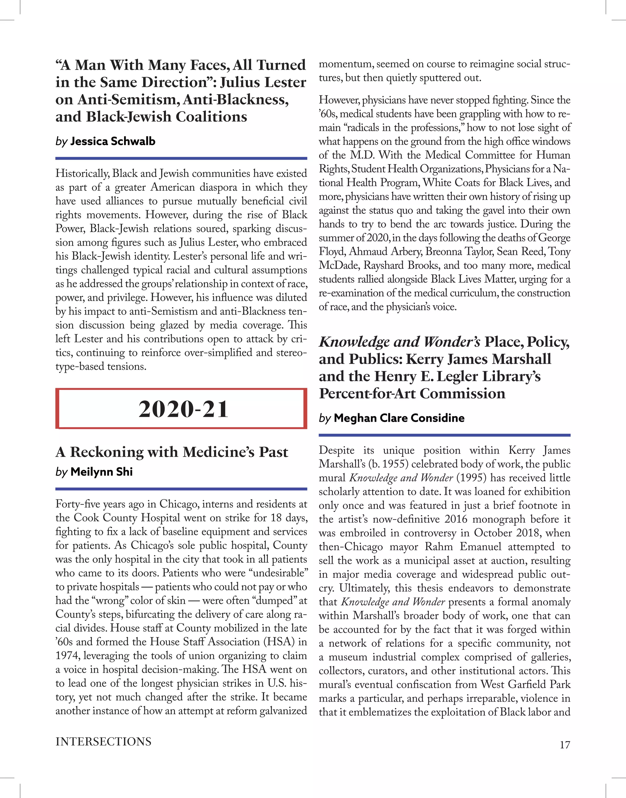 Historically, Black and Jewish communities have existed
as part of a greater American diaspora in which they
have used alliances to pursue mutually beneficial civil
rights movements. However, during the rise of Black
Power, Black-Jewish relations soured, sparking discus-
sion among figures such as Julius Lester, who embraced
his Black-Jewish identity. Lester’s personal life and wri-
tings challenged typical racial and cultural assumptions
as he addressed the groups’relationship in context of race,
power, and privilege. However, his influence was diluted
by his impact to anti-Semistism and anti-Blackness ten-
sion discussion being glazed by media coverage. This
left Lester and his contributions open to attack by cri-
tics, continuing to reinforce over-simplified and stereo-
type-based tensions.
“A Man With Many Faces, All Turned
in the Same Direction”: Julius Lester
on Anti-Semitism, Anti-Blackness,
and Black-Jewish Coalitions
by Jessica Schwalb
Forty-five years ago in Chicago, interns and residents at
the Cook County Hospital went on strike for 18 days,
fighting to fix a lack of baseline equipment and services
for patients. As Chicago’s sole public hospital, County
was the only hospital in the city that took in all patients
who came to its doors. Patients who were “undesirable”
to private hospitals — patients who could not pay or who
had the “wrong”color of skin — were often “dumped”at
County’s steps, bifurcating the delivery of care along ra-
cial divides. House staff at County mobilized in the late
’60s and formed the House Staff Association (HSA) in
1974, leveraging the tools of union organizing to claim
a voice in hospital decision-making. The HSA went on
to lead one of the longest physician strikes in U.S. his-
tory, yet not much changed after the strike. It became
another instance of how an attempt at reform galvanized
2020-21
A Reckoning with Medicine’s Past
by Meilynn Shi
momentum, seemed on course to reimagine social struc-
tures, but then quietly sputtered out.
However,physicians have never stopped fighting.Since the
’60s,medical students have been grappling with how to re-
main “radicals in the professions,” how to not lose sight of
what happens on the ground from the high office windows
of the M.D. With the Medical Committee for Human
Rights,Student HealthOrganizations,PhysiciansforaNa-
tional Health Program, White Coats for Black Lives, and
more,physicians have written their own history of rising up
against the status quo and taking the gavel into their own
hands to try to bend the arc towards justice. During the
summer of 2020,in the days following the deaths of George
Floyd, Ahmaud Arbery, Breonna Taylor, Sean Reed,Tony
McDade, Rayshard Brooks, and too many more, medical
students rallied alongside Black Lives Matter, urging for a
re-examination of the medical curriculum,the construction
of race,and the physician’s voice.
Despite its unique position within Kerry James
Marshall’s (b. 1955) celebrated body of work, the public
mural Knowledge and Wonder (1995) has received little
scholarly attention to date. It was loaned for exhibition
only once and was featured in just a brief footnote in
the artist’s now-definitive 2016 monograph before it
was embroiled in controversy in October 2018, when
then-Chicago mayor Rahm Emanuel attempted to
sell the work as a municipal asset at auction, resulting
in major media coverage and widespread public out-
cry. Ultimately, this thesis endeavors to demonstrate
that Knowledge and Wonder presents a formal anomaly
within Marshall’s broader body of work, one that can
be accounted for by the fact that it was forged within
a network of relations for a specific community, not
a museum industrial complex comprised of galleries,
collectors, curators, and other institutional actors. This
mural’s eventual confiscation from West Garfield Park
marks a particular, and perhaps irreparable, violence in
that it emblematizes the exploitation of Black labor and
Knowledge‌ ‌and‌ ‌Wonder’s‌ ‌Place,‌ ‌Policy,‌
‌and‌ ‌Publics:‌ ‌Kerry‌ ‌James‌ ‌Marshall‌
‌and‌ ‌the‌ ‌Henry‌ ‌E.‌ ‌Legler‌ ‌Library’s‌
‌Percent-for-Art‌ ‌Commission‌
by Meghan‌ ‌Clare‌ ‌Considine‌
17
INTERSECTIONS
 
