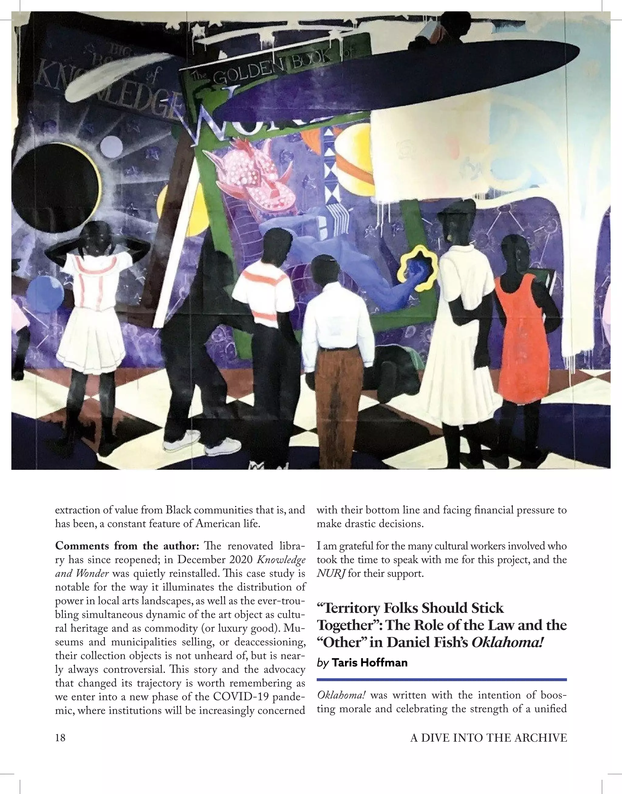 extraction of value from Black communities that is, and
has been, a constant feature of American life.
Comments from the author: The renovated libra-
ry has since reopened; in December 2020 Knowledge
and Wonder was quietly reinstalled. This case study is
notable for the way it illuminates the distribution of
power in local arts landscapes, as well as the ever-trou-
bling simultaneous dynamic of the art object as cultu-
ral heritage and as commodity (or luxury good). Mu-
seums and municipalities selling, or deaccessioning,
their collection objects is not unheard of, but is near-
ly always controversial. This story and the advocacy
that changed its trajectory is worth remembering as
we enter into a new phase of the COVID-19 pande-
mic, where institutions will be increasingly concerned
Oklahoma! was written with the intention of boos-
ting morale and celebrating the strength of a unified
“Territory Folks Should Stick
Together”:The Role of the Law and the
“Other”in Daniel Fish’s Oklahoma!
by Taris Hoffman
with their bottom line and facing financial pressure to
make drastic decisions.
I am grateful for the many cultural workers involved who
took the time to speak with me for this project, and the
NURJ for their support.
18 A DIVE INTO THE ARCHIVE
 