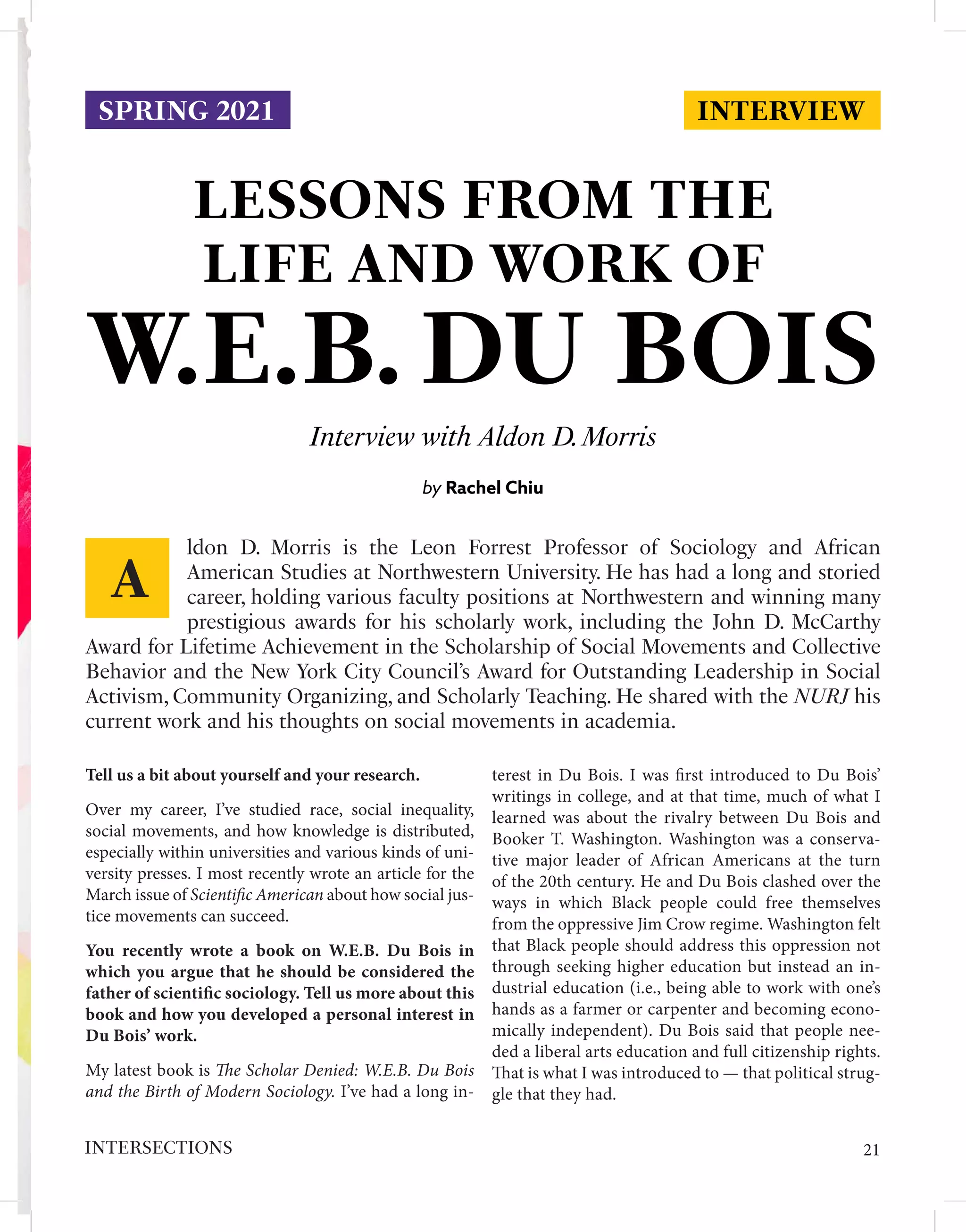 INTERVIEW
LESSONS FROM THE
LIFE AND WORK OF
Interview with Aldon D.Morris
by Rachel Chiu
Tell us a bit about yourself and your research.
Over my career, I’ve studied race, social inequality,
social movements, and how knowledge is distributed,
especially within universities and various kinds of uni-
versity presses. I most recently wrote an article for the
March issue of Scientific American about how social jus-
tice movements can succeed.
You recently wrote a book on W.E.B. Du Bois in
which you argue that he should be considered the
father of scientific sociology. Tell us more about this
book and how you developed a personal interest in
Du Bois’ work.
My latest book is The Scholar Denied: W.E.B. Du Bois
and the Birth of Modern Sociology. I’ve had a long in-
terest in Du Bois. I was first introduced to Du Bois’
writings in college, and at that time, much of what I
learned was about the rivalry between Du Bois and
Booker T. Washington. Washington was a conserva-
tive major leader of African Americans at the turn
of the 20th century. He and Du Bois clashed over the
ways in which Black people could free themselves
from the oppressive Jim Crow regime. Washington felt
that Black people should address this oppression not
through seeking higher education but instead an in-
dustrial education (i.e., being able to work with one’s
hands as a farmer or carpenter and becoming econo-
mically independent). Du Bois said that people nee-
ded a liberal arts education and full citizenship rights.
That is what I was introduced to — that political strug-
gle that they had.
ldon D. Morris is the Leon Forrest Professor of Sociology and African
American Studies at Northwestern University. He has had a long and storied
career, holding various faculty positions at Northwestern and winning many
prestigious awards for his scholarly work, including the John D. McCarthy
Award for Lifetime Achievement in the Scholarship of Social Movements and Collective
Behavior and the New York City Council’s Award for Outstanding Leadership in Social
Activism, Community Organizing, and Scholarly Teaching. He shared with the NURJ his
current work and his thoughts on social movements in academia.
A
SPRING 2021
W.E.B. DU BOIS
21
INTERSECTIONS
 