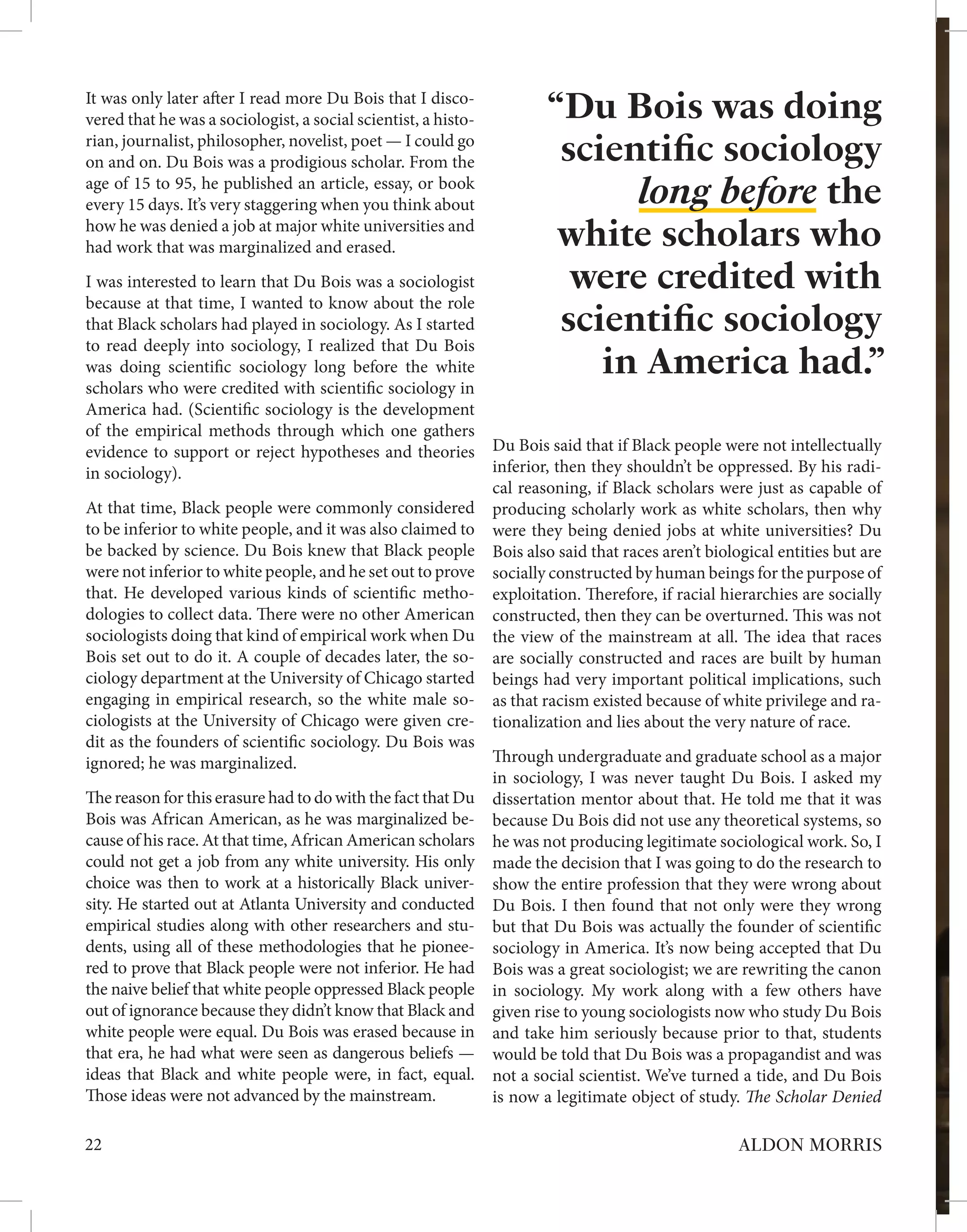 “Du Bois was doing
scientific sociology
long before the
white scholars who
were credited with
scientific sociology
in America had.”
It was only later after I read more Du Bois that I disco-
vered that he was a sociologist, a social scientist, a histo-
rian, journalist, philosopher, novelist, poet — I could go
on and on. Du Bois was a prodigious scholar. From the
age of 15 to 95, he published an article, essay, or book
every 15 days. It’s very staggering when you think about
how he was denied a job at major white universities and
had work that was marginalized and erased.
I was interested to learn that Du Bois was a sociologist
because at that time, I wanted to know about the role
that Black scholars had played in sociology. As I started
to read deeply into sociology, I realized that Du Bois
was doing scientific sociology long before the white
scholars who were credited with scientific sociology in
America had. (Scientific sociology is the development
of the empirical methods through which one gathers
evidence to support or reject hypotheses and theories
in sociology).
At that time, Black people were commonly considered
to be inferior to white people, and it was also claimed to
be backed by science. Du Bois knew that Black people
were not inferior to white people, and he set out to prove
that. He developed various kinds of scientific metho-
dologies to collect data. There were no other American
sociologists doing that kind of empirical work when Du
Bois set out to do it. A couple of decades later, the so-
ciology department at the University of Chicago started
engaging in empirical research, so the white male so-
ciologists at the University of Chicago were given cre-
dit as the founders of scientific sociology. Du Bois was
ignored; he was marginalized.
The reason for this erasure had to do with the fact that Du
Bois was African American, as he was marginalized be-
cause of his race. At that time, African American scholars
could not get a job from any white university. His only
choice was then to work at a historically Black univer-
sity. He started out at Atlanta University and conducted
empirical studies along with other researchers and stu-
dents, using all of these methodologies that he pionee-
red to prove that Black people were not inferior. He had
the naive belief that white people oppressed Black people
out of ignorance because they didn’t know that Black and
white people were equal. Du Bois was erased because in
that era, he had what were seen as dangerous beliefs —
ideas that Black and white people were, in fact, equal.
Those ideas were not advanced by the mainstream.
Du Bois said that if Black people were not intellectually
inferior, then they shouldn’t be oppressed. By his radi-
cal reasoning, if Black scholars were just as capable of
producing scholarly work as white scholars, then why
were they being denied jobs at white universities? Du
Bois also said that races aren’t biological entities but are
socially constructed by human beings for the purpose of
exploitation. Therefore, if racial hierarchies are socially
constructed, then they can be overturned. This was not
the view of the mainstream at all. The idea that races
are socially constructed and races are built by human
beings had very important political implications, such
as that racism existed because of white privilege and ra-
tionalization and lies about the very nature of race.
Through undergraduate and graduate school as a major
in sociology, I was never taught Du Bois. I asked my
dissertation mentor about that. He told me that it was
because Du Bois did not use any theoretical systems, so
he was not producing legitimate sociological work. So, I
made the decision that I was going to do the research to
show the entire profession that they were wrong about
Du Bois. I then found that not only were they wrong
but that Du Bois was actually the founder of scientific
sociology in America. It’s now being accepted that Du
Bois was a great sociologist; we are rewriting the canon
in sociology. My work along with a few others have
given rise to young sociologists now who study Du Bois
and take him seriously because prior to that, students
would be told that Du Bois was a propagandist and was
not a social scientist. We’ve turned a tide, and Du Bois
is now a legitimate object of study. The Scholar Denied
22 ALDON MORRIS
 