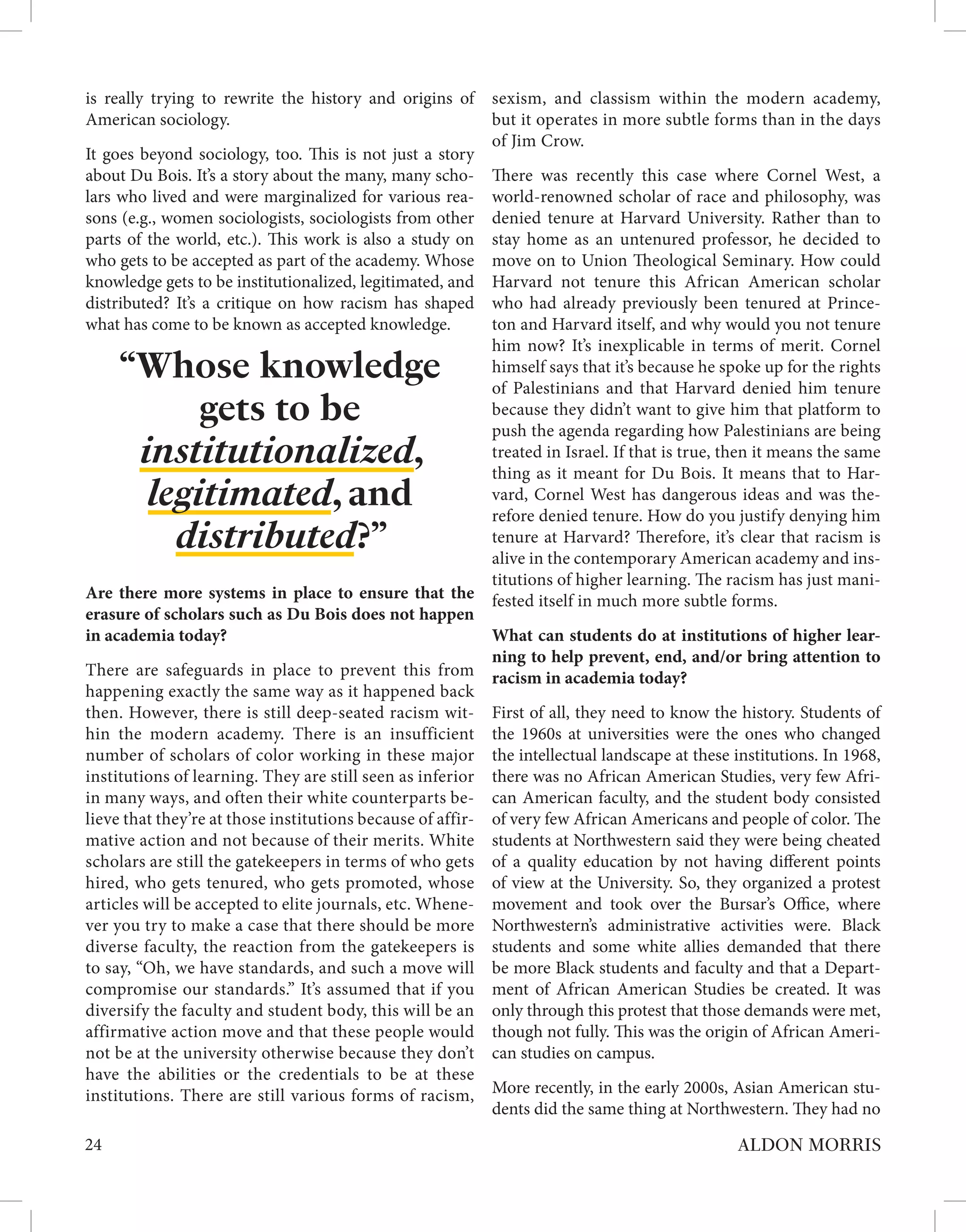 is really trying to rewrite the history and origins of
American sociology.
It goes beyond sociology, too. This is not just a story
about Du Bois. It’s a story about the many, many scho-
lars who lived and were marginalized for various rea-
sons (e.g., women sociologists, sociologists from other
parts of the world, etc.). This work is also a study on
who gets to be accepted as part of the academy. Whose
knowledge gets to be institutionalized, legitimated, and
distributed? It’s a critique on how racism has shaped
what has come to be known as accepted knowledge.
Are there more systems in place to ensure that the
erasure of scholars such as Du Bois does not happen
in academia today?
There are safeguards in place to prevent this from
happening exactly the same way as it happened back
then. However, there is still deep-seated racism wit-
hin the modern academy. There is an insufficient
number of scholars of color working in these major
institutions of learning. They are still seen as inferior
in many ways, and often their white counterparts be-
lieve that they’re at those institutions because of affir-
mative action and not because of their merits. White
scholars are still the gatekeepers in terms of who gets
hired, who gets tenured, who gets promoted, whose
articles will be accepted to elite journals, etc. Whene-
ver you try to make a case that there should be more
diverse faculty, the reaction from the gatekeepers is
to say, “Oh, we have standards, and such a move will
compromise our standards.” It’s assumed that if you
diversify the faculty and student body, this will be an
affirmative action move and that these people would
not be at the university otherwise because they don’t
have the abilities or the credentials to be at these
institutions. There are still various forms of racism,
sexism, and classism within the modern academy,
but it operates in more subtle forms than in the days
of Jim Crow.
There was recently this case where Cornel West, a
world-renowned scholar of race and philosophy, was
denied tenure at Harvard University. Rather than to
stay home as an untenured professor, he decided to
move on to Union Theological Seminary. How could
Harvard not tenure this African American scholar
who had already previously been tenured at Prince-
ton and Harvard itself, and why would you not tenure
him now? It’s inexplicable in terms of merit. Cornel
himself says that it’s because he spoke up for the rights
of Palestinians and that Harvard denied him tenure
because they didn’t want to give him that platform to
push the agenda regarding how Palestinians are being
treated in Israel. If that is true, then it means the same
thing as it meant for Du Bois. It means that to Har-
vard, Cornel West has dangerous ideas and was the-
refore denied tenure. How do you justify denying him
tenure at Harvard? Therefore, it’s clear that racism is
alive in the contemporary American academy and ins-
titutions of higher learning. The racism has just mani-
fested itself in much more subtle forms.
What can students do at institutions of higher lear-
ning to help prevent, end, and/or bring attention to
racism in academia today?
First of all, they need to know the history. Students of
the 1960s at universities were the ones who changed
the intellectual landscape at these institutions. In 1968,
there was no African American Studies, very few Afri-
can American faculty, and the student body consisted
of very few African Americans and people of color. The
students at Northwestern said they were being cheated
of a quality education by not having different points
of view at the University. So, they organized a protest
movement and took over the Bursar’s Office, where
Northwestern’s administrative activities were. Black
students and some white allies demanded that there
be more Black students and faculty and that a Depart-
ment of African American Studies be created. It was
only through this protest that those demands were met,
though not fully. This was the origin of African Ameri-
can studies on campus.
More recently, in the early 2000s, Asian American stu-
dents did the same thing at Northwestern. They had no
24 ALDON MORRIS
“Whose knowledge
gets to be
institutionalized,
legitimated, and
distributed?”
 
