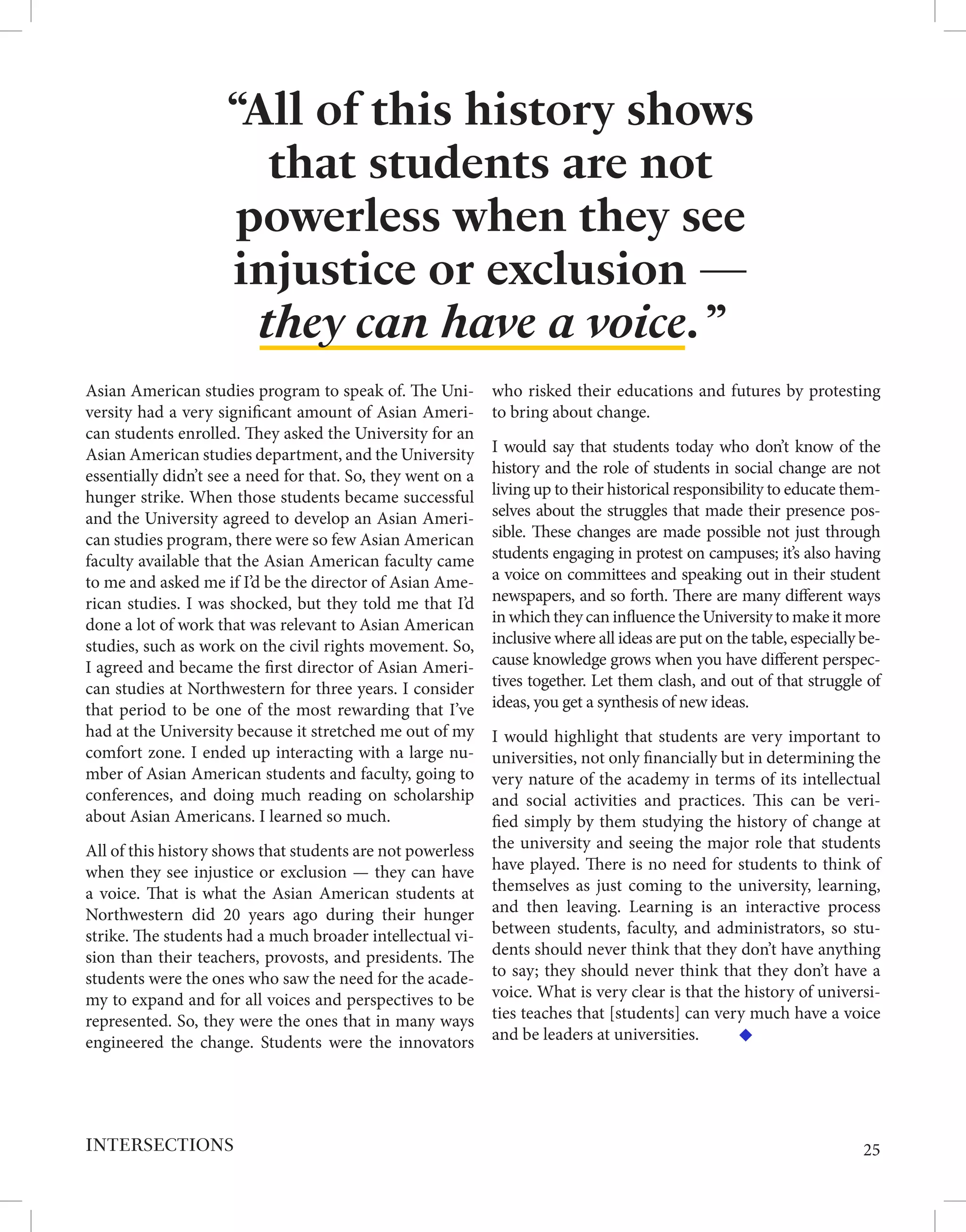 Asian American studies program to speak of. The Uni-
versity had a very significant amount of Asian Ameri-
can students enrolled. They asked the University for an
Asian American studies department, and the University
essentially didn’t see a need for that. So, they went on a
hunger strike. When those students became successful
and the University agreed to develop an Asian Ameri-
can studies program, there were so few Asian American
faculty available that the Asian American faculty came
to me and asked me if I’d be the director of Asian Ame-
rican studies. I was shocked, but they told me that I’d
done a lot of work that was relevant to Asian American
studies, such as work on the civil rights movement. So,
I agreed and became the first director of Asian Ameri-
can studies at Northwestern for three years. I consider
that period to be one of the most rewarding that I’ve
had at the University because it stretched me out of my
comfort zone. I ended up interacting with a large nu-
mber of Asian American students and faculty, going to
conferences, and doing much reading on scholarship
about Asian Americans. I learned so much.
All of this history shows that students are not powerless
when they see injustice or exclusion — they can have
a voice. That is what the Asian American students at
Northwestern did 20 years ago during their hunger
strike. The students had a much broader intellectual vi-
sion than their teachers, provosts, and presidents. The
students were the ones who saw the need for the acade-
my to expand and for all voices and perspectives to be
represented. So, they were the ones that in many ways
engineered the change. Students were the innovators
who risked their educations and futures by protesting
to bring about change.
I would say that students today who don’t know of the
history and the role of students in social change are not
living up to their historical responsibility to educate them-
selves about the struggles that made their presence pos-
sible. These changes are made possible not just through
students engaging in protest on campuses; it’s also having
a voice on committees and speaking out in their student
newspapers, and so forth. There are many different ways
in which they can influence the University to make it more
inclusive where all ideas are put on the table, especially be-
cause knowledge grows when you have different perspec-
tives together. Let them clash, and out of that struggle of
ideas, you get a synthesis of new ideas.
I would highlight that students are very important to
universities, not only financially but in determining the
very nature of the academy in terms of its intellectual
and social activities and practices. This can be veri-
fied simply by them studying the history of change at
the university and seeing the major role that students
have played. There is no need for students to think of
themselves as just coming to the university, learning,
and then leaving. Learning is an interactive process
between students, faculty, and administrators, so stu-
dents should never think that they don’t have anything
to say; they should never think that they don’t have a
voice. What is very clear is that the history of universi-
ties teaches that [students] can very much have a voice
and be leaders at universities.
“All of this history shows
that students are not
powerless when they see
injustice or exclusion —
they can have a voice. ”
25
INTERSECTIONS
 