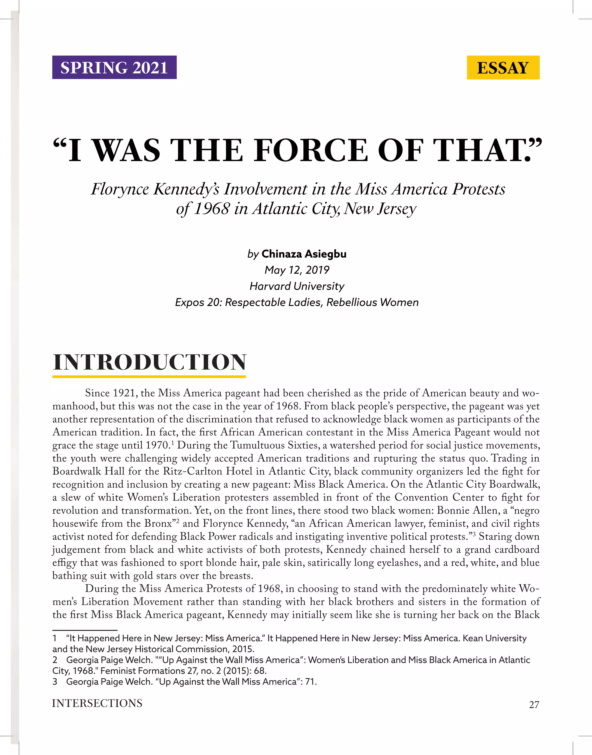 “I WAS THE FORCE OF THAT.”
Florynce Kennedy’s Involvement in the Miss America Protests
of 1968 in Atlantic City,New Jersey
by Chinaza Asiegbu
May 12, 2019
Harvard University
Expos 20: Respectable Ladies, Rebellious Women
	 Since 1921, the Miss America pageant had been cherished as the pride of American beauty and wo-
manhood, but this was not the case in the year of 1968. From black people’s perspective, the pageant was yet
another representation of the discrimination that refused to acknowledge black women as participants of the
American tradition. In fact, the first African American contestant in the Miss America Pageant would not
grace the stage until 1970.1
During the Tumultuous Sixties, a watershed period for social justice movements,
the youth were challenging widely accepted American traditions and rupturing the status quo. Trading in
Boardwalk Hall for the Ritz-Carlton Hotel in Atlantic City, black community organizers led the fight for
recognition and inclusion by creating a new pageant: Miss Black America. On the Atlantic City Boardwalk,
a slew of white Women’s Liberation protesters assembled in front of the Convention Center to fight for
revolution and transformation. Yet, on the front lines, there stood two black women: Bonnie Allen, a “negro
housewife from the Bronx”2
and Florynce Kennedy, “an African American lawyer, feminist, and civil rights
activist noted for defending Black Power radicals and instigating inventive political protests.”3
Staring down
judgement from black and white activists of both protests, Kennedy chained herself to a grand cardboard
effigy that was fashioned to sport blonde hair, pale skin, satirically long eyelashes, and a red, white, and blue
bathing suit with gold stars over the breasts.
	 During the Miss America Protests of 1968, in choosing to stand with the predominately white Wo-
men’s Liberation Movement rather than standing with her black brothers and sisters in the formation of
the first Miss Black America pageant, Kennedy may initially seem like she is turning her back on the Black
1  “It Happened Here in New Jersey: Miss America.” It Happened Here in New Jersey: Miss America. Kean University
and the New Jersey Historical Commission, 2015.
2  Georgia Paige Welch. "“Up Against the Wall Miss America”: Women’s Liberation and Miss Black America in Atlantic
City, 1968." Feminist Formations 27, no. 2 (2015): 68.
3  Georgia Paige Welch. “Up Against the Wall Miss America”: 71.
INTRODUCTION
ESSAY
SPRING 2021
27
INTERSECTIONS
 