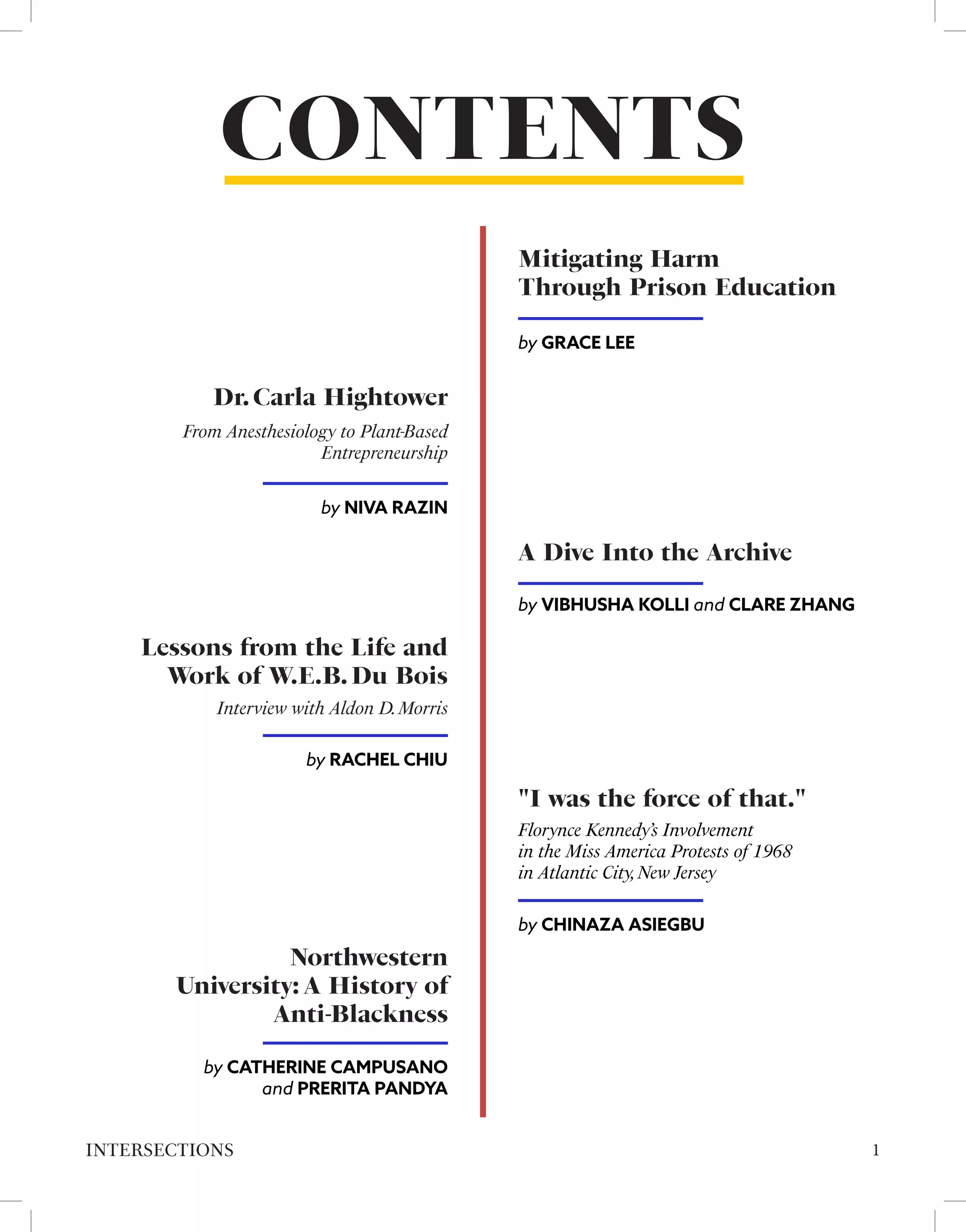 CONTENTS
A Dive Into the Archive
by VIBHUSHA KOLLI and CLARE ZHANG
Mitigating Harm
Through Prison Education
by GRACE LEE
by NIVA RAZIN
From Anesthesiology to Plant-Based
Entrepreneurship
Dr.Carla Hightower
"I was the force of that."
by CHINAZA ASIEGBU
Florynce Kennedy’s Involvement
in the Miss America Protests of 1968
in Atlantic City,New Jersey
1
INTERSECTIONS
Lessons from the Life and
Work of W.E.B.Du Bois
by RACHEL CHIU
Interview with Aldon D.Morris
Northwestern
University: A History of
Anti-Blackness
by CATHERINE CAMPUSANO
and PRERITA PANDYA
 