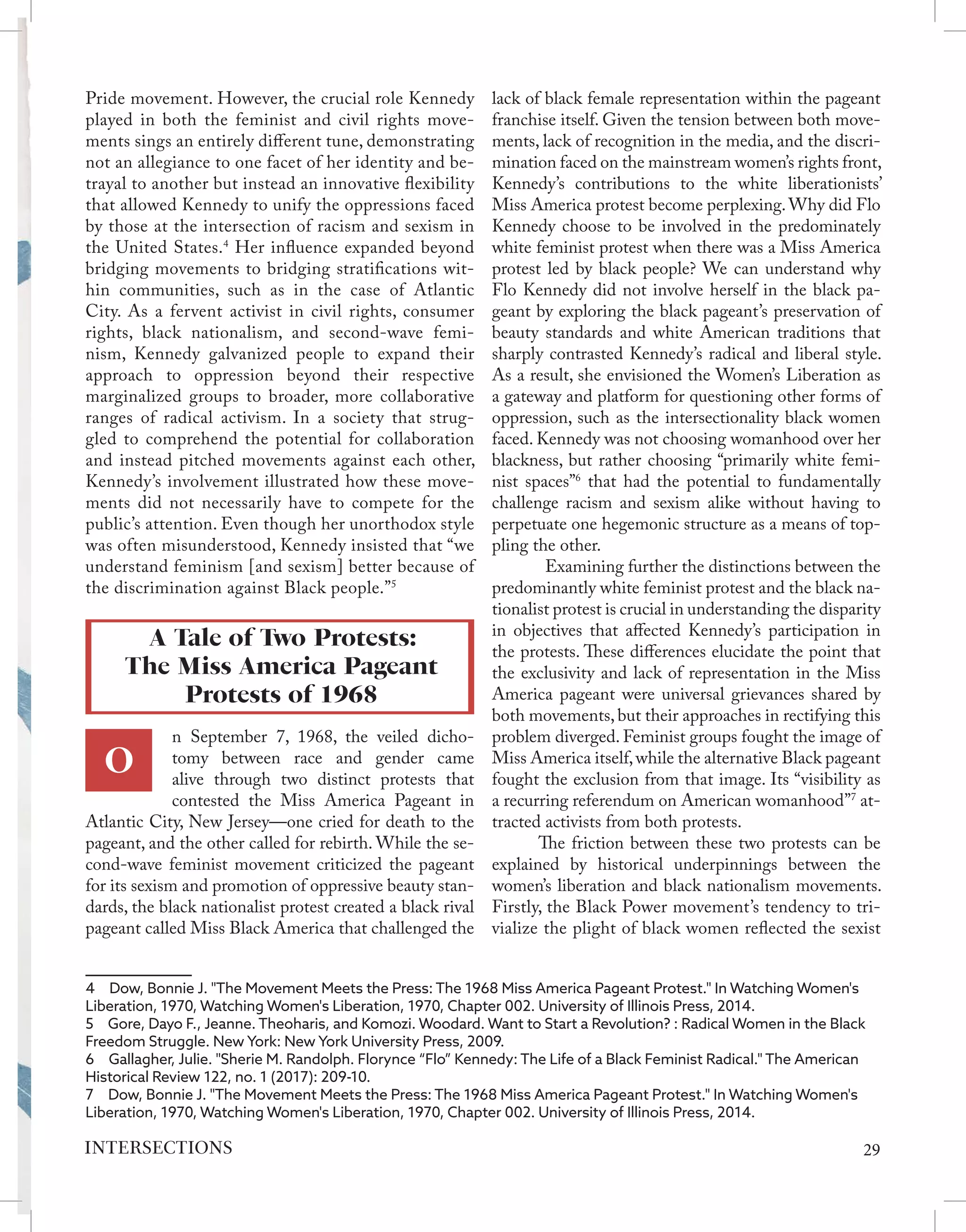 Pride movement. However, the crucial role Kennedy
played in both the feminist and civil rights move-
ments sings an entirely different tune, demonstrating
not an allegiance to one facet of her identity and be-
trayal to another but instead an innovative flexibility
that allowed Kennedy to unify the oppressions faced
by those at the intersection of racism and sexism in
the United States.4
Her influence expanded beyond
bridging movements to bridging stratifications wit-
hin communities, such as in the case of Atlantic
City. As a fervent activist in civil rights, consumer
rights, black nationalism, and second-wave femi-
nism, Kennedy galvanized people to expand their
approach to oppression beyond their respective
marginalized groups to broader, more collaborative
ranges of radical activism. In a society that strug-
gled to comprehend the potential for collaboration
and instead pitched movements against each other,
Kennedy’s involvement illustrated how these move-
ments did not necessarily have to compete for the
public’s attention. Even though her unorthodox style
was often misunderstood, Kennedy insisted that “we
understand feminism [and sexism] better because of
the discrimination against Black people.”5
n September 7, 1968, the veiled dicho-
tomy between race and gender came
alive through two distinct protests that
contested the Miss America Pageant in
Atlantic City, New Jersey—one cried for death to the
pageant, and the other called for rebirth. While the se-
cond-wave feminist movement criticized the pageant
for its sexism and promotion of oppressive beauty stan-
dards, the black nationalist protest created a black rival
pageant called Miss Black America that challenged the
4  Dow, Bonnie J. "The Movement Meets the Press: The 1968 Miss America Pageant Protest." In Watching Women's
Liberation, 1970, Watching Women's Liberation, 1970, Chapter 002. University of Illinois Press, 2014.
5  Gore, Dayo F., Jeanne. Theoharis, and Komozi. Woodard. Want to Start a Revolution? : Radical Women in the Black
Freedom Struggle. New York: New York University Press, 2009.
6  Gallagher, Julie. "Sherie M. Randolph. Florynce “Flo” Kennedy: The Life of a Black Feminist Radical." The American
Historical Review 122, no. 1 (2017): 209-10.
7  Dow, Bonnie J. "The Movement Meets the Press: The 1968 Miss America Pageant Protest." In Watching Women's
Liberation, 1970, Watching Women's Liberation, 1970, Chapter 002. University of Illinois Press, 2014.
lack of black female representation within the pageant
franchise itself. Given the tension between both move-
ments, lack of recognition in the media, and the discri-
mination faced on the mainstream women’s rights front,
Kennedy’s contributions to the white liberationists’
Miss America protest become perplexing.Why did Flo
Kennedy choose to be involved in the predominately
white feminist protest when there was a Miss America
protest led by black people? We can understand why
Flo Kennedy did not involve herself in the black pa-
geant by exploring the black pageant’s preservation of
beauty standards and white American traditions that
sharply contrasted Kennedy’s radical and liberal style.
As a result, she envisioned the Women’s Liberation as
a gateway and platform for questioning other forms of
oppression, such as the intersectionality black women
faced. Kennedy was not choosing womanhood over her
blackness, but rather choosing “primarily white femi-
nist spaces”6
that had the potential to fundamentally
challenge racism and sexism alike without having to
perpetuate one hegemonic structure as a means of top-
pling the other.
	 Examining further the distinctions between the
predominantly white feminist protest and the black na-
tionalist protest is crucial in understanding the disparity
in objectives that affected Kennedy’s participation in
the protests. These differences elucidate the point that
the exclusivity and lack of representation in the Miss
America pageant were universal grievances shared by
both movements, but their approaches in rectifying this
problem diverged. Feminist groups fought the image of
Miss America itself,while the alternative Black pageant
fought the exclusion from that image. Its “visibility as
a recurring referendum on American womanhood”7
at-
tracted activists from both protests.
The friction between these two protests can be
explained by historical underpinnings between the
women’s liberation and black nationalism movements.
Firstly, the Black Power movement’s tendency to tri-
vialize the plight of black women reflected the sexist
A Tale of Two Protests:
The Miss America Pageant
Protests of 1968
O
29
INTERSECTIONS
 