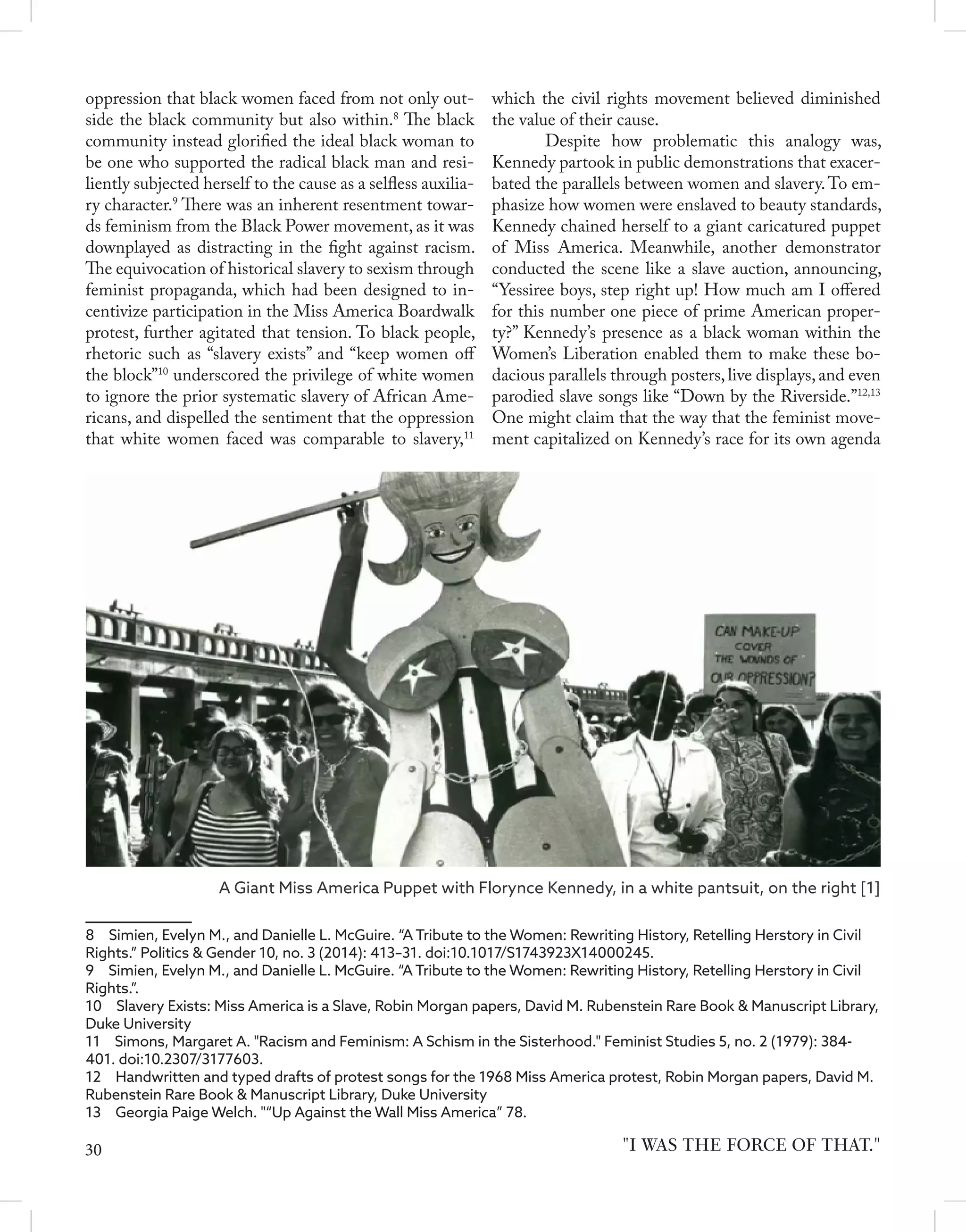 oppression that black women faced from not only out-
side the black community but also within.8
The black
community instead glorified the ideal black woman to
be one who supported the radical black man and resi-
liently subjected herself to the cause as a selfless auxilia-
ry character.9
There was an inherent resentment towar-
ds feminism from the Black Power movement, as it was
downplayed as distracting in the fight against racism.
The equivocation of historical slavery to sexism through
feminist propaganda, which had been designed to in-
centivize participation in the Miss America Boardwalk
protest, further agitated that tension. To black people,
rhetoric such as “slavery exists” and “keep women off
the block”10
underscored the privilege of white women
to ignore the prior systematic slavery of African Ame-
ricans, and dispelled the sentiment that the oppression
that white women faced was comparable to slavery,11
8  Simien, Evelyn M., and Danielle L. McGuire. “A Tribute to the Women: Rewriting History, Retelling Herstory in Civil
Rights.” Politics & Gender 10, no. 3 (2014): 413–31. doi:10.1017/S1743923X14000245.	
9  Simien, Evelyn M., and Danielle L. McGuire. “A Tribute to the Women: Rewriting History, Retelling Herstory in Civil
Rights.”.	
10  Slavery Exists: Miss America is a Slave, Robin Morgan papers, David M. Rubenstein Rare Book & Manuscript Library,
Duke University	
11  Simons, Margaret A. "Racism and Feminism: A Schism in the Sisterhood." Feminist Studies 5, no. 2 (1979): 384-
401. doi:10.2307/3177603.
12  Handwritten and typed drafts of protest songs for the 1968 Miss America protest, Robin Morgan papers, David M.
Rubenstein Rare Book & Manuscript Library, Duke University
13  Georgia Paige Welch. "“Up Against the Wall Miss America” 78.
which the civil rights movement believed diminished
the value of their cause.
	 Despite how problematic this analogy was,
Kennedy partook in public demonstrations that exacer-
bated the parallels between women and slavery.To em-
phasize how women were enslaved to beauty standards,
Kennedy chained herself to a giant caricatured puppet
of Miss America. Meanwhile, another demonstrator
conducted the scene like a slave auction, announcing,
“Yessiree boys, step right up! How much am I offered
for this number one piece of prime American proper-
ty?” Kennedy’s presence as a black woman within the
Women’s Liberation enabled them to make these bo-
dacious parallels through posters,live displays,and even
parodied slave songs like “Down by the Riverside.”12,13
One might claim that the way that the feminist move-
ment capitalized on Kennedy’s race for its own agenda
"I WAS THE FORCE OF THAT."
A Giant Miss America Puppet with Florynce Kennedy, in a white pantsuit, on the right [1]
30
 