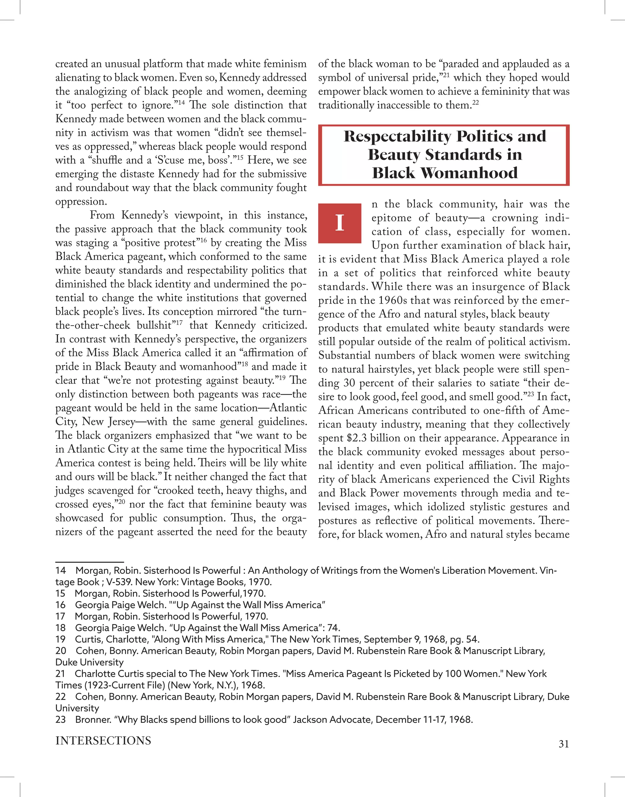 created an unusual platform that made white feminism
alienating to black women.Even so,Kennedy addressed
the analogizing of black people and women, deeming
it “too perfect to ignore.”14
The sole distinction that
Kennedy made between women and the black commu-
nity in activism was that women “didn’t see themsel-
ves as oppressed,” whereas black people would respond
with a “shuffle and a ‘S’cuse me, boss’.”15
Here, we see
emerging the distaste Kennedy had for the submissive
and roundabout way that the black community fought
oppression.
	 From Kennedy’s viewpoint, in this instance,
the passive approach that the black community took
was staging a “positive protest”16
by creating the Miss
Black America pageant, which conformed to the same
white beauty standards and respectability politics that
diminished the black identity and undermined the po-
tential to change the white institutions that governed
black people’s lives. Its conception mirrored “the turn-
the-other-cheek bullshit”17
that Kennedy criticized.
In contrast with Kennedy’s perspective, the organizers
of the Miss Black America called it an “affirmation of
pride in Black Beauty and womanhood”18
and made it
clear that “we’re not protesting against beauty.”19
The
only distinction between both pageants was race—the
pageant would be held in the same location—Atlantic
City, New Jersey—with the same general guidelines.
The black organizers emphasized that “we want to be
in Atlantic City at the same time the hypocritical Miss
America contest is being held. Theirs will be lily white
and ours will be black.”It neither changed the fact that
judges scavenged for “crooked teeth, heavy thighs, and
crossed eyes,”20
nor the fact that feminine beauty was
showcased for public consumption. Thus, the orga-
nizers of the pageant asserted the need for the beauty
14  Morgan, Robin. Sisterhood Is Powerful : An Anthology of Writings from the Women's Liberation Movement. Vin-
tage Book ; V-539. New York: Vintage Books, 1970.
15  Morgan, Robin. Sisterhood Is Powerful,1970.
16  Georgia Paige Welch. "“Up Against the Wall Miss America”
17  Morgan, Robin. Sisterhood Is Powerful, 1970.
18  Georgia Paige Welch. “Up Against the Wall Miss America”: 74.
19  Curtis, Charlotte, "Along With Miss America," The New York Times, September 9, 1968, pg. 54.
20  Cohen, Bonny. American Beauty, Robin Morgan papers, David M. Rubenstein Rare Book & Manuscript Library,
Duke University
21  Charlotte Curtis special to The New York Times. "Miss America Pageant Is Picketed by 100 Women." New York
Times (1923-Current File) (New York, N.Y.), 1968.
22  Cohen, Bonny. American Beauty, Robin Morgan papers, David M. Rubenstein Rare Book & Manuscript Library, Duke
University
23  Bronner. “Why Blacks spend billions to look good” Jackson Advocate, December 11-17, 1968.
of the black woman to be “paraded and applauded as a
symbol of universal pride,”21
which they hoped would
empower black women to achieve a femininity that was
traditionally inaccessible to them.22
Respectability Politics and
Beauty Standards in
Black Womanhood
I
n the black community, hair was the
epitome of beauty—a crowning indi-
cation of class, especially for women.
Upon further examination of black hair,
it is evident that Miss Black America played a role
in a set of politics that reinforced white beauty
standards. While there was an insurgence of Black
pride in the 1960s that was reinforced by the emer-
gence of the Afro and natural styles, black beauty
products that emulated white beauty standards were
still popular outside of the realm of political activism.
Substantial numbers of black women were switching
to natural hairstyles, yet black people were still spen-
ding 30 percent of their salaries to satiate “their de-
sire to look good, feel good, and smell good.”23
In fact,
African Americans contributed to one-fifth of Ame-
rican beauty industry, meaning that they collectively
spent $2.3 billion on their appearance. Appearance in
the black community evoked messages about perso-
nal identity and even political affiliation. The majo-
rity of black Americans experienced the Civil Rights
and Black Power movements through media and te-
levised images, which idolized stylistic gestures and
postures as reflective of political movements. There-
fore, for black women, Afro and natural styles became
31
INTERSECTIONS
 