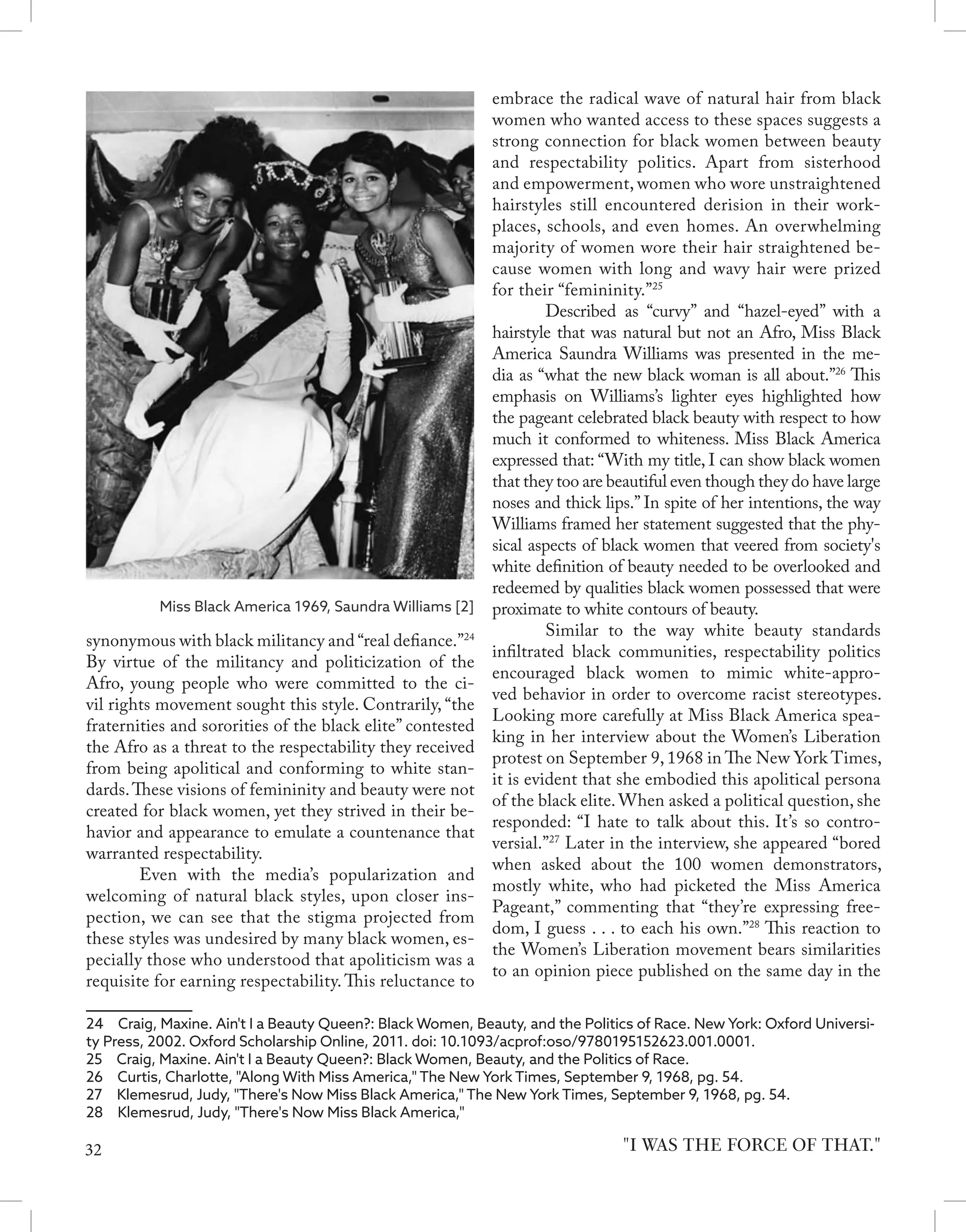synonymous with black militancy and “real defiance.”24
By virtue of the militancy and politicization of the
Afro, young people who were committed to the ci-
vil rights movement sought this style. Contrarily, “the
fraternities and sororities of the black elite” contested
the Afro as a threat to the respectability they received
from being apolitical and conforming to white stan-
dards.These visions of femininity and beauty were not
created for black women, yet they strived in their be-
havior and appearance to emulate a countenance that
warranted respectability.
	 Even with the media’s popularization and
welcoming of natural black styles, upon closer ins-
pection, we can see that the stigma projected from
these styles was undesired by many black women, es-
pecially those who understood that apoliticism was a
requisite for earning respectability. This reluctance to
24  Craig, Maxine. Ain't I a Beauty Queen?: Black Women, Beauty, and the Politics of Race. New York: Oxford Universi-
ty Press, 2002. Oxford Scholarship Online, 2011. doi: 10.1093/acprof:oso/9780195152623.001.0001.
25  Craig, Maxine. Ain't I a Beauty Queen?: Black Women, Beauty, and the Politics of Race.
26  Curtis, Charlotte, "Along With Miss America," The New York Times, September 9, 1968, pg. 54.
27  Klemesrud, Judy, "There's Now Miss Black America," The New York Times, September 9, 1968, pg. 54.
28  Klemesrud, Judy, "There's Now Miss Black America,"
embrace the radical wave of natural hair from black
women who wanted access to these spaces suggests a
strong connection for black women between beauty
and respectability politics. Apart from sisterhood
and empowerment, women who wore unstraightened
hairstyles still encountered derision in their work-
places, schools, and even homes. An overwhelming
majority of women wore their hair straightened be-
cause women with long and wavy hair were prized
for their “femininity.”25
	 Described as “curvy” and “hazel-eyed” with a
hairstyle that was natural but not an Afro, Miss Black
America Saundra Williams was presented in the me-
dia as “what the new black woman is all about.”26
This
emphasis on Williams’s lighter eyes highlighted how
the pageant celebrated black beauty with respect to how
much it conformed to whiteness. Miss Black America
expressed that: “With my title, I can show black women
that they too are beautiful even though they do have large
noses and thick lips.” In spite of her intentions, the way
Williams framed her statement suggested that the phy-
sical aspects of black women that veered from society's
white definition of beauty needed to be overlooked and
redeemed by qualities black women possessed that were
proximate to white contours of beauty.
	 Similar to the way white beauty standards
infiltrated black communities, respectability politics
encouraged black women to mimic white-appro-
ved behavior in order to overcome racist stereotypes.
Looking more carefully at Miss Black America spea-
king in her interview about the Women’s Liberation
protest on September 9, 1968 in The New York Times,
it is evident that she embodied this apolitical persona
of the black elite. When asked a political question, she
responded: “I hate to talk about this. It’s so contro-
versial.”27
Later in the interview, she appeared “bored
when asked about the 100 women demonstrators,
mostly white, who had picketed the Miss America
Pageant,” commenting that “they’re expressing free-
dom, I guess . . . to each his own.”28
This reaction to
the Women’s Liberation movement bears similarities
to an opinion piece published on the same day in the
"I WAS THE FORCE OF THAT."
Miss Black America 1969, Saundra Williams [2]
32
 