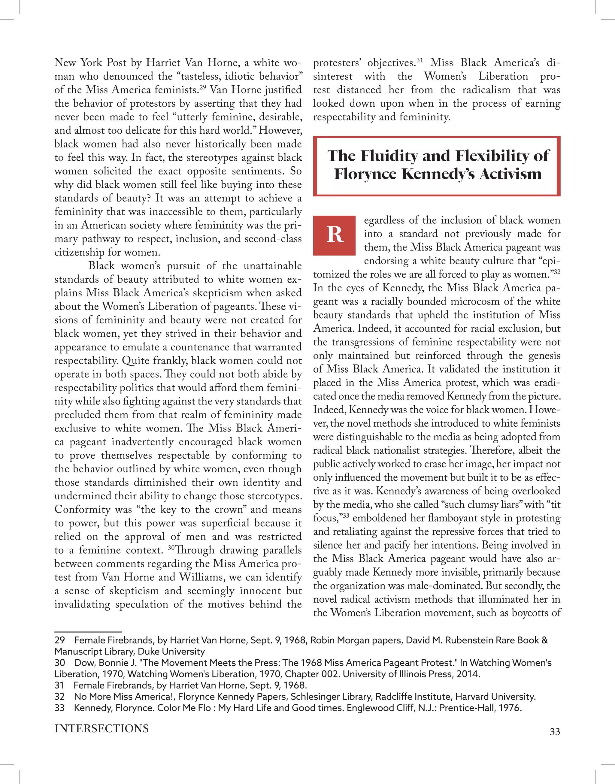 New York Post by Harriet Van Horne, a white wo-
man who denounced the “tasteless, idiotic behavior”
of the Miss America feminists.29
Van Horne justified
the behavior of protestors by asserting that they had
never been made to feel “utterly feminine, desirable,
and almost too delicate for this hard world.”However,
black women had also never historically been made
to feel this way. In fact, the stereotypes against black
women solicited the exact opposite sentiments. So
why did black women still feel like buying into these
standards of beauty? It was an attempt to achieve a
femininity that was inaccessible to them, particularly
in an American society where femininity was the pri-
mary pathway to respect, inclusion, and second-class
citizenship for women.
	 Black women’s pursuit of the unattainable
standards of beauty attributed to white women ex-
plains Miss Black America’s skepticism when asked
about the Women’s Liberation of pageants. These vi-
sions of femininity and beauty were not created for
black women, yet they strived in their behavior and
appearance to emulate a countenance that warranted
respectability. Quite frankly, black women could not
operate in both spaces. They could not both abide by
respectability politics that would afford them femini-
nity while also fighting against the very standards that
precluded them from that realm of femininity made
exclusive to white women. The Miss Black Ameri-
ca pageant inadvertently encouraged black women
to prove themselves respectable by conforming to
the behavior outlined by white women, even though
those standards diminished their own identity and
undermined their ability to change those stereotypes.
Conformity was “the key to the crown” and means
to power, but this power was superficial because it
relied on the approval of men and was restricted
to a feminine context. 30
Through drawing parallels
between comments regarding the Miss America pro-
test from Van Horne and Williams, we can identify
a sense of skepticism and seemingly innocent but
invalidating speculation of the motives behind the
29  Female Firebrands, by Harriet Van Horne, Sept. 9, 1968, Robin Morgan papers, David M. Rubenstein Rare Book &
Manuscript Library, Duke University
30  Dow, Bonnie J. "The Movement Meets the Press: The 1968 Miss America Pageant Protest." In Watching Women's
Liberation, 1970, Watching Women's Liberation, 1970, Chapter 002. University of Illinois Press, 2014.
31  Female Firebrands, by Harriet Van Horne, Sept. 9, 1968.
32  No More Miss America!, Florynce Kennedy Papers, Schlesinger Library, Radcliffe Institute, Harvard University.
33  Kennedy, Florynce. Color Me Flo : My Hard Life and Good times. Englewood Cliff, N.J.: Prentice-Hall, 1976.
protesters’ objectives.31
Miss Black America’s di-
sinterest with the Women’s Liberation pro-
test distanced her from the radicalism that was
looked down upon when in the process of earning
respectability and femininity.
The Fluidity and Flexibility of
Florynce Kennedy’s Activism
R
egardless of the inclusion of black women
into a standard not previously made for
them, the Miss Black America pageant was
endorsing a white beauty culture that “epi-
tomized the roles we are all forced to play as women.”32
In the eyes of Kennedy, the Miss Black America pa-
geant was a racially bounded microcosm of the white
beauty standards that upheld the institution of Miss
America. Indeed, it accounted for racial exclusion, but
the transgressions of feminine respectability were not
only maintained but reinforced through the genesis
of Miss Black America. It validated the institution it
placed in the Miss America protest, which was eradi-
cated once the media removed Kennedy from the picture.
Indeed,Kennedy was the voice for black women.Howe-
ver,the novel methods she introduced to white feminists
were distinguishable to the media as being adopted from
radical black nationalist strategies. Therefore, albeit the
public actively worked to erase her image,her impact not
only influenced the movement but built it to be as effec-
tive as it was. Kennedy’s awareness of being overlooked
by the media, who she called “such clumsy liars”with “tit
focus,”33
emboldened her flamboyant style in protesting
and retaliating against the repressive forces that tried to
silence her and pacify her intentions. Being involved in
the Miss Black America pageant would have also ar-
guably made Kennedy more invisible, primarily because
the organization was male-dominated. But secondly, the
novel radical activism methods that illuminated her in
the Women’s Liberation movement, such as boycotts of
33
INTERSECTIONS
 