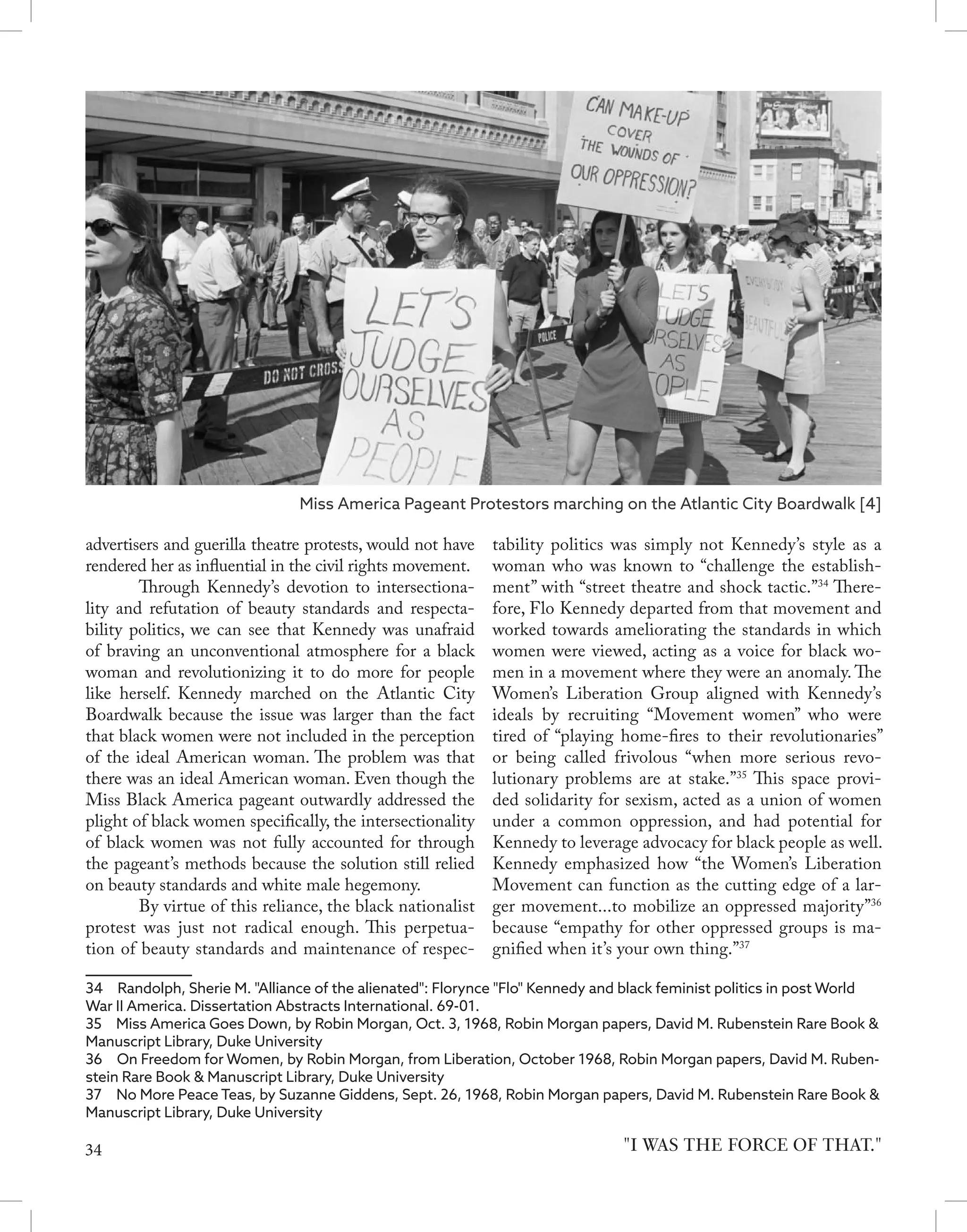 advertisers and guerilla theatre protests, would not have
rendered her as influential in the civil rights movement.
	 Through Kennedy’s devotion to intersectiona-
lity and refutation of beauty standards and respecta-
bility politics, we can see that Kennedy was unafraid
of braving an unconventional atmosphere for a black
woman and revolutionizing it to do more for people
like herself. Kennedy marched on the Atlantic City
Boardwalk because the issue was larger than the fact
that black women were not included in the perception
of the ideal American woman. The problem was that
there was an ideal American woman. Even though the
Miss Black America pageant outwardly addressed the
plight of black women specifically, the intersectionality
of black women was not fully accounted for through
the pageant’s methods because the solution still relied
on beauty standards and white male hegemony.
	 By virtue of this reliance, the black nationalist
protest was just not radical enough. This perpetua-
tion of beauty standards and maintenance of respec-
34  Randolph, Sherie M. "Alliance of the alienated": Florynce "Flo" Kennedy and black feminist politics in post World
War II America. Dissertation Abstracts International. 69-01.
35  Miss America Goes Down, by Robin Morgan, Oct. 3, 1968, Robin Morgan papers, David M. Rubenstein Rare Book &
Manuscript Library, Duke University
36  On Freedom for Women, by Robin Morgan, from Liberation, October 1968, Robin Morgan papers, David M. Ruben-
stein Rare Book & Manuscript Library, Duke University
37  No More Peace Teas, by Suzanne Giddens, Sept. 26, 1968, Robin Morgan papers, David M. Rubenstein Rare Book &
Manuscript Library, Duke University
tability politics was simply not Kennedy’s style as a
woman who was known to “challenge the establish-
ment” with “street theatre and shock tactic.”34
There-
fore, Flo Kennedy departed from that movement and
worked towards ameliorating the standards in which
women were viewed, acting as a voice for black wo-
men in a movement where they were an anomaly. The
Women’s Liberation Group aligned with Kennedy’s
ideals by recruiting “Movement women” who were
tired of “playing home-fires to their revolutionaries”
or being called frivolous “when more serious revo-
lutionary problems are at stake.”35
This space provi-
ded solidarity for sexism, acted as a union of women
under a common oppression, and had potential for
Kennedy to leverage advocacy for black people as well.
Kennedy emphasized how “the Women’s Liberation
Movement can function as the cutting edge of a lar-
ger movement...to mobilize an oppressed majority”36
because “empathy for other oppressed groups is ma-
gnified when it’s your own thing.”37
"I WAS THE FORCE OF THAT."
Miss America Pageant Protestors marching on the Atlantic City Boardwalk [4]
34
 