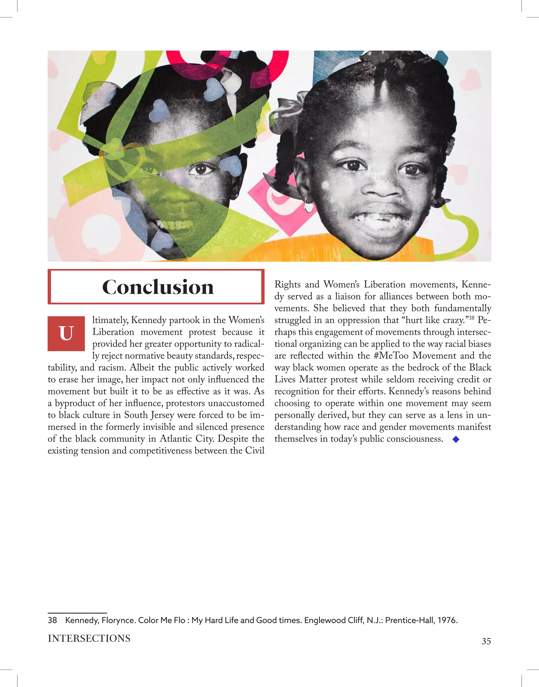 U
ltimately, Kennedy partook in the Women’s
Liberation movement protest because it
provided her greater opportunity to radical-
ly reject normative beauty standards,respec-
tability, and racism. Albeit the public actively worked
to erase her image, her impact not only influenced the
movement but built it to be as effective as it was. As
a byproduct of her influence, protestors unaccustomed
to black culture in South Jersey were forced to be im-
mersed in the formerly invisible and silenced presence
of the black community in Atlantic City. Despite the
existing tension and competitiveness between the Civil
38  Kennedy, Florynce. Color Me Flo : My Hard Life and Good times. Englewood Cliff, N.J.: Prentice-Hall, 1976.
Rights and Women’s Liberation movements, Kenne-
dy served as a liaison for alliances between both mo-
vements. She believed that they both fundamentally
struggled in an oppression that “hurt like crazy.”38
Pe-
rhaps this engagement of movements through intersec-
tional organizing can be applied to the way racial biases
are reflected within the #MeToo Movement and the
way black women operate as the bedrock of the Black
Lives Matter protest while seldom receiving credit or
recognition for their efforts. Kennedy’s reasons behind
choosing to operate within one movement may seem
personally derived, but they can serve as a lens in un-
derstanding how race and gender movements manifest
themselves in today’s public consciousness.
Conclusion
35
INTERSECTIONS
 