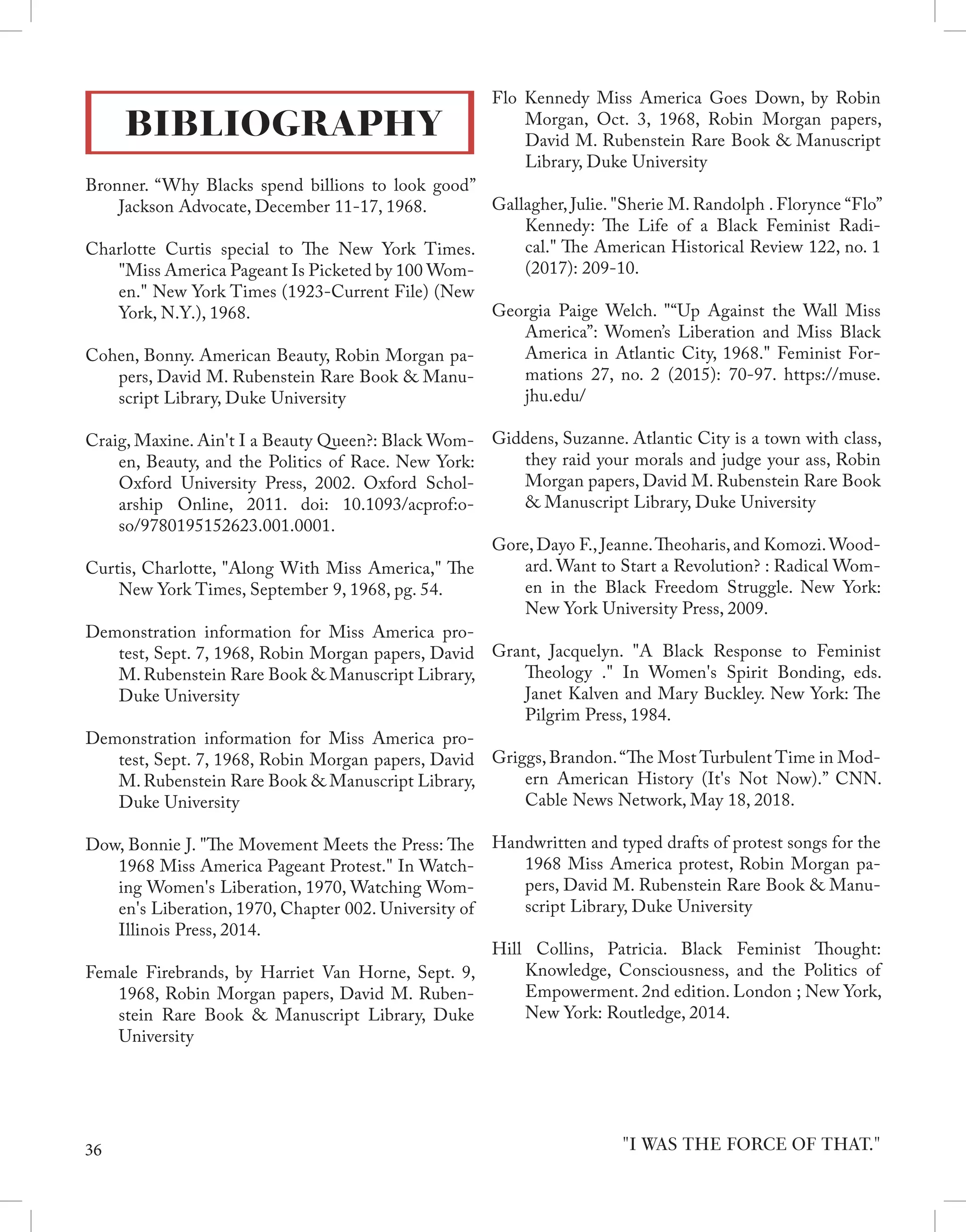 BIBLIOGRAPHY
Bronner. “Why Blacks spend billions to look good”
Jackson Advocate, December 11-17, 1968.
Charlotte Curtis special to The New York Times.
"Miss America Pageant Is Picketed by 100 Wom-
en." New York Times (1923-Current File) (New
York, N.Y.), 1968.
Cohen, Bonny. American Beauty, Robin Morgan pa-
pers, David M. Rubenstein Rare Book & Manu-
script Library, Duke University
Craig, Maxine. Ain't I a Beauty Queen?: Black Wom-
en, Beauty, and the Politics of Race. New York:
Oxford University Press, 2002. Oxford Schol-
arship Online, 2011. doi: 10.1093/acprof:o-
so/9780195152623.001.0001.
Curtis, Charlotte, "Along With Miss America," The
New York Times, September 9, 1968, pg. 54.
Demonstration information for Miss America pro-
test, Sept. 7, 1968, Robin Morgan papers, David
M. Rubenstein Rare Book & Manuscript Library,
Duke University
Demonstration information for Miss America pro-
test, Sept. 7, 1968, Robin Morgan papers, David
M. Rubenstein Rare Book & Manuscript Library,
Duke University
Dow, Bonnie J. "The Movement Meets the Press: The
1968 Miss America Pageant Protest." In Watch-
ing Women's Liberation, 1970, Watching Wom-
en's Liberation, 1970, Chapter 002. University of
Illinois Press, 2014.
Female Firebrands, by Harriet Van Horne, Sept. 9,
1968, Robin Morgan papers, David M. Ruben-
stein Rare Book & Manuscript Library, Duke
University
Flo Kennedy Miss America Goes Down, by Robin
Morgan, Oct. 3, 1968, Robin Morgan papers,
David M. Rubenstein Rare Book & Manuscript
Library, Duke University
Gallagher, Julie. "Sherie M. Randolph . Florynce “Flo”
Kennedy: The Life of a Black Feminist Radi-
cal." The American Historical Review 122, no. 1
(2017): 209-10.
Georgia Paige Welch. "“Up Against the Wall Miss
America”: Women’s Liberation and Miss Black
America in Atlantic City, 1968." Feminist For-
mations 27, no. 2 (2015): 70-97. https://muse.
jhu.edu/
Giddens, Suzanne. Atlantic City is a town with class,
they raid your morals and judge your ass, Robin
Morgan papers, David M. Rubenstein Rare Book
& Manuscript Library, Duke University
Gore, Dayo F., Jeanne.Theoharis, and Komozi.Wood-
ard. Want to Start a Revolution? : Radical Wom-
en in the Black Freedom Struggle. New York:
New York University Press, 2009.
Grant, Jacquelyn. "A Black Response to Feminist
Theology ." In Women's Spirit Bonding, eds.
Janet Kalven and Mary Buckley. New York: The
Pilgrim Press, 1984.
Griggs, Brandon.“The Most Turbulent Time in Mod-
ern American History (It's Not Now).” CNN.
Cable News Network, May 18, 2018.
Handwritten and typed drafts of protest songs for the
1968 Miss America protest, Robin Morgan pa-
pers, David M. Rubenstein Rare Book & Manu-
script Library, Duke University
Hill Collins, Patricia. Black Feminist Thought:
Knowledge, Consciousness, and the Politics of
Empowerment. 2nd edition. London ; New York,
New York: Routledge, 2014.
"I WAS THE FORCE OF THAT."
36
 