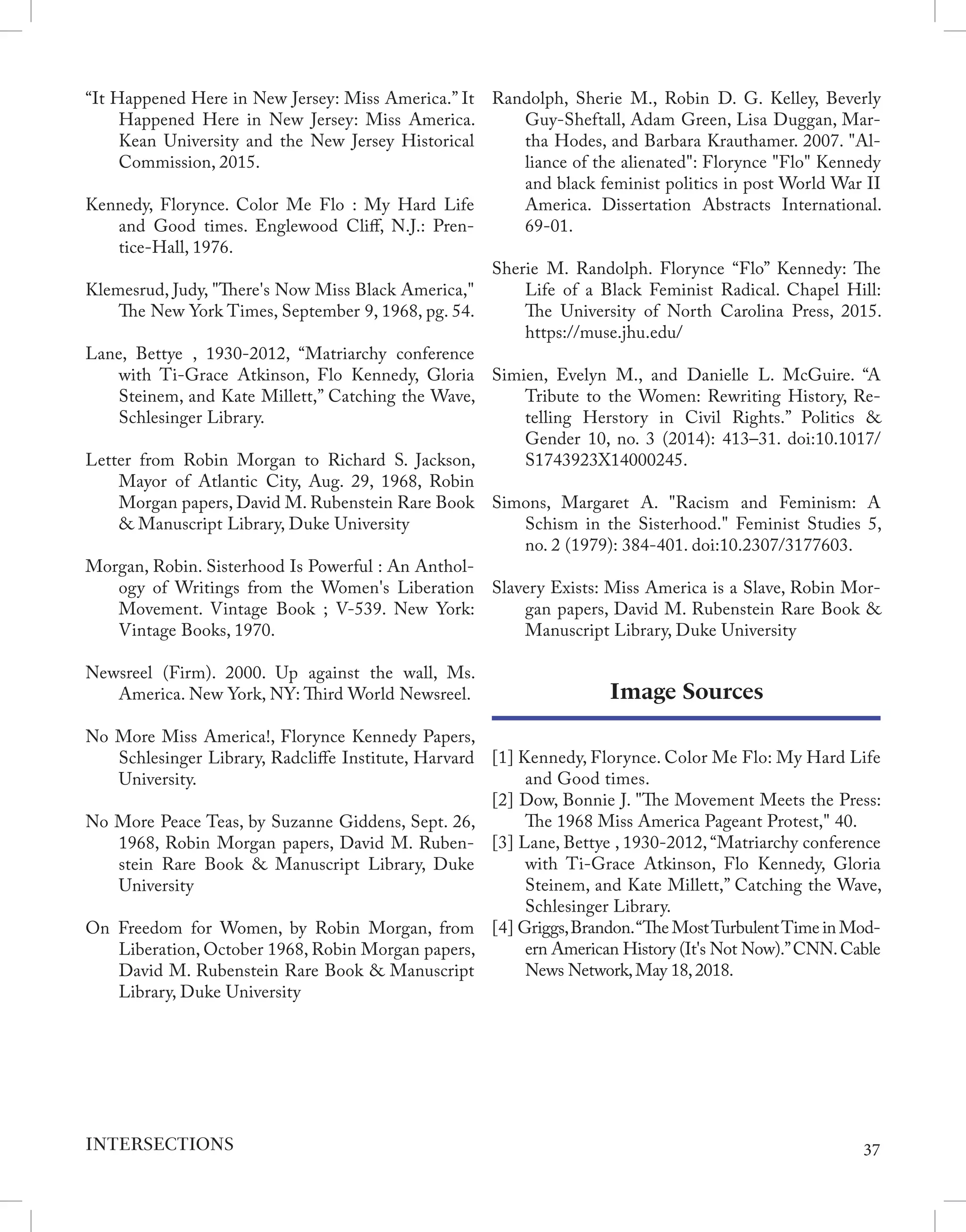 “It Happened Here in New Jersey: Miss America.” It
Happened Here in New Jersey: Miss America.
Kean University and the New Jersey Historical
Commission, 2015.
Kennedy, Florynce. Color Me Flo : My Hard Life
and Good times. Englewood Cliff, N.J.: Pren-
tice-Hall, 1976.
Klemesrud, Judy, "There's Now Miss Black America,"
The New York Times, September 9, 1968, pg. 54.
Lane, Bettye , 1930-2012, “Matriarchy conference
with Ti-Grace Atkinson, Flo Kennedy, Gloria
Steinem, and Kate Millett,” Catching the Wave,
Schlesinger Library.
Letter from Robin Morgan to Richard S. Jackson,
Mayor of Atlantic City, Aug. 29, 1968, Robin
Morgan papers, David M. Rubenstein Rare Book
& Manuscript Library, Duke University
Morgan, Robin. Sisterhood Is Powerful : An Anthol-
ogy of Writings from the Women's Liberation
Movement. Vintage Book ; V-539. New York:
Vintage Books, 1970.
Newsreel (Firm). 2000. Up against the wall, Ms.
America. New York, NY: Third World Newsreel.
No More Miss America!, Florynce Kennedy Papers,
Schlesinger Library, Radcliffe Institute, Harvard
University.
No More Peace Teas, by Suzanne Giddens, Sept. 26,
1968, Robin Morgan papers, David M. Ruben-
stein Rare Book & Manuscript Library, Duke
University
On Freedom for Women, by Robin Morgan, from
Liberation, October 1968, Robin Morgan papers,
David M. Rubenstein Rare Book & Manuscript
Library, Duke University
Randolph, Sherie M., Robin D. G. Kelley, Beverly
Guy-Sheftall, Adam Green, Lisa Duggan, Mar-
tha Hodes, and Barbara Krauthamer. 2007. "Al-
liance of the alienated": Florynce "Flo" Kennedy
and black feminist politics in post World War II
America. Dissertation Abstracts International.
69-01.
Sherie M. Randolph. Florynce “Flo” Kennedy: The
Life of a Black Feminist Radical. Chapel Hill:
The University of North Carolina Press, 2015.
https://muse.jhu.edu/
Simien, Evelyn M., and Danielle L. McGuire. “A
Tribute to the Women: Rewriting History, Re-
telling Herstory in Civil Rights.” Politics &
Gender 10, no. 3 (2014): 413–31. doi:10.1017/
S1743923X14000245.
Simons, Margaret A. "Racism and Feminism: A
Schism in the Sisterhood." Feminist Studies 5,
no. 2 (1979): 384-401. doi:10.2307/3177603.
Slavery Exists: Miss America is a Slave, Robin Mor-
gan papers, David M. Rubenstein Rare Book &
Manuscript Library, Duke University
Image Sources
[1] Kennedy, Florynce. Color Me Flo: My Hard Life
and Good times.
[2] Dow, Bonnie J. "The Movement Meets the Press:
The 1968 Miss America Pageant Protest," 40.
[3] Lane, Bettye , 1930-2012, “Matriarchy conference
with Ti-Grace Atkinson, Flo Kennedy, Gloria
Steinem, and Kate Millett,” Catching the Wave,
Schlesinger Library.
[4] Griggs,Brandon.“The MostTurbulentTime in Mod-
ern American History (It's Not Now).”CNN.Cable
News Network,May 18,2018.
37
INTERSECTIONS
 