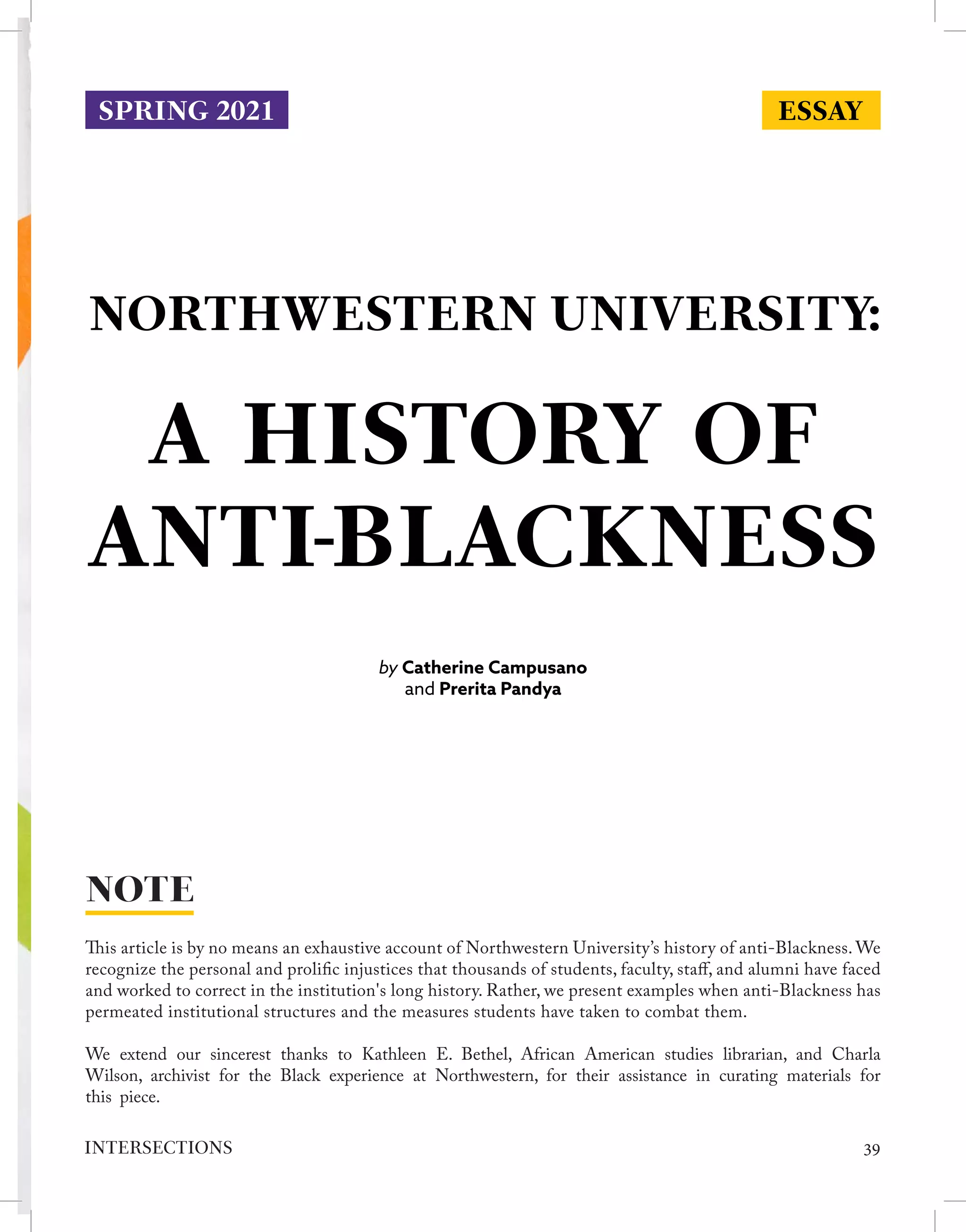 NORTHWESTERN UNIVERSITY:
by Catherine Campusano
and Prerita Pandya
This article is by no means an exhaustive account of Northwestern University’s history of anti-Blackness. We
recognize the personal and prolific injustices that thousands of students, faculty, staff, and alumni have faced
and worked to correct in the institution's long history. Rather, we present examples when anti-Blackness has
permeated institutional structures and the measures students have taken to combat them.
We extend our sincerest thanks to Kathleen E. Bethel, African American studies librarian, and Charla
Wilson, archivist for the Black experience at Northwestern, for their assistance in curating materials for
this piece.
NOTE
ESSAY
SPRING 2021
A HISTORY OF
ANTI-BLACKNESS
39
INTERSECTIONS
 