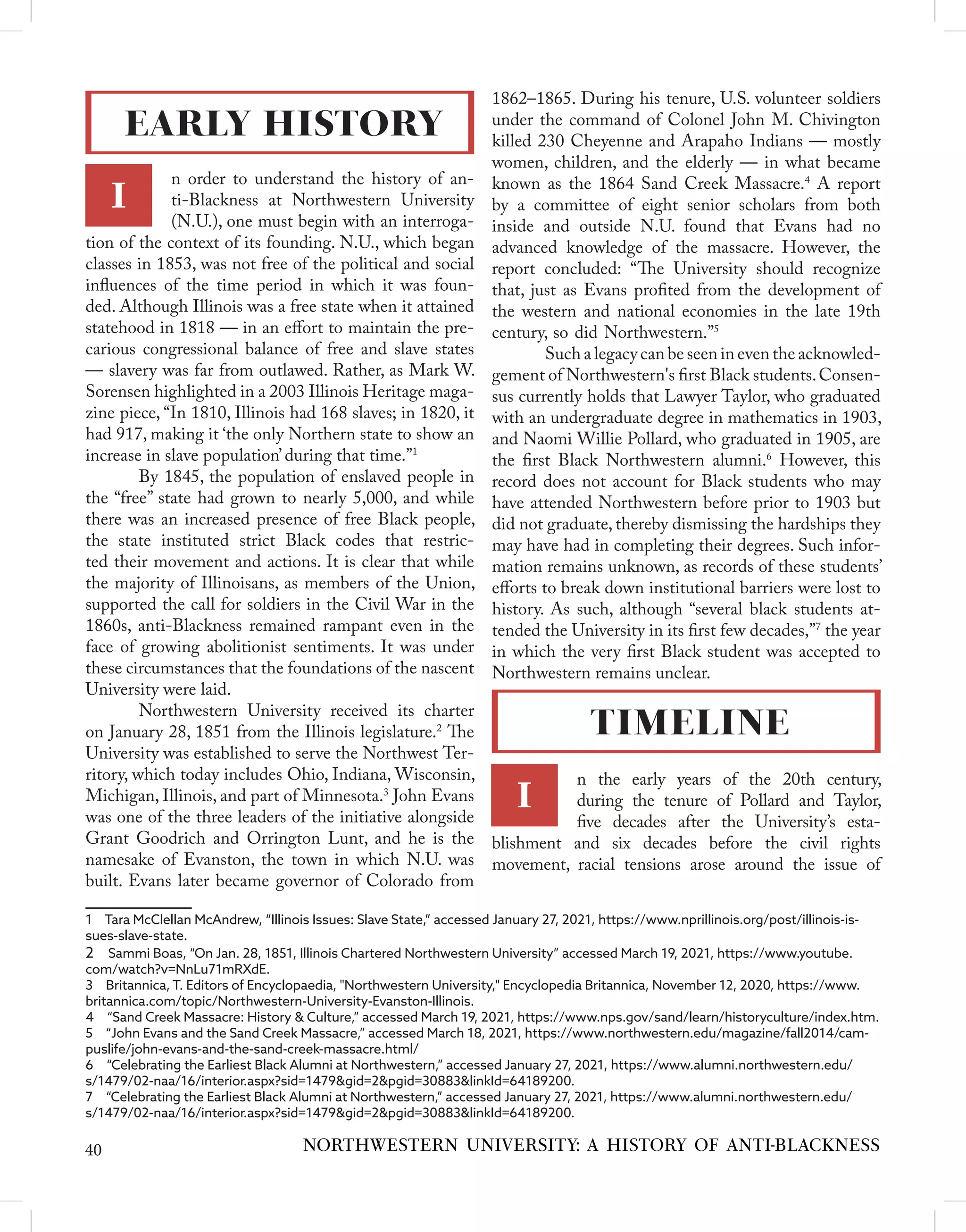 n order to understand the history of an-
ti-Blackness at Northwestern University
(N.U.), one must begin with an interroga-
tion of the context of its founding. N.U., which began
classes in 1853, was not free of the political and social
influences of the time period in which it was foun-
ded. Although Illinois was a free state when it attained
statehood in 1818 — in an effort to maintain the pre-
carious congressional balance of free and slave states
— slavery was far from outlawed. Rather, as Mark W.
Sorensen highlighted in a 2003 Illinois Heritage maga-
zine piece, “In 1810, Illinois had 168 slaves; in 1820, it
had 917, making it ‘the only Northern state to show an
increase in slave population’ during that time.”1
	 By 1845, the population of enslaved people in
the “free” state had grown to nearly 5,000, and while
there was an increased presence of free Black people,
the state instituted strict Black codes that restric-
ted their movement and actions. It is clear that while
the majority of Illinoisans, as members of the Union,
supported the call for soldiers in the Civil War in the
1860s, anti-Blackness remained rampant even in the
face of growing abolitionist sentiments. It was under
these circumstances that the foundations of the nascent
University were laid.
	 Northwestern University received its charter
on January 28, 1851 from the Illinois legislature.2
The
University was established to serve the Northwest Ter-
ritory, which today includes Ohio, Indiana, Wisconsin,
Michigan, Illinois, and part of Minnesota.3
John Evans
was one of the three leaders of the initiative alongside
Grant Goodrich and Orrington Lunt, and he is the
namesake of Evanston, the town in which N.U. was
built. Evans later became governor of Colorado from
1  Tara McClellan McAndrew, “Illinois Issues: Slave State,” accessed January 27, 2021, https://www.nprillinois.org/post/illinois-is-
sues-slave-state.
2  Sammi Boas, “On Jan. 28, 1851, Illinois Chartered Northwestern University” accessed March 19, 2021, https://www.youtube.
com/watch?v=NnLu71mRXdE.
3  Britannica, T. Editors of Encyclopaedia, "Northwestern University," Encyclopedia Britannica, November 12, 2020, https://www.
britannica.com/topic/Northwestern-University-Evanston-Illinois.
4  “Sand Creek Massacre: History & Culture,” accessed March 19, 2021, https://www.nps.gov/sand/learn/historyculture/index.htm.
5  “John Evans and the Sand Creek Massacre,” accessed March 18, 2021, https://www.northwestern.edu/magazine/fall2014/cam-
puslife/john-evans-and-the-sand-creek-massacre.html/
6  “Celebrating the Earliest Black Alumni at Northwestern,” accessed January 27, 2021, https://www.alumni.northwestern.edu/
s/1479/02-naa/16/interior.aspx?sid=1479&gid=2&pgid=30883&linkId=64189200.
7  “Celebrating the Earliest Black Alumni at Northwestern,” accessed January 27, 2021, https://www.alumni.northwestern.edu/
s/1479/02-naa/16/interior.aspx?sid=1479&gid=2&pgid=30883&linkId=64189200.
1862–1865. During his tenure, U.S. volunteer soldiers
under the command of Colonel John M. Chivington
killed 230 Cheyenne and Arapaho Indians — mostly
women, children, and the elderly — in what became
known as the 1864 Sand Creek Massacre.4
A report
by a committee of eight senior scholars from both
inside and outside N.U. found that Evans had no
advanced knowledge of the massacre. However, the
report concluded: “The University should recognize
that, just as Evans profited from the development of
the western and national economies in the late 19th
century, so did Northwestern.”5
	 Such a legacy can be seen in even the acknowled-
gement of Northwestern's first Black students.Consen-
sus currently holds that Lawyer Taylor, who graduated
with an undergraduate degree in mathematics in 1903,
and Naomi Willie Pollard, who graduated in 1905, are
the first Black Northwestern alumni.6
However, this
record does not account for Black students who may
have attended Northwestern before prior to 1903 but
did not graduate, thereby dismissing the hardships they
may have had in completing their degrees. Such infor-
mation remains unknown, as records of these students’
efforts to break down institutional barriers were lost to
history. As such, although “several black students at-
tended the University in its first few decades,”7
the year
in which the very first Black student was accepted to
Northwestern remains unclear.
n the early years of the 20th century,
during the tenure of Pollard and Taylor,
five decades after the University’s esta-
blishment and six decades before the civil rights
movement, racial tensions arose around the issue of
EARLY HISTORY
I
NORTHWESTERN UNIVERSITY: A HISTORY OF ANTI-BLACKNESS
TIMELINE
40
I
 