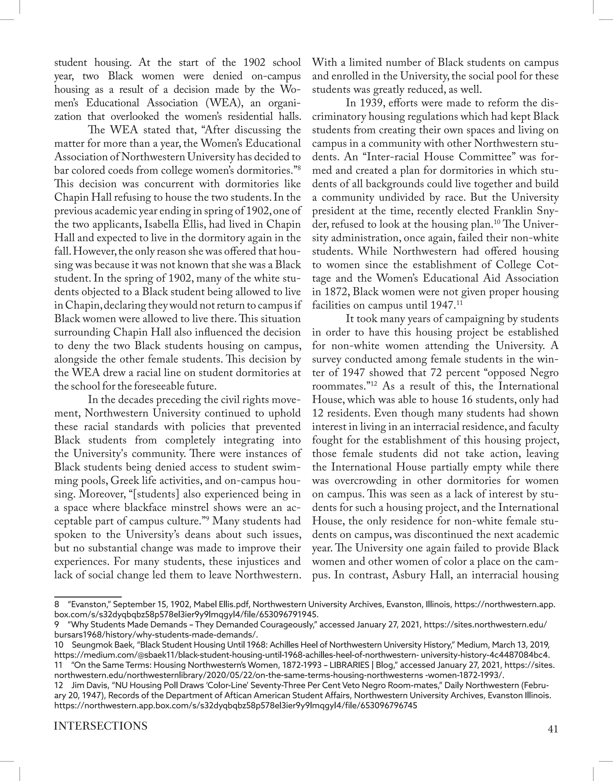 student housing. At the start of the 1902 school
year, two Black women were denied on-campus
housing as a result of a decision made by the Wo-
men’s Educational Association (WEA), an organi-
zation that overlooked the women’s residential halls.
	 The WEA stated that, “After discussing the
matter for more than a year, the Women’s Educational
Association of Northwestern University has decided to
bar colored coeds from college women’s dormitories.”8
This decision was concurrent with dormitories like
Chapin Hall refusing to house the two students.In the
previous academic year ending in spring of 1902,one of
the two applicants, Isabella Ellis, had lived in Chapin
Hall and expected to live in the dormitory again in the
fall.However,the only reason she was offered that hou-
sing was because it was not known that she was a Black
student. In the spring of 1902, many of the white stu-
dents objected to a Black student being allowed to live
in Chapin,declaring they would not return to campus if
Black women were allowed to live there. This situation
surrounding Chapin Hall also influenced the decision
to deny the two Black students housing on campus,
alongside the other female students. This decision by
the WEA drew a racial line on student dormitories at
the school for the foreseeable future.
	 In the decades preceding the civil rights move-
ment, Northwestern University continued to uphold
these racial standards with policies that prevented
Black students from completely integrating into
the University's community. There were instances of
Black students being denied access to student swim-
ming pools, Greek life activities, and on-campus hou-
sing. Moreover, “[students] also experienced being in
a space where blackface minstrel shows were an ac-
ceptable part of campus culture.”9
Many students had
spoken to the University’s deans about such issues,
but no substantial change was made to improve their
experiences. For many students, these injustices and
lack of social change led them to leave Northwestern.
8  “Evanston,” September 15, 1902, Mabel Ellis.pdf, Northwestern University Archives, Evanston, Illinois, https://northwestern.app.
box.com/s/s32dyqbqbz58p578el3ier9y9lmqgyl4/file/653096791945.
9  “Why Students Made Demands – They Demanded Courageously,” accessed January 27, 2021, https://sites.northwestern.edu/
bursars1968/history/why-students-made-demands/.
10  Seungmok Baek, “Black Student Housing Until 1968: Achilles Heel of Northwestern University History,” Medium, March 13, 2019,
https://medium.com/@sbaek11/black-student-housing-until-1968-achilles-heel-of-northwestern- university-history-4c4487084bc4.
11  “On the Same Terms: Housing Northwestern’s Women, 1872-1993 – LIBRARIES | Blog,” accessed January 27, 2021, https://sites.
northwestern.edu/northwesternlibrary/2020/05/22/on-the-same-terms-housing-northwesterns -women-1872-1993/.
12  Jim Davis, “NU Housing Poll Draws ‘Color-Line’ Seventy-Three Per Cent Veto Negro Room-mates,” Daily Northwestern (Febru-
ary 20, 1947), Records of the Department of Aftican American Student Affairs, Northwestern University Archives, Evanston Illinois.
https://northwestern.app.box.com/s/s32dyqbqbz58p578el3ier9y9lmqgyl4/file/653096796745
With a limited number of Black students on campus
and enrolled in the University, the social pool for these
students was greatly reduced, as well.
	 In 1939, efforts were made to reform the dis-
criminatory housing regulations which had kept Black
students from creating their own spaces and living on
campus in a community with other Northwestern stu-
dents. An “Inter-racial House Committee” was for-
med and created a plan for dormitories in which stu-
dents of all backgrounds could live together and build
a community undivided by race. But the University
president at the time, recently elected Franklin Sny-
der, refused to look at the housing plan.10
The Univer-
sity administration, once again, failed their non-white
students. While Northwestern had offered housing
to women since the establishment of College Cot-
tage and the Women’s Educational Aid Association
in 1872, Black women were not given proper housing
facilities on campus until 1947.11
	 It took many years of campaigning by students
in order to have this housing project be established
for non-white women attending the University. A
survey conducted among female students in the win-
ter of 1947 showed that 72 percent “opposed Negro
roommates.”12
As a result of this, the International
House, which was able to house 16 students, only had
12 residents. Even though many students had shown
interest in living in an interracial residence,and faculty
fought for the establishment of this housing project,
those female students did not take action, leaving
the International House partially empty while there
was overcrowding in other dormitories for women
on campus. This was seen as a lack of interest by stu-
dents for such a housing project, and the International
House, the only residence for non-white female stu-
dents on campus, was discontinued the next academic
year. The University one again failed to provide Black
women and other women of color a place on the cam-
pus. In contrast, Asbury Hall, an interracial housing
41
INTERSECTIONS
 