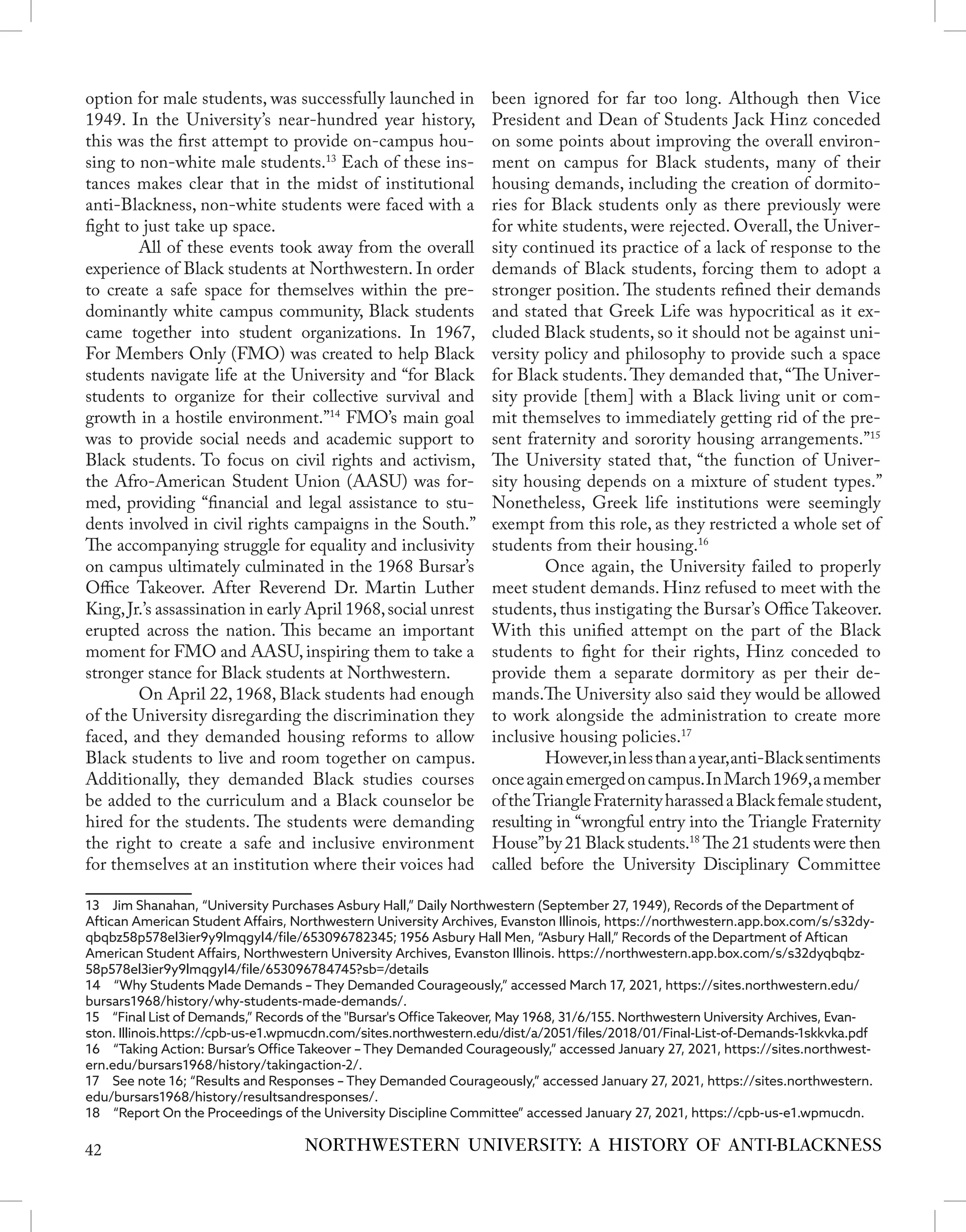 option for male students, was successfully launched in
1949. In the University’s near-hundred year history,
this was the first attempt to provide on-campus hou-
sing to non-white male students.13
Each of these ins-
tances makes clear that in the midst of institutional
anti-Blackness, non-white students were faced with a
fight to just take up space.
	 All of these events took away from the overall
experience of Black students at Northwestern. In order
to create a safe space for themselves within the pre-
dominantly white campus community, Black students
came together into student organizations. In 1967,
For Members Only (FMO) was created to help Black
students navigate life at the University and “for Black
students to organize for their collective survival and
growth in a hostile environment.”14
FMO’s main goal
was to provide social needs and academic support to
Black students. To focus on civil rights and activism,
the Afro-American Student Union (AASU) was for-
med, providing “financial and legal assistance to stu-
dents involved in civil rights campaigns in the South.”
The accompanying struggle for equality and inclusivity
on campus ultimately culminated in the 1968 Bursar’s
Office Takeover. After Reverend Dr. Martin Luther
King,Jr.’s assassination in early April 1968,social unrest
erupted across the nation. This became an important
moment for FMO and AASU, inspiring them to take a
stronger stance for Black students at Northwestern.
	 On April 22, 1968, Black students had enough
of the University disregarding the discrimination they
faced, and they demanded housing reforms to allow
Black students to live and room together on campus.
Additionally, they demanded Black studies courses
be added to the curriculum and a Black counselor be
hired for the students. The students were demanding
the right to create a safe and inclusive environment
for themselves at an institution where their voices had
13  Jim Shanahan, “University Purchases Asbury Hall,” Daily Northwestern (September 27, 1949), Records of the Department of
Aftican American Student Affairs, Northwestern University Archives, Evanston Illinois, https://northwestern.app.box.com/s/s32dy-
qbqbz58p578el3ier9y9lmqgyl4/file/653096782345; 1956 Asbury Hall Men, “Asbury Hall,” Records of the Department of Aftican
American Student Affairs, Northwestern University Archives, Evanston Illinois. https://northwestern.app.box.com/s/s32dyqbqbz-
58p578el3ier9y9lmqgyl4/file/653096784745?sb=/details
14  “Why Students Made Demands – They Demanded Courageously,” accessed March 17, 2021, https://sites.northwestern.edu/
bursars1968/history/why-students-made-demands/.
15  “Final List of Demands,” Records of the "Bursar's Office Takeover, May 1968, 31/6/155. Northwestern University Archives, Evan-
ston. Illinois.https://cpb-us-e1.wpmucdn.com/sites.northwestern.edu/dist/a/2051/files/2018/01/Final-List-of-Demands-1skkvka.pdf
16  “Taking Action: Bursar’s Office Takeover – They Demanded Courageously,” accessed January 27, 2021, https://sites.northwest-
ern.edu/bursars1968/history/takingaction-2/.
17  See note 16; “Results and Responses – They Demanded Courageously,” accessed January 27, 2021, https://sites.northwestern.
edu/bursars1968/history/resultsandresponses/.
18  “Report On the Proceedings of the University Discipline Committee” accessed January 27, 2021, https://cpb-us-e1.wpmucdn.
been ignored for far too long. Although then Vice
President and Dean of Students Jack Hinz conceded
on some points about improving the overall environ-
ment on campus for Black students, many of their
housing demands, including the creation of dormito-
ries for Black students only as there previously were
for white students, were rejected. Overall, the Univer-
sity continued its practice of a lack of response to the
demands of Black students, forcing them to adopt a
stronger position. The students refined their demands
and stated that Greek Life was hypocritical as it ex-
cluded Black students, so it should not be against uni-
versity policy and philosophy to provide such a space
for Black students.They demanded that, “The Univer-
sity provide [them] with a Black living unit or com-
mit themselves to immediately getting rid of the pre-
sent fraternity and sorority housing arrangements.”15
The University stated that, “the function of Univer-
sity housing depends on a mixture of student types.”
Nonetheless, Greek life institutions were seemingly
exempt from this role, as they restricted a whole set of
students from their housing.16
	 Once again, the University failed to properly
meet student demands. Hinz refused to meet with the
students, thus instigating the Bursar’s Office Takeover.
With this unified attempt on the part of the Black
students to fight for their rights, Hinz conceded to
provide them a separate dormitory as per their de-
mands.The University also said they would be allowed
to work alongside the administration to create more
inclusive housing policies.17
	 However,inlessthanayear,anti-Blacksentiments
onceagainemergedoncampus.InMarch1969,amember
oftheTriangleFraternityharassedaBlackfemalestudent,
resulting in “wrongful entry into the Triangle Fraternity
House”by 21 Black students.18
The 21 students were then
called before the University Disciplinary Committee
NORTHWESTERN UNIVERSITY: A HISTORY OF ANTI-BLACKNESS
42
 