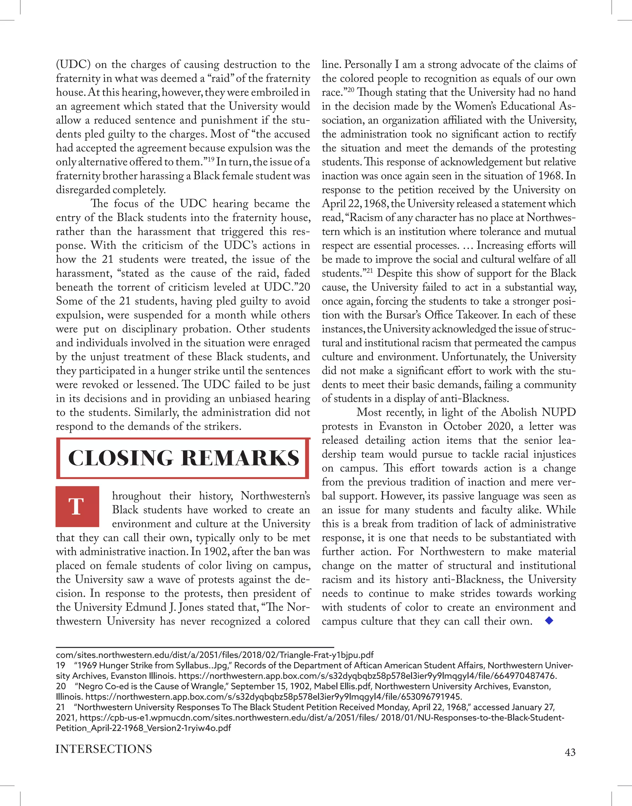 (UDC) on the charges of causing destruction to the
fraternity in what was deemed a “raid”of the fraternity
house.At this hearing,however,they were embroiled in
an agreement which stated that the University would
allow a reduced sentence and punishment if the stu-
dents pled guilty to the charges. Most of “the accused
had accepted the agreement because expulsion was the
only alternative offered to them.”19
In turn,the issue of a
fraternity brother harassing a Black female student was
disregarded completely.
	 The focus of the UDC hearing became the
entry of the Black students into the fraternity house,
rather than the harassment that triggered this res-
ponse. With the criticism of the UDC’s actions in
how the 21 students were treated, the issue of the
harassment, “stated as the cause of the raid, faded
beneath the torrent of criticism leveled at UDC.”20
Some of the 21 students, having pled guilty to avoid
expulsion, were suspended for a month while others
were put on disciplinary probation. Other students
and individuals involved in the situation were enraged
by the unjust treatment of these Black students, and
they participated in a hunger strike until the sentences
were revoked or lessened. The UDC failed to be just
in its decisions and in providing an unbiased hearing
to the students. Similarly, the administration did not
respond to the demands of the strikers.
hroughout their history, Northwestern’s
Black students have worked to create an
environment and culture at the University
that they can call their own, typically only to be met
with administrative inaction. In 1902, after the ban was
placed on female students of color living on campus,
the University saw a wave of protests against the de-
cision. In response to the protests, then president of
the University Edmund J. Jones stated that, “The Nor-
thwestern University has never recognized a colored
com/sites.northwestern.edu/dist/a/2051/files/2018/02/Triangle-Frat-y1bjpu.pdf
19  “1969 Hunger Strike from Syllabus..Jpg,” Records of the Department of Aftican American Student Affairs, Northwestern Univer-
sity Archives, Evanston Illinois. https://northwestern.app.box.com/s/s32dyqbqbz58p578el3ier9y9lmqgyl4/file/664970487476.
20  “Negro Co-ed is the Cause of Wrangle,” September 15, 1902, Mabel Ellis.pdf, Northwestern University Archives, Evanston,
Illinois. https://northwestern.app.box.com/s/s32dyqbqbz58p578el3ier9y9lmqgyl4/file/653096791945.
21  “Northwestern University Responses To The Black Student Petition Received Monday, April 22, 1968,” accessed January 27,
2021, https://cpb-us-e1.wpmucdn.com/sites.northwestern.edu/dist/a/2051/files/ 2018/01/NU-Responses-to-the-Black-Student-
Petition_April-22-1968_Version2-1ryiw4o.pdf
line. Personally I am a strong advocate of the claims of
the colored people to recognition as equals of our own
race.”20
Though stating that the University had no hand
in the decision made by the Women’s Educational As-
sociation, an organization affiliated with the University,
the administration took no significant action to rectify
the situation and meet the demands of the protesting
students.This response of acknowledgement but relative
inaction was once again seen in the situation of 1968. In
response to the petition received by the University on
April 22,1968,the University released a statement which
read,“Racism of any character has no place at Northwes-
tern which is an institution where tolerance and mutual
respect are essential processes. … Increasing efforts will
be made to improve the social and cultural welfare of all
students.”21
Despite this show of support for the Black
cause, the University failed to act in a substantial way,
once again, forcing the students to take a stronger posi-
tion with the Bursar’s Office Takeover. In each of these
instances,the University acknowledged the issue of struc-
tural and institutional racism that permeated the campus
culture and environment. Unfortunately, the University
did not make a significant effort to work with the stu-
dents to meet their basic demands, failing a community
of students in a display of anti-Blackness.
	 Most recently, in light of the Abolish NUPD
protests in Evanston in October 2020, a letter was
released detailing action items that the senior lea-
dership team would pursue to tackle racial injustices
on campus. This effort towards action is a change
from the previous tradition of inaction and mere ver-
bal support. However, its passive language was seen as
an issue for many students and faculty alike. While
this is a break from tradition of lack of administrative
response, it is one that needs to be substantiated with
further action. For Northwestern to make material
change on the matter of structural and institutional
racism and its history anti-Blackness, the University
needs to continue to make strides towards working
with students of color to create an environment and
campus culture that they can call their own.
43
INTERSECTIONS
T
CLOSING REMARKS
 