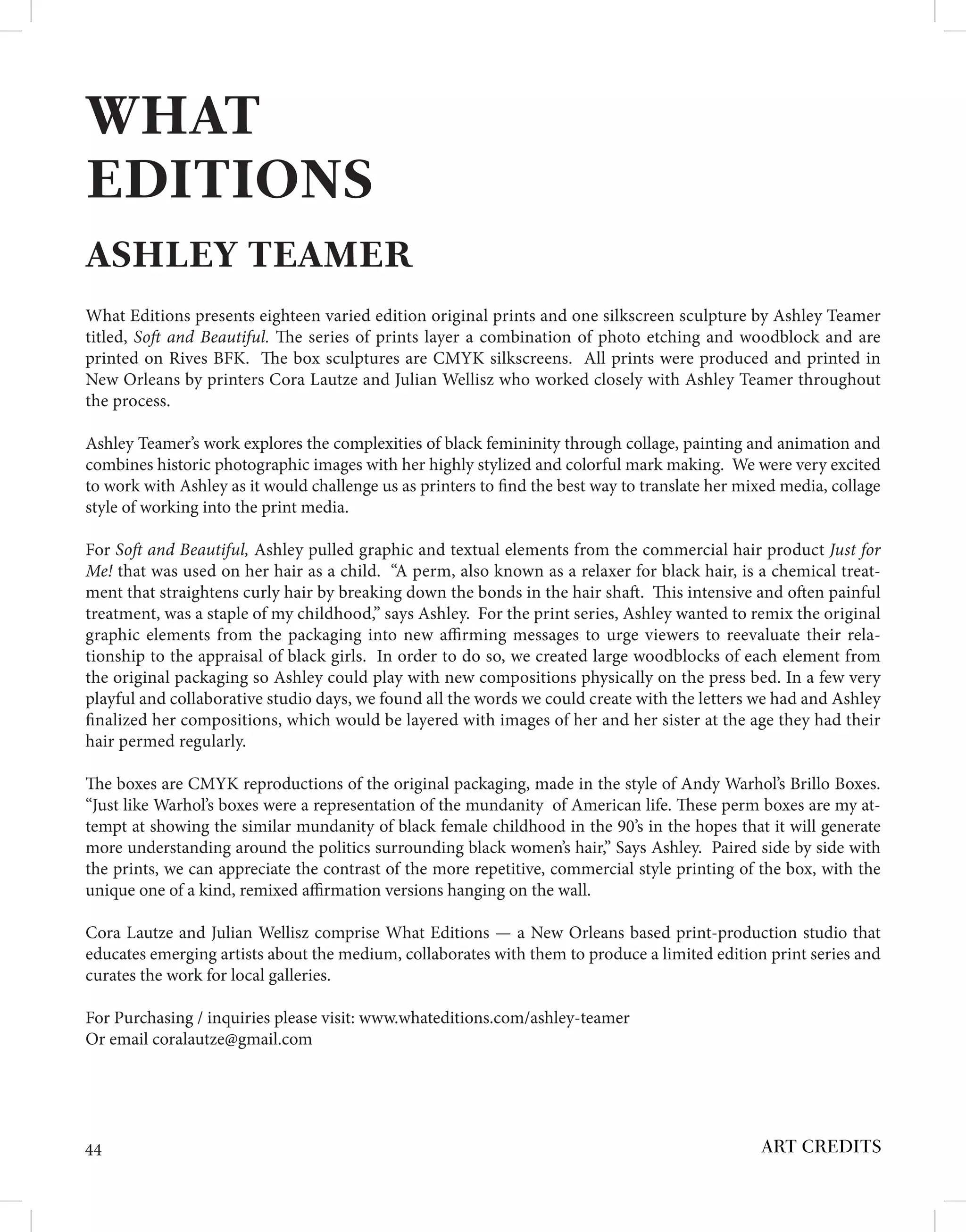 ART CREDITS
44
WHAT
EDITIONS
ASHLEY TEAMER
What Editions presents eighteen varied edition original prints and one silkscreen sculpture by Ashley Teamer
titled, Soft and Beautiful. The series of prints layer a combination of photo etching and woodblock and are
printed on Rives BFK. The box sculptures are CMYK silkscreens. All prints were produced and printed in
New Orleans by printers Cora Lautze and Julian Wellisz who worked closely with Ashley Teamer throughout
the process.
Ashley Teamer’s work explores the complexities of black femininity through collage, painting and animation and
combines historic photographic images with her highly stylized and colorful mark making. We were very excited
to work with Ashley as it would challenge us as printers to find the best way to translate her mixed media, collage
style of working into the print media.
For Soft and Beautiful, Ashley pulled graphic and textual elements from the commercial hair product Just for
Me! that was used on her hair as a child. “A perm, also known as a relaxer for black hair, is a chemical treat-
ment that straightens curly hair by breaking down the bonds in the hair shaft. This intensive and often painful
treatment, was a staple of my childhood,” says Ashley. For the print series, Ashley wanted to remix the original
graphic elements from the packaging into new affirming messages to urge viewers to reevaluate their rela-
tionship to the appraisal of black girls. In order to do so, we created large woodblocks of each element from
the original packaging so Ashley could play with new compositions physically on the press bed. In a few very
playful and collaborative studio days, we found all the words we could create with the letters we had and Ashley
finalized her compositions, which would be layered with images of her and her sister at the age they had their
hair permed regularly.
The boxes are CMYK reproductions of the original packaging, made in the style of Andy Warhol’s Brillo Boxes.
“Just like Warhol’s boxes were a representation of the mundanity of American life. These perm boxes are my at-
tempt at showing the similar mundanity of black female childhood in the 90’s in the hopes that it will generate
more understanding around the politics surrounding black women’s hair,” Says Ashley. Paired side by side with
the prints, we can appreciate the contrast of the more repetitive, commercial style printing of the box, with the
unique one of a kind, remixed affirmation versions hanging on the wall.
Cora Lautze and Julian Wellisz comprise What Editions — a New Orleans based print-production studio that
educates emerging artists about the medium, collaborates with them to produce a limited edition print series and
curates the work for local galleries.
For Purchasing / inquiries please visit: www.whateditions.com/ashley-teamer
Or email coralautze@gmail.com
 