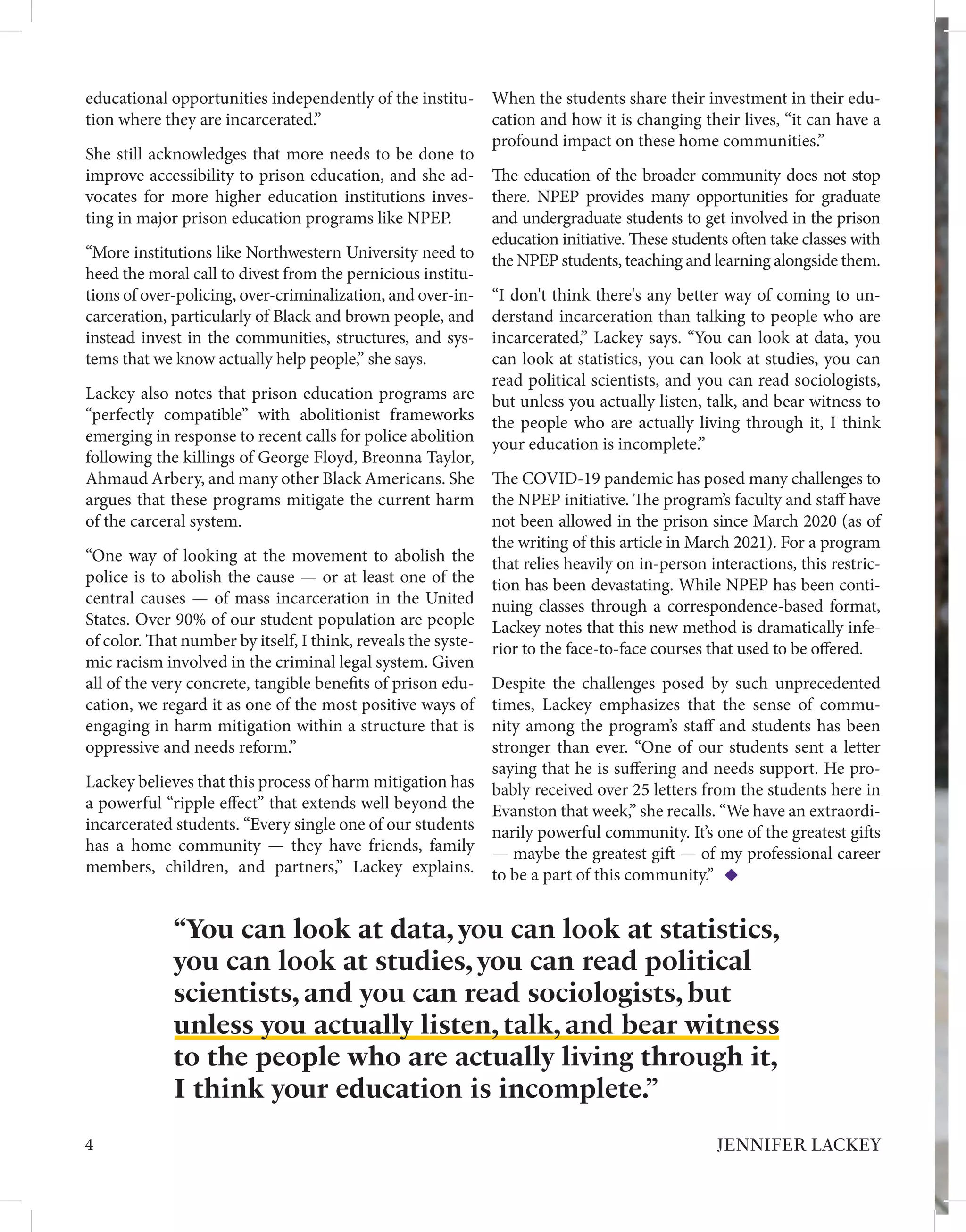 educational opportunities independently of the institu-
tion where they are incarcerated.”
She still acknowledges that more needs to be done to
improve accessibility to prison education, and she ad-
vocates for more higher education institutions inves-
ting in major prison education programs like NPEP.
“More institutions like Northwestern University need to
heed the moral call to divest from the pernicious institu-
tions of over-policing, over-criminalization, and over-in-
carceration, particularly of Black and brown people, and
instead invest in the communities, structures, and sys-
tems that we know actually help people,” she says.
Lackey also notes that prison education programs are
“perfectly compatible” with abolitionist frameworks
emerging in response to recent calls for police abolition
following the killings of George Floyd, Breonna Taylor,
Ahmaud Arbery, and many other Black Americans. She
argues that these programs mitigate the current harm
of the carceral system.
“One way of looking at the movement to abolish the
police is to abolish the cause — or at least one of the
central causes — of mass incarceration in the United
States. Over 90% of our student population are people
of color. That number by itself, I think, reveals the syste-
mic racism involved in the criminal legal system. Given
all of the very concrete, tangible benefits of prison edu-
cation, we regard it as one of the most positive ways of
engaging in harm mitigation within a structure that is
oppressive and needs reform.”
Lackey believes that this process of harm mitigation has
a powerful “ripple effect” that extends well beyond the
incarcerated students. “Every single one of our students
has a home community — they have friends, family
members, children, and partners,” Lackey explains.
When the students share their investment in their edu-
cation and how it is changing their lives, “it can have a
profound impact on these home communities.”
The education of the broader community does not stop
there. NPEP provides many opportunities for graduate
and undergraduate students to get involved in the prison
education initiative. These students often take classes with
the NPEP students, teaching and learning alongside them.
“I don't think there's any better way of coming to un-
derstand incarceration than talking to people who are
incarcerated,” Lackey says. “You can look at data, you
can look at statistics, you can look at studies, you can
read political scientists, and you can read sociologists,
but unless you actually listen, talk, and bear witness to
the people who are actually living through it, I think
your education is incomplete.”
The COVID-19 pandemic has posed many challenges to
the NPEP initiative. The program’s faculty and staff have
not been allowed in the prison since March 2020 (as of
the writing of this article in March 2021). For a program
that relies heavily on in-person interactions, this restric-
tion has been devastating. While NPEP has been conti-
nuing classes through a correspondence-based format,
Lackey notes that this new method is dramatically infe-
rior to the face-to-face courses that used to be offered.
Despite the challenges posed by such unprecedented
times, Lackey emphasizes that the sense of commu-
nity among the program’s staff and students has been
stronger than ever. “One of our students sent a letter
saying that he is suffering and needs support. He pro-
bably received over 25 letters from the students here in
Evanston that week,” she recalls. “We have an extraordi-
narily powerful community. It’s one of the greatest gifts
— maybe the greatest gift — of my professional career
to be a part of this community.”
4 JENNIFER LACKEY
“You can look at data, you can look at statistics,
you can look at studies, you can read political
scientists, and you can read sociologists, but
unless you actually listen, talk, and bear witness
to the people who are actually living through it,
I think your education is incomplete.”
 