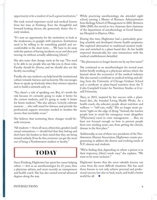 opportunity to be a student of such a great institution.”
She took several important social and medical lessons
from her time at Feinberg. Ever the thoughtful and
forward-looking doctor, she generously shares this ti-
mely wisdom.
“It's now an opportunity for the institution to look at
the weaknesses, to grapple with injustices. Institutions
need to be willing to do something painful and un-
comfortable in the short term. … We have to do away
with the pattern of having incidents occur and then just
moving on without actually addressing [them].”
She also notes that change starts at the top. “You need
to be able to see people who are like you in those roles.
Faculty should be diverse, and we should also see the
faculty succeeding.”
Finally,she says students can help bend the institutional
culture towards fairness and inclusivity. She encourages
them to speak up fearlessly when they witness injustice
and to build a network early on.
“Yes, there’s a risk of speaking out. But, it’s worth the
risk because it’s certainly going to make it better for
the current students, and it’s going to make it better
for future students.” She also advises, “actively cultivate
mentors … who will stand for fairness and provide the
professional support structures needed to weather the
storms that inevitably occur.”
She believes that instituting these changes would be-
nefit everyone.
“All students — from all races,ethnicities,genders [and]
sexual orientations — should feel that they belong and
don’t have the burden in their mind that they are being
treated unfairly.If we fix this,everyone can get the most
out of being a Northwestern student or faculty.”
TODAY
Since Feinberg,Hightower has spent her career helping
others — first as an anesthesiologist for 21 years, then
a physician adviser, and most recently an entrepreneur
and health coach. She has also earned several advanced
degrees along the way.
While practicing anesthesiology, she attended night
school, earning a Master of Business Administration
from Kellogg School of Management in 2002.Between
2006–2008, she served as vice chairman then chairman
of the department of anesthesiology at Good Samari-
tan Hospital in Dayton, Ohio.
During this time, Hightower had a particularly grue-
ling schedule and developed chronic health symptoms.
She explored alternatives to traditional western medi-
cine and switched to a plant-based diet. As her health
improved dramatically, her own interactions with the
medical establishment dwindled.
“The pharmacist no longer knows me by my first name!”
She continued as an anesthesiologist for several years
before briefly working as a physician adviser, where she
learned about the economics of the medical industry.
She also earned a certificate in medical writing and edi-
ting from the University of Chicago Graham School
and a certificate in plant-based nutrition from the T.
Colin Campbell Center for Nutrition Studies at Cor-
nell University.
Then, in 2015, inspired by her success with a plant-
based diet, she founded Living Health Works. As a
health coach, she educates people about nutrition and
wellness — “self-care, really.” She no longer treats pa-
tients “right on the edge of dying.” Instead, she teaches
people how to avoid the emergency room altogether.
“[Physicians] excel in crisis management. … But, we
have not focused enough on how to prevent people
from ever needing acute care, from getting the chronic
disease in the first place.”
Additionally, as one of three vice presidents of the Nor-
thwestern Alumni Association, Hightower creates pro-
gramming to address the diverse and evolving needs of
N.U. alumni and students.
“We’re finding that, depending on where a person is in
their trajectory, [their] needs vary,” she explains. “We
want to be more inclusive.”
Hightower knows that the most valuable lessons can
come from the most difficult situations. She has used
those lessons to not only achieve personal and profes-
sional success, but also to heal, teach, and build a better
world for all.
9
INTERSECTIONS
 