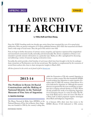 A DIVE INTO
THE ARCHIVE
by Vibhu Kolli and Clare Zhang
Since the NURJ’s founding nearly two decades ago, senior theses have remained the core of its annual print
publication. Here, we present summaries of 15 theses published between 2013–2021 that researched and illumi-
nated a wide range of social issues.Thus, the goal of this article is two-fold.
First, we hope to further discussions of systemic racism, inequities, and injustices experienced by marginalized
and minoritized communities locally, nationally, and internationally.This diverse compilation of theses is not
intended to provide extensive information on a particular topic. Rather, we offer a springboard for discussing
and addressing a variety of nuanced, ongoing social justice issues.
Secondly, this article provides a brief timeline of such issues which have been brought to the fore by undergra-
duate researchers at Northwestern over the last several years.This timeline is complemented by the comments of
several thesis authors who chose to share retrospective insights in March 2021.
All theses featured in this article can be found in full at thenurj.com.
The Museo Nacional de Bellas Artes (MNBA), or the
National Museum of Fine Arts in Buenos Aires,Argen-
tina, was founded in 1896 by the country’s ruling elite,
called the Generation of ’80, who wanted Argentina to
be seen as a white country.This elite founded the MNBA
to push working class Argentines to aspire towards a Eu-
ropean ideal. In 2005, the museum created Room 24, a
room dedicated to Argentine art. Although the museum
directors recognized that the room would play an impor-
tant role in shaping national identity, as of 2013, Room
24 only included two works of art depicting Argentines
of non-European descent: La vuelta del malón (The Re-
turn of the Raid) and La cabeza del esclavo (The Bust of
a Slave), both of which perpetuate negative stereotypes
about Black and Indigenous Argentinians.
As of January 2021, there were four rooms in the
MNBA (Rooms 19-22) dedicated to 19th century
2013-14
The Problem in Room 24: Racial
Constructions and the Making of
National Identity in the National
Museum of Fine Arts of Argentina
by Jasmine Jennings
ESSAY
SPRING 2021
11
INTERSECTIONS
 