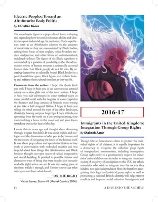 The superheroic figure is a pop cultural force reshaping
and expanding how we envision human ability and iden-
tity in a post-industrial age.In particular,Black superhe-
roes serve as an Afrofuturist solution to the anxieties
of modernity as they are encountered by Black bodies,
arising from forces of state neglect, police brutality, me-
dical malpractice, and other forms of institutionalized,
racialized violence. The figure of the Black superhero is
surrounded by a paradox of possibility, as the liberal hu-
manist notion of human assumes a universally accessed
human state that Black people do not fit into. By as-
serting themselves as culturally bound Black bodies in a
postcolonial time-space, Black figures can reclaim histo-
ry and reframe their cultural timeline as they see fit.
Comments from the author: I hope this thesis finds
you well. I hope it finds you in an autonomous asteroid
colony on a slow glide out of the solar system. I hope
it finds you half submerged in some wetland-scape in
some parallel world with the laughter of some cryptid in
the distance and long curtains of Spanish moss waving
at you like a half-resigned lifeline. I hope it finds you
riding the wind around the tops of an urban landscape,
electricity flowing out your fingertips. I hope it finds you
sprouting from the earth on a late spring morning, your
roots building a home in the moist soil and your leaves
stretching out in the heat of the day.
I wrote this six years ago and thought about skimming
through it again but didn’t. It was about bodies and eco-
logies and the dimensions of who gets to be human and
the messiness of navigating the limits of the human itself.
It was about pop culture and speculative fiction as they
work in conversation with embodied realities and was
hopeful about how things like Afrofuturism and Black
feminist thought can open spaces of radical imagination
and world-building. It pointed to possible futures and
alternative ways of being that were maybe also humanly
workable right where we are. It was my saving grace at
the time, which is enough, and I invite you to take what
serves you and leave what doesn’t.
Electric Peoples: Toward an
Afrofuturist Body Politic
by Christian Keeve
Victor Ibanez. Storm #1 (Marvel Comics 2014).
ON THE RIGHT
Though liberal democracies claim to protect the indi-
vidual rights of all citizens, it is equally important for
a democracy to recognize the collective group rights
of marginalized communities, including immigrants.
Group rights refer to a government’s respect for mino-
rities’cultural differences in order to integrate them into
society. A majority of immigrants to the U.K. are ethnic
minorities who wish to integrate into the society they
inhabit, not gain independence from it; therefore, reco-
gnizing their legal and political group rights, as well as
promoting a national British identity, will help prevent
conflicts and improve social cohesion. Immigrants and
2016-17
Immigrants in the United Kingdom:
Integration Through Group Rights
by Shakeeb Asrar
14 A DIVE INTO THE ARCHIVE
 