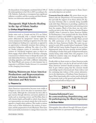 the descendents of immigrants constituted about 14% of
the total population in the U.K.in 2015,according to the
U.K. Statistics Authority, so immigrants have significant
influence on politics and the economy,and their dissatis-
faction can undermine national stability.
Settler states such as Canada and the U.S. use Ethnic
Studies to continually reify a colonial relationship of
power obfuscated by “progressive” human rights dis-
courses and practices.Seeking recognition from the state
turns Indigenous healing into a spectacle, as opposed to
an opportunity to dismantle structures that continue to
necessitate Indigenous suffering. The value of an Eth-
nic Studies program, course, or curriculum lies in its
creation of a decolonial imaginary space in which stu-
dents engage, which allows them to develop a changing
consciousness to think of ways to disrupt the racial-colo-
nial relationship between communities of color and the
schooling apparatus, and build a different relationship.
The Third World and women of color feminist lens is
imperative to all Ethnic Studies because it is committed
to this changing consciousness.
Therapeutic High Schools: Healing
in the Age of Ethnic Studies
by Cinthya Abigail Rodriguez
Asian American representation becomes more visible as
it begins to carve out its own place in mainstream Ame-
rican media. Although the community has been able to
gain traction through television and newer platforms of
media such as streaming services and YouTube, there is
still a limited depth and breadth to which Asian Ameri-
can representation can extend,mainly due to the need to
appeal to a largely white audience.This results in various
issues such as white idealization, the creation of stereo-
types,and the perpetuation of anti-Blackness.There have
been social media movements to change these issues,but
Making Mainstream Asian America:
Productions and Representations
of Asian American Identity in
Television and Web Series
by Theanne Liu
further reevaluation and improvement to Asian Ameri-
can media depiction are needed.
Comments from the author: My senior thesis was pu-
blished with the Department of Communication Stu-
dies and with the support of my thesis advisor, Dr. Ay-
mar Jean Christian who is currently doing incredible
work with Open Television in providing a platform for
independent,Chicago-based artists and centering stories
from the margins. Much of this thesis was also infor-
med by my time in the Asian American Studies Program
(AASP), where I minored in Asian American Studies.
At Northwestern, I was involved with the Asian Pacific
American Coalition and AASP in supporting the esta-
blishment of an Asian American Studies Major, around
the 20th anniversary of the 23-day student hunger
strikes for Asian American Studies. The major was ap-
proved in early 2016, months before I graduated.Today,
AASP and the Latinx Studies Program do not yet have
departmental status but have recently received additio-
nal funding to further their goals of departmentalization,
namely hiring solely within their own programs. I am
thrilled for students today even though there is much
more Northwestern could do.
Finally,while my thesis centers on Asian American media
representation, this is not the be-all and end-all of what
Asian American “activism” should encompass, as it often
feels. It goes without saying that this comment should
acknowledge reports of increased anti-Asian violence and
the continuing state violence of this current administra-
tion in the deportations of Southeast Asian American re-
fugees.Most importantly,calls to action must look directly
to community work on the ground and realize that poli-
cing does not and will not keep us safe.
2017-18
Trauma-Informed Care:
Re-contextualizing, Depoliticizing, and
De-pathologizing the Black Experience
by De’Sean Weber
Ethnographic data collected through 120 hours of parti-
cipant observation at a permanent housing program
15
INTERSECTIONS
 