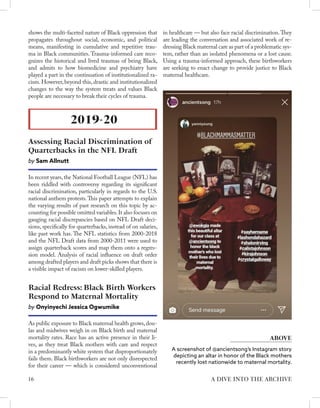 shows the multi-faceted nature of Black oppression that
propagates throughout social, economic, and political
means, manifesting in cumulative and repetitive trau-
ma in Black communities. Trauma-informed care reco-
gnizes the historical and lived traumas of being Black,
and admits to how biomedicine and psychiatry have
played a part in the continuation of institutionalized ra-
cism. However, beyond this, drastic and institutionalized
changes to the way the system treats and values Black
people are necessary to break their cycles of trauma.
In recent years,the National Football League (NFL) has
been riddled with controversy regarding its significant
racial discrimination, particularly in regards to the U.S.
national anthem protests.This paper attempts to explain
the varying results of past research on this topic by ac-
counting for possible omitted variables.It also focuses on
gauging racial discrepancies based on NFL Draft deci-
sions, specifically for quarterbacks, instead of on salaries,
like past work has. The NFL statistics from 2000-2018
and the NFL Draft data from 2000-2011 were used to
assign quarterback scores and map them onto a regres-
sion model. Analysis of racial influence on draft order
among drafted players and draft picks shows that there is
a visible impact of racism on lower-skilled players.
2019-20
Assessing Racial Discrimination of
Quarterbacks in the NFL Draft
by Sam Allnutt
As public exposure to Black maternal health grows,dou-
las and midwives weigh in on Black birth and maternal
mortality rates. Race has an active presence in their li-
ves, as they treat Black mothers with care and respect
in a predominantly white system that disproportionately
fails them. Black birthworkers are not only disrespected
for their career — which is considered unconventional
Racial Redress: Black Birth Workers
Respond to Maternal Mortality
by Onyinyechi Jessica Ogwumike
in healthcare — but also face racial discrimination.They
are leading the conversation and associated work of re-
dressing Black maternal care as part of a problematic sys-
tem, rather than an isolated phenomena or a lost cause.
Using a trauma-informed approach, these birthworkers
are seeking to enact change to provide justice to Black
maternal healthcare.
A screenshot of @ancientsong’s Instagram story
depicting an altar in honor of the Black mothers
recently lost nationwide to maternal mortality.
ABOVE
16 A DIVE INTO THE ARCHIVE
 
